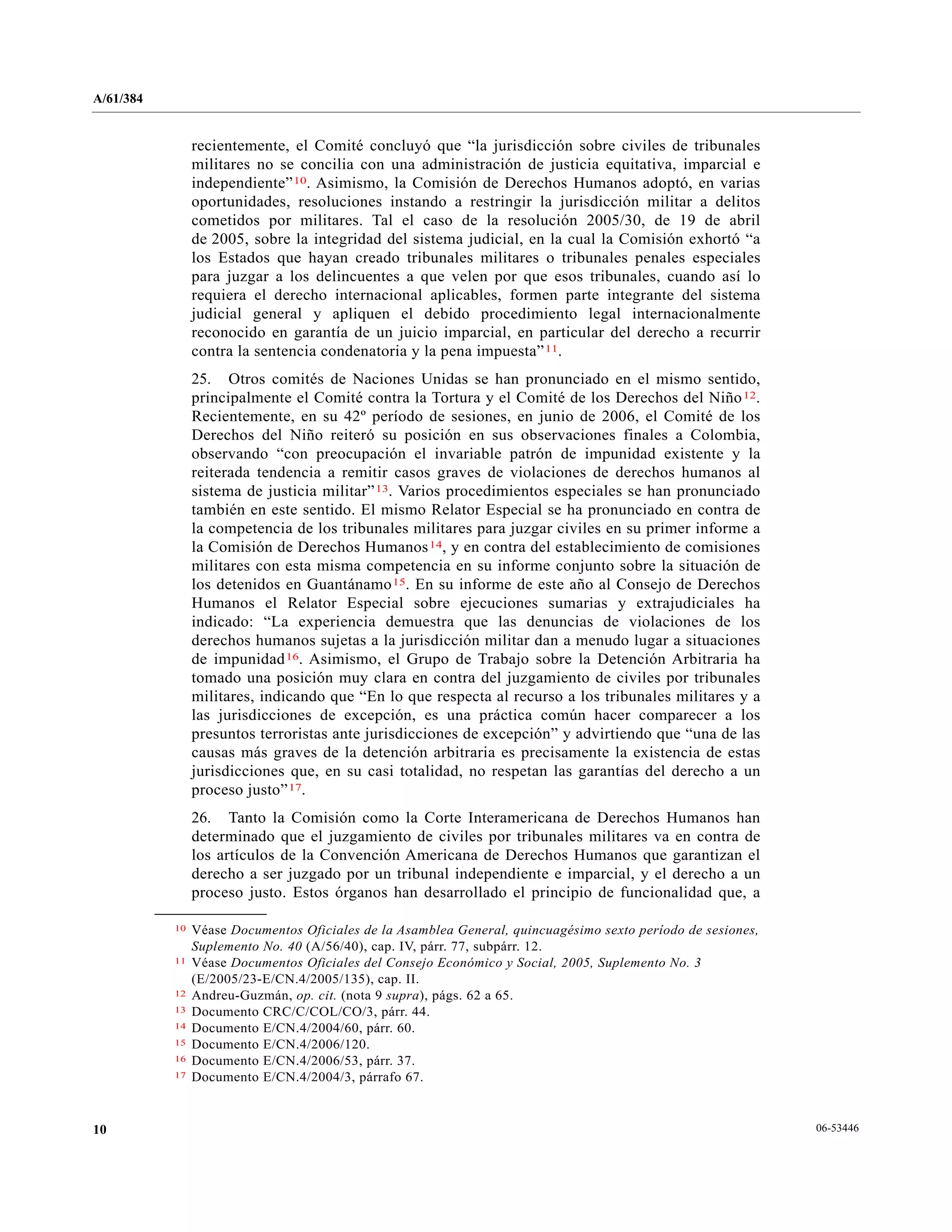 A/61/384
06-5344610
recientemente, el Comité concluyó que “la jurisdicción sobre civiles de tribunales
militares no se concilia con una administración de justicia equitativa, imparcial e
independiente”10. Asimismo, la Comisión de Derechos Humanos adoptó, en varias
oportunidades, resoluciones instando a restringir la jurisdicción militar a delitos
cometidos por militares. Tal el caso de la resolución 2005/30, de 19 de abril
de 2005, sobre la integridad del sistema judicial, en la cual la Comisión exhortó “a
los Estados que hayan creado tribunales militares o tribunales penales especiales
para juzgar a los delincuentes a que velen por que esos tribunales, cuando así lo
requiera el derecho internacional aplicables, formen parte integrante del sistema
judicial general y apliquen el debido procedimiento legal internacionalmente
reconocido en garantía de un juicio imparcial, en particular del derecho a recurrir
contra la sentencia condenatoria y la pena impuesta”11.
25. Otros comités de Naciones Unidas se han pronunciado en el mismo sentido,
principalmente el Comité contra la Tortura y el Comité de los Derechos del Niño12.
Recientemente, en su 42º período de sesiones, en junio de 2006, el Comité de los
Derechos del Niño reiteró su posición en sus observaciones finales a Colombia,
observando “con preocupación el invariable patrón de impunidad existente y la
reiterada tendencia a remitir casos graves de violaciones de derechos humanos al
sistema de justicia militar”13. Varios procedimientos especiales se han pronunciado
también en este sentido. El mismo Relator Especial se ha pronunciado en contra de
la competencia de los tribunales militares para juzgar civiles en su primer informe a
la Comisión de Derechos Humanos14, y en contra del establecimiento de comisiones
militares con esta misma competencia en su informe conjunto sobre la situación de
los detenidos en Guantánamo15. En su informe de este año al Consejo de Derechos
Humanos el Relator Especial sobre ejecuciones sumarias y extrajudiciales ha
indicado: “La experiencia demuestra que las denuncias de violaciones de los
derechos humanos sujetas a la jurisdicción militar dan a menudo lugar a situaciones
de impunidad16. Asimismo, el Grupo de Trabajo sobre la Detención Arbitraria ha
tomado una posición muy clara en contra del juzgamiento de civiles por tribunales
militares, indicando que “En lo que respecta al recurso a los tribunales militares y a
las jurisdicciones de excepción, es una práctica común hacer comparecer a los
presuntos terroristas ante jurisdicciones de excepción” y advirtiendo que “una de las
causas más graves de la detención arbitraria es precisamente la existencia de estas
jurisdicciones que, en su casi totalidad, no respetan las garantías del derecho a un
proceso justo”17.
26. Tanto la Comisión como la Corte Interamericana de Derechos Humanos han
determinado que el juzgamiento de civiles por tribunales militares va en contra de
los artículos de la Convención Americana de Derechos Humanos que garantizan el
derecho a ser juzgado por un tribunal independiente e imparcial, y el derecho a un
proceso justo. Estos órganos han desarrollado el principio de funcionalidad que, a
__________________
10 Véase Documentos Oficiales de la Asamblea General, quincuagésimo sexto período de sesiones,
Suplemento No. 40 (A/56/40), cap. IV, párr. 77, subpárr. 12.
11 Véase Documentos Oficiales del Consejo Económico y Social, 2005, Suplemento No. 3
(E/2005/23-E/CN.4/2005/135), cap. II.
12 Andreu-Guzmán, op. cit. (nota 9 supra), págs. 62 a 65.
13 Documento CRC/C/COL/CO/3, párr. 44.
14 Documento E/CN.4/2004/60, párr. 60.
15 Documento E/CN.4/2006/120.
16 Documento E/CN.4/2006/53, párr. 37.
17 Documento E/CN.4/2004/3, párrafo 67.
 