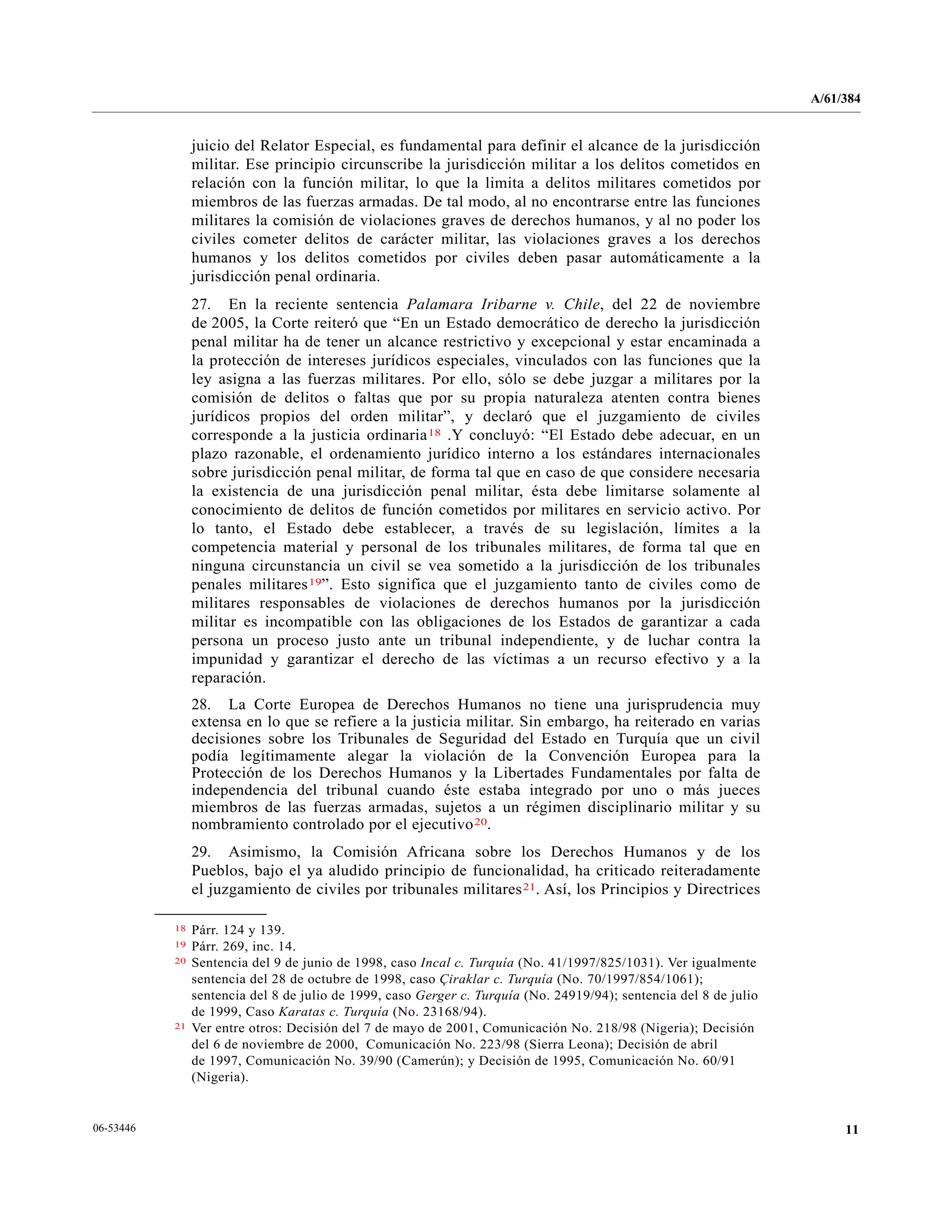 A/61/384
1106-53446
juicio del Relator Especial, es fundamental para definir el alcance de la jurisdicción
militar. Ese principio circunscribe la jurisdicción militar a los delitos cometidos en
relación con la función militar, lo que la limita a delitos militares cometidos por
miembros de las fuerzas armadas. De tal modo, al no encontrarse entre las funciones
militares la comisión de violaciones graves de derechos humanos, y al no poder los
civiles cometer delitos de carácter militar, las violaciones graves a los derechos
humanos y los delitos cometidos por civiles deben pasar automáticamente a la
jurisdicción penal ordinaria.
27. En la reciente sentencia Palamara Iribarne v. Chile, del 22 de noviembre
de 2005, la Corte reiteró que “En un Estado democrático de derecho la jurisdicción
penal militar ha de tener un alcance restrictivo y excepcional y estar encaminada a
la protección de intereses jurídicos especiales, vinculados con las funciones que la
ley asigna a las fuerzas militares. Por ello, sólo se debe juzgar a militares por la
comisión de delitos o faltas que por su propia naturaleza atenten contra bienes
jurídicos propios del orden militar”, y declaró que el juzgamiento de civiles
corresponde a la justicia ordinaria18 .Y concluyó: “El Estado debe adecuar, en un
plazo razonable, el ordenamiento jurídico interno a los estándares internacionales
sobre jurisdicción penal militar, de forma tal que en caso de que considere necesaria
la existencia de una jurisdicción penal militar, ésta debe limitarse solamente al
conocimiento de delitos de función cometidos por militares en servicio activo. Por
lo tanto, el Estado debe establecer, a través de su legislación, límites a la
competencia material y personal de los tribunales militares, de forma tal que en
ninguna circunstancia un civil se vea sometido a la jurisdicción de los tribunales
penales militares19”. Esto significa que el juzgamiento tanto de civiles como de
militares responsables de violaciones de derechos humanos por la jurisdicción
militar es incompatible con las obligaciones de los Estados de garantizar a cada
persona un proceso justo ante un tribunal independiente, y de luchar contra la
impunidad y garantizar el derecho de las víctimas a un recurso efectivo y a la
reparación.
28. La Corte Europea de Derechos Humanos no tiene una jurisprudencia muy
extensa en lo que se refiere a la justicia militar. Sin embargo, ha reiterado en varias
decisiones sobre los Tribunales de Seguridad del Estado en Turquía que un civil
podía legítimamente alegar la violación de la Convención Europea para la
Protección de los Derechos Humanos y la Libertades Fundamentales por falta de
independencia del tribunal cuando éste estaba integrado por uno o más jueces
miembros de las fuerzas armadas, sujetos a un régimen disciplinario militar y su
nombramiento controlado por el ejecutivo20.
29. Asimismo, la Comisión Africana sobre los Derechos Humanos y de los
Pueblos, bajo el ya aludido principio de funcionalidad, ha criticado reiteradamente
el juzgamiento de civiles por tribunales militares21. Así, los Principios y Directrices
__________________
18 Párr. 124 y 139.
19 Párr. 269, inc. 14.
20 Sentencia del 9 de junio de 1998, caso Incal c. Turquía (No. 41/1997/825/1031). Ver igualmente
sentencia del 28 de octubre de 1998, caso Çiraklar c. Turquía (No. 70/1997/854/1061);
sentencia del 8 de julio de 1999, caso Gerger c. Turquía (No. 24919/94); sentencia del 8 de julio
de 1999, Caso Karatas c. Turquía (No. 23168/94).
21 Ver entre otros: Decisión del 7 de mayo de 2001, Comunicación No. 218/98 (Nigeria); Decisión
del 6 de noviembre de 2000, Comunicación No. 223/98 (Sierra Leona); Decisión de abril
de 1997, Comunicación No. 39/90 (Camerún); y Decisión de 1995, Comunicación No. 60/91
(Nigeria).
 