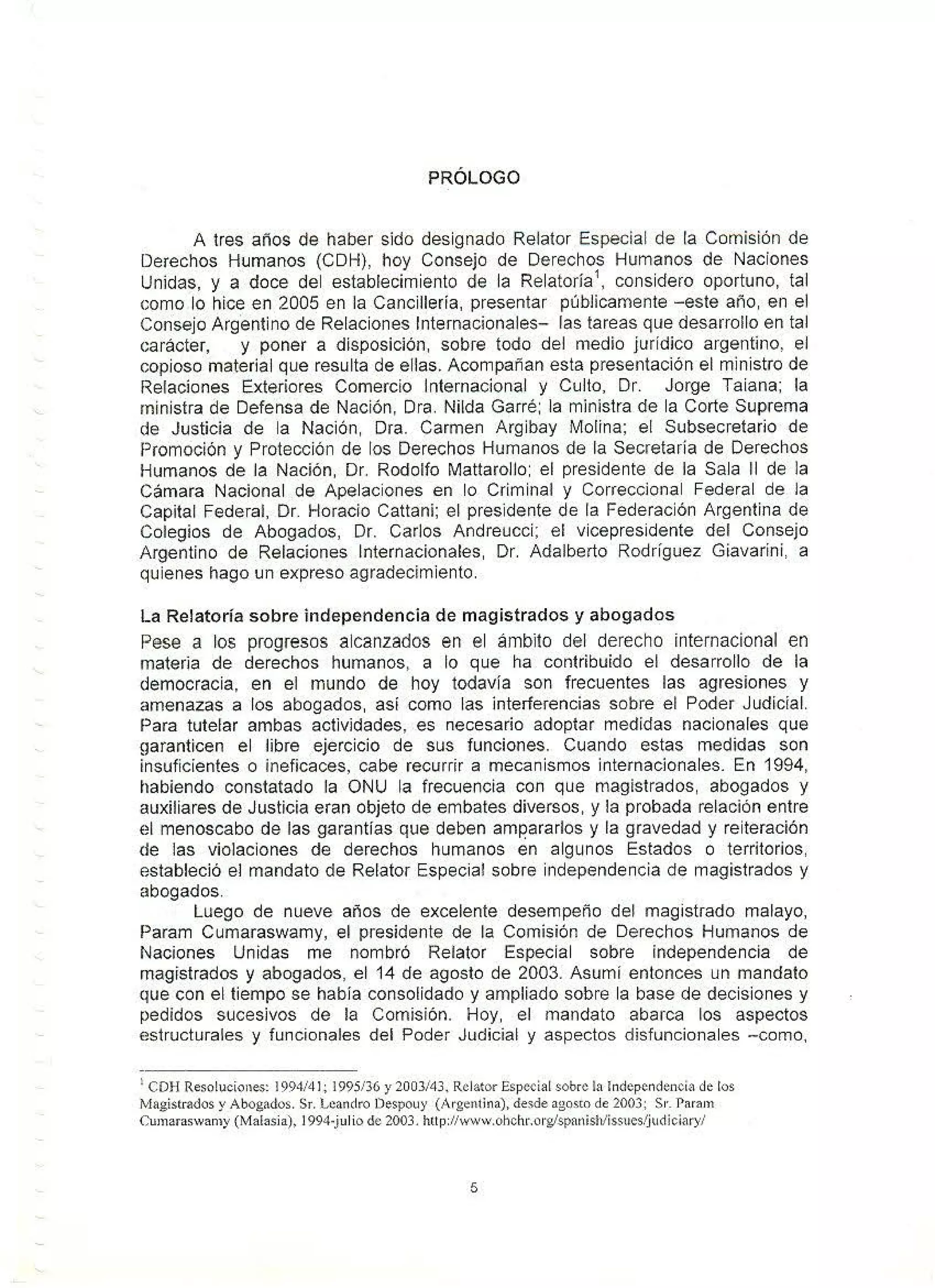 PRÓLOGO
A tres años de haber sido designado Relator Especial de la Comisión de
Derechos Humanos (CDH), hoy Consejo de Derechos Humanos de Naciones
Unidas, y a doce del establecimiento de la Relatoría1, considero oportuno, tal
como lo hice en 2005 en la Cancilleria, presentar públicamente -este año, en el
Consejo Arg'entino de Relaciones Internacionales- las tareas que desarrollo en tal
carácter, y poner a disposición, sobre todo del medio jurídico argentino, el
copioso material que resulta de ellas. Acompañan esta presentación el ministro de
Relaciones Exteriores Comercio Internacional y Culto, Dr. Jorge Taiana: la
ministra de Defensa de Nación, Ora Nilda Garré; la ministra de la Corte Suprema
de Justicia de la Nación, Dra. Carmen Argibay Molina; el Subsecretario de
Promoción y Protección de los Derechos Humanos de la Secretaría de Derechos
Humanos de la Nación, Dr. Rodolfo Mattarollo; el presidente de la Sala 11 de la
Cámara Nacional de Apelaciones en lo Criminal y Correccional Federal de la
Capital Federal, Dr. Horacio Cattani; el presidente de la Federación Argentina de
Colegios de Abogados, Dr. Carlos Andreucci; el vicepresidente del Consejo
Argentino de Relaciones Internacionales, Dr. Adalberto Rodríguez Giavarini, a
quienes hago un expreso agradecimiento.
La Relatoría sobre independencia de magistrados y abogados
Pese a los progresos alcanzados en el ámbito del derecho internacional en
materia de derechos humanos, a lo que ha contribuido el desarrollo de la
democracia, en el mundo de hoy todavia son frecuentes las agresiones y
amenazas a los abogados, así como las interferencias sobre el Poder Judícíal.
Para tutelar ambas actividades, es necesario adoptar medidas nacionales que
garanticen el libre ejercicio de sus funciones. Cuando estas medidas son
insuficientes o ineficaces, cabe recurrir a mecanismos internacionales. En 1994,
habiendo constatado la ONU la frecuencia con que magistrados, abogados y
auxiliares de Justicia eran objeto de embates diversos, y la probada relación entre
E~I menoscabo de las garantías que deben ampararlos y la gravedad y reiteración
de las violaciones de derechos humanos en algunos Estados o territorios,
estableció el mandato de Relator Especial sobre independencia de magistrados y
abogados.
Luego de nueve años de excelente desempeño del magistrado malayo,
Param Cumaraswamy, el presidente de la Comisión de Derechos Humanos de
Naciones Unidas me nombró Relator Especial sobre independencia de
magistrados y abogados. el 14 de agosto de 2003. Asumí entonces un mandato
que con el tiempo se había consolidado y ampliado sobre la base de decisiones y
pedidos sucesivos de la Comisión. Hoy, el mandato abarca los aspectos
estructurales y funcionales del Poder Judicial y aspectos disfuncionales - como,
1
COH Resoluciones: 1994i4 I; 1995/36 y 2003/43, Relator Especial sobre In Independencia de los
Magistrados y Abogados. Sr. Lcandro Oespouy (Argentina), desde agosm de 2003; Sr. Param
Cumara<wamy (Malasia), 1994-julio de 2003. hllp:i/www.ohchr.org/spa~ish/issues/judiciary/
5
 