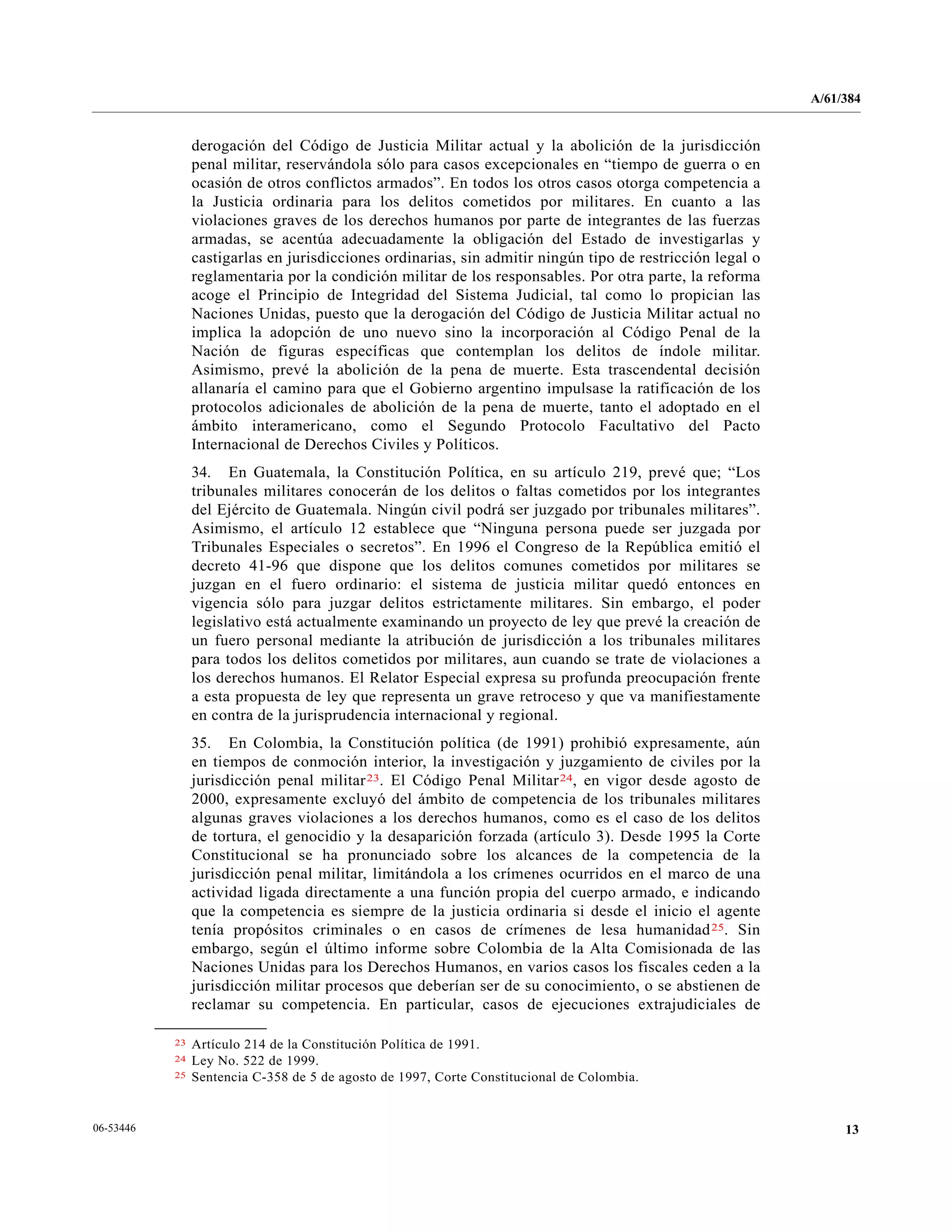A/61/384
1306-53446
derogación del Código de Justicia Militar actual y la abolición de la jurisdicción
penal militar, reservándola sólo para casos excepcionales en “tiempo de guerra o en
ocasión de otros conflictos armados”. En todos los otros casos otorga competencia a
la Justicia ordinaria para los delitos cometidos por militares. En cuanto a las
violaciones graves de los derechos humanos por parte de integrantes de las fuerzas
armadas, se acentúa adecuadamente la obligación del Estado de investigarlas y
castigarlas en jurisdicciones ordinarias, sin admitir ningún tipo de restricción legal o
reglamentaria por la condición militar de los responsables. Por otra parte, la reforma
acoge el Principio de Integridad del Sistema Judicial, tal como lo propician las
Naciones Unidas, puesto que la derogación del Código de Justicia Militar actual no
implica la adopción de uno nuevo sino la incorporación al Código Penal de la
Nación de figuras específicas que contemplan los delitos de índole militar.
Asimismo, prevé la abolición de la pena de muerte. Esta trascendental decisión
allanaría el camino para que el Gobierno argentino impulsase la ratificación de los
protocolos adicionales de abolición de la pena de muerte, tanto el adoptado en el
ámbito interamericano, como el Segundo Protocolo Facultativo del Pacto
Internacional de Derechos Civiles y Políticos.
34. En Guatemala, la Constitución Política, en su artículo 219, prevé que; “Los
tribunales militares conocerán de los delitos o faltas cometidos por los integrantes
del Ejército de Guatemala. Ningún civil podrá ser juzgado por tribunales militares”.
Asimismo, el artículo 12 establece que “Ninguna persona puede ser juzgada por
Tribunales Especiales o secretos”. En 1996 el Congreso de la República emitió el
decreto 41-96 que dispone que los delitos comunes cometidos por militares se
juzgan en el fuero ordinario: el sistema de justicia militar quedó entonces en
vigencia sólo para juzgar delitos estrictamente militares. Sin embargo, el poder
legislativo está actualmente examinando un proyecto de ley que prevé la creación de
un fuero personal mediante la atribución de jurisdicción a los tribunales militares
para todos los delitos cometidos por militares, aun cuando se trate de violaciones a
los derechos humanos. El Relator Especial expresa su profunda preocupación frente
a esta propuesta de ley que representa un grave retroceso y que va manifiestamente
en contra de la jurisprudencia internacional y regional.
35. En Colombia, la Constitución política (de 1991) prohibió expresamente, aún
en tiempos de conmoción interior, la investigación y juzgamiento de civiles por la
jurisdicción penal militar23. El Código Penal Militar24, en vigor desde agosto de
2000, expresamente excluyó del ámbito de competencia de los tribunales militares
algunas graves violaciones a los derechos humanos, como es el caso de los delitos
de tortura, el genocidio y la desaparición forzada (artículo 3). Desde 1995 la Corte
Constitucional se ha pronunciado sobre los alcances de la competencia de la
jurisdicción penal militar, limitándola a los crímenes ocurridos en el marco de una
actividad ligada directamente a una función propia del cuerpo armado, e indicando
que la competencia es siempre de la justicia ordinaria si desde el inicio el agente
tenía propósitos criminales o en casos de crímenes de lesa humanidad25. Sin
embargo, según el último informe sobre Colombia de la Alta Comisionada de las
Naciones Unidas para los Derechos Humanos, en varios casos los fiscales ceden a la
jurisdicción militar procesos que deberían ser de su conocimiento, o se abstienen de
reclamar su competencia. En particular, casos de ejecuciones extrajudiciales de
__________________
23 Artículo 214 de la Constitución Política de 1991.
24 Ley No. 522 de 1999.
25 Sentencia C-358 de 5 de agosto de 1997, Corte Constitucional de Colombia.
 
