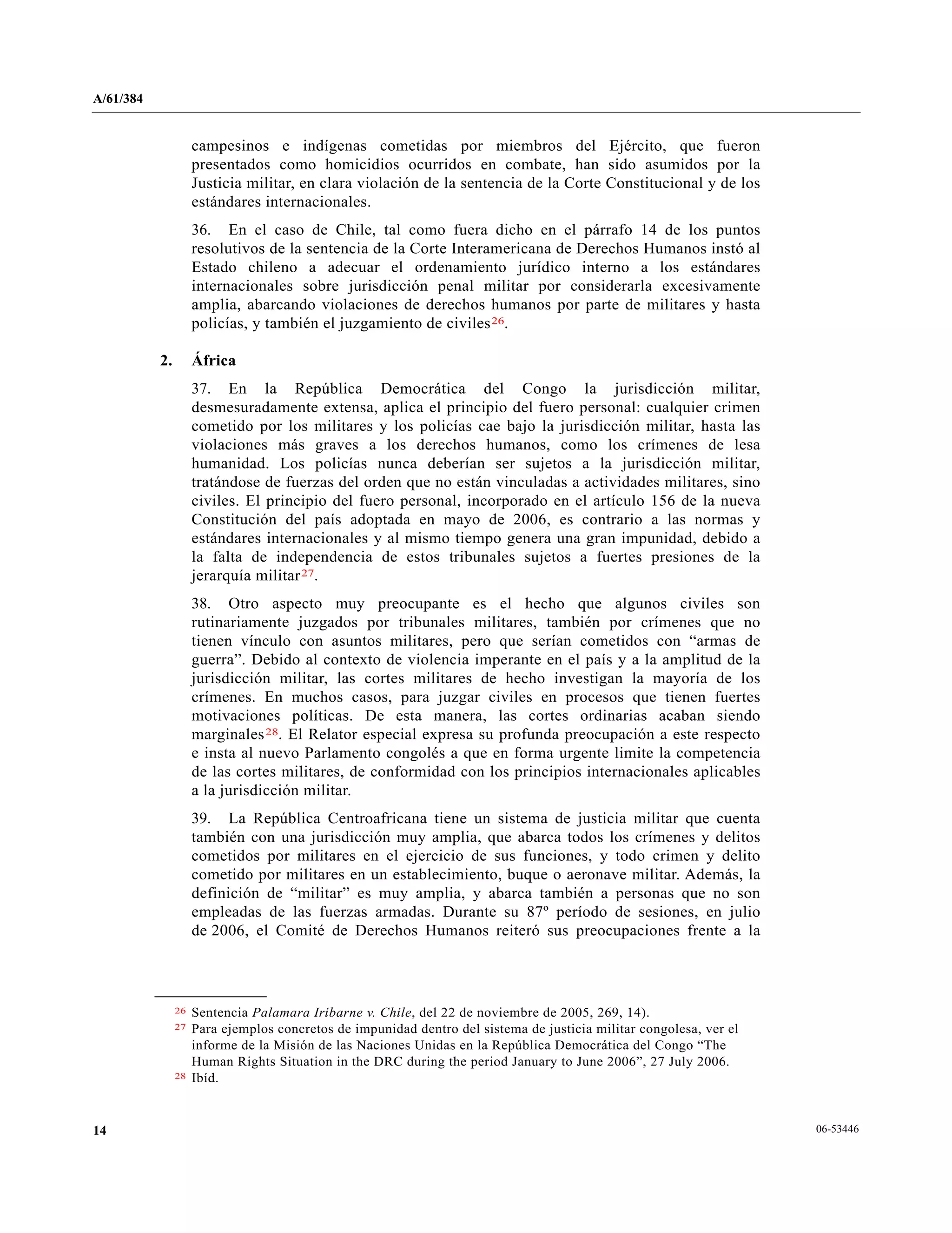 A/61/384
06-5344614
campesinos e indígenas cometidas por miembros del Ejército, que fueron
presentados como homicidios ocurridos en combate, han sido asumidos por la
Justicia militar, en clara violación de la sentencia de la Corte Constitucional y de los
estándares internacionales.
36. En el caso de Chile, tal como fuera dicho en el párrafo 14 de los puntos
resolutivos de la sentencia de la Corte Interamericana de Derechos Humanos instó al
Estado chileno a adecuar el ordenamiento jurídico interno a los estándares
internacionales sobre jurisdicción penal militar por considerarla excesivamente
amplia, abarcando violaciones de derechos humanos por parte de militares y hasta
policías, y también el juzgamiento de civiles26.
2. África
37. En la República Democrática del Congo la jurisdicción militar,
desmesuradamente extensa, aplica el principio del fuero personal: cualquier crimen
cometido por los militares y los policías cae bajo la jurisdicción militar, hasta las
violaciones más graves a los derechos humanos, como los crímenes de lesa
humanidad. Los policías nunca deberían ser sujetos a la jurisdicción militar,
tratándose de fuerzas del orden que no están vinculadas a actividades militares, sino
civiles. El principio del fuero personal, incorporado en el artículo 156 de la nueva
Constitución del país adoptada en mayo de 2006, es contrario a las normas y
estándares internacionales y al mismo tiempo genera una gran impunidad, debido a
la falta de independencia de estos tribunales sujetos a fuertes presiones de la
jerarquía militar27.
38. Otro aspecto muy preocupante es el hecho que algunos civiles son
rutinariamente juzgados por tribunales militares, también por crímenes que no
tienen vínculo con asuntos militares, pero que serían cometidos con “armas de
guerra”. Debido al contexto de violencia imperante en el país y a la amplitud de la
jurisdicción militar, las cortes militares de hecho investigan la mayoría de los
crímenes. En muchos casos, para juzgar civiles en procesos que tienen fuertes
motivaciones políticas. De esta manera, las cortes ordinarias acaban siendo
marginales28. El Relator especial expresa su profunda preocupación a este respecto
e insta al nuevo Parlamento congolés a que en forma urgente limite la competencia
de las cortes militares, de conformidad con los principios internacionales aplicables
a la jurisdicción militar.
39. La República Centroafricana tiene un sistema de justicia militar que cuenta
también con una jurisdicción muy amplia, que abarca todos los crímenes y delitos
cometidos por militares en el ejercicio de sus funciones, y todo crimen y delito
cometido por militares en un establecimiento, buque o aeronave militar. Además, la
definición de “militar” es muy amplia, y abarca también a personas que no son
empleadas de las fuerzas armadas. Durante su 87º período de sesiones, en julio
de 2006, el Comité de Derechos Humanos reiteró sus preocupaciones frente a la
__________________
26 Sentencia Palamara Iribarne v. Chile, del 22 de noviembre de 2005, 269, 14).
27 Para ejemplos concretos de impunidad dentro del sistema de justicia militar congolesa, ver el
informe de la Misión de las Naciones Unidas en la República Democrática del Congo “The
Human Rights Situation in the DRC during the period January to June 2006”, 27 July 2006.
28 Ibíd.
 