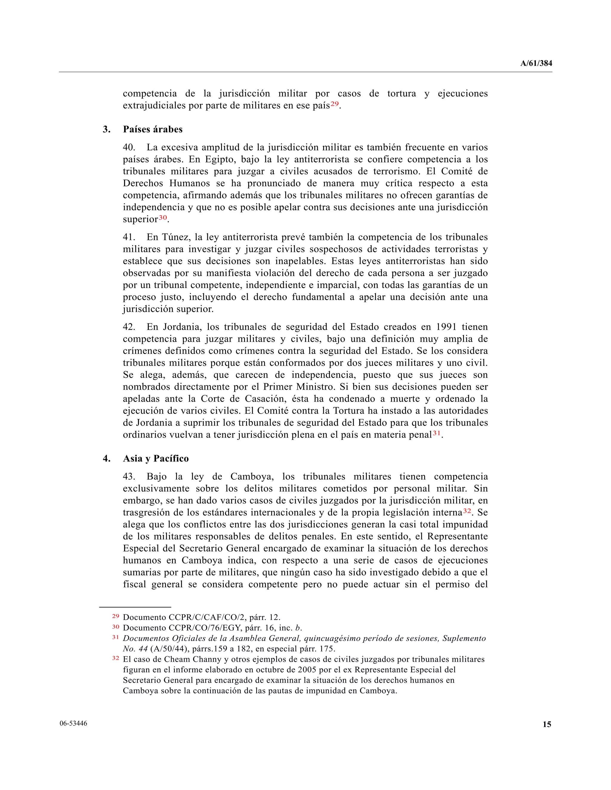 A/61/384
1506-53446
competencia de la jurisdicción militar por casos de tortura y ejecuciones
extrajudiciales por parte de militares en ese país29.
3. Países árabes
40. La excesiva amplitud de la jurisdicción militar es también frecuente en varios
países árabes. En Egipto, bajo la ley antiterrorista se confiere competencia a los
tribunales militares para juzgar a civiles acusados de terrorismo. El Comité de
Derechos Humanos se ha pronunciado de manera muy crítica respecto a esta
competencia, afirmando además que los tribunales militares no ofrecen garantías de
independencia y que no es posible apelar contra sus decisiones ante una jurisdicción
superior30.
41. En Túnez, la ley antiterrorista prevé también la competencia de los tribunales
militares para investigar y juzgar civiles sospechosos de actividades terroristas y
establece que sus decisiones son inapelables. Estas leyes antiterroristas han sido
observadas por su manifiesta violación del derecho de cada persona a ser juzgado
por un tribunal competente, independiente e imparcial, con todas las garantías de un
proceso justo, incluyendo el derecho fundamental a apelar una decisión ante una
jurisdicción superior.
42. En Jordania, los tribunales de seguridad del Estado creados en 1991 tienen
competencia para juzgar militares y civiles, bajo una definición muy amplia de
crímenes definidos como crímenes contra la seguridad del Estado. Se los considera
tribunales militares porque están conformados por dos jueces militares y uno civil.
Se alega, además, que carecen de independencia, puesto que sus jueces son
nombrados directamente por el Primer Ministro. Si bien sus decisiones pueden ser
apeladas ante la Corte de Casación, ésta ha condenado a muerte y ordenado la
ejecución de varios civiles. El Comité contra la Tortura ha instado a las autoridades
de Jordania a suprimir los tribunales de seguridad del Estado para que los tribunales
ordinarios vuelvan a tener jurisdicción plena en el país en materia penal31.
4. Asia y Pacífico
43. Bajo la ley de Camboya, los tribunales militares tienen competencia
exclusivamente sobre los delitos militares cometidos por personal militar. Sin
embargo, se han dado varios casos de civiles juzgados por la jurisdicción militar, en
trasgresión de los estándares internacionales y de la propia legislación interna32. Se
alega que los conflictos entre las dos jurisdicciones generan la casi total impunidad
de los militares responsables de delitos penales. En este sentido, el Representante
Especial del Secretario General encargado de examinar la situación de los derechos
humanos en Camboya indica, con respecto a una serie de casos de ejecuciones
sumarias por parte de militares, que ningún caso ha sido investigado debido a que el
fiscal general se considera competente pero no puede actuar sin el permiso del
__________________
29 Documento CCPR/C/CAF/CO/2, párr. 12.
30 Documento CCPR/CO/76/EGY, párr. 16, inc. b.
31 Documentos Oficiales de la Asamblea General, quincuagésimo período de sesiones, Suplemento
No. 44 (A/50/44), párrs.159 a 182, en especial párr. 175.
32 El caso de Cheam Channy y otros ejemplos de casos de civiles juzgados por tribunales militares
figuran en el informe elaborado en octubre de 2005 por el ex Representante Especial del
Secretario General para encargado de examinar la situación de los derechos humanos en
Camboya sobre la continuación de las pautas de impunidad en Camboya.
 