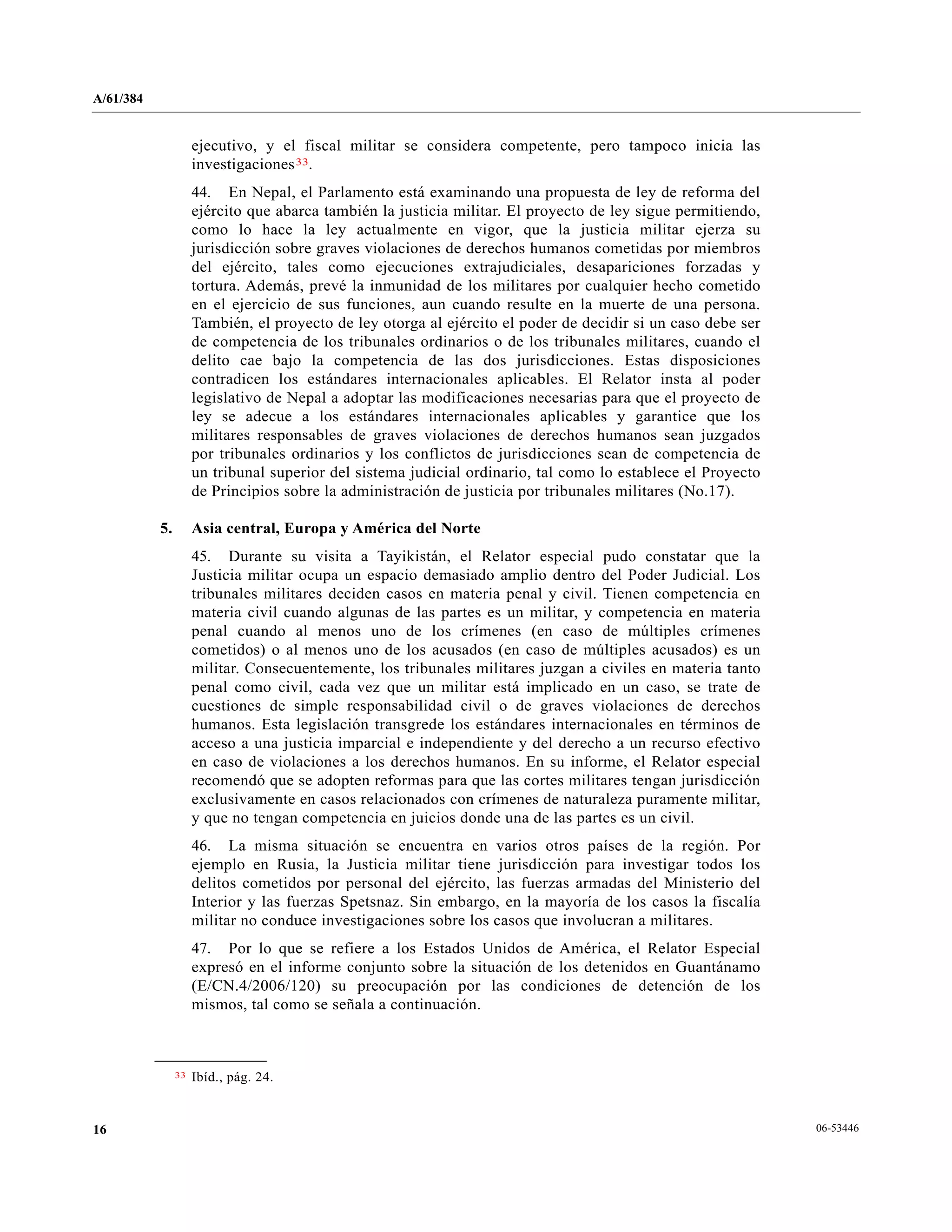 A/61/384
06-5344616
ejecutivo, y el fiscal militar se considera competente, pero tampoco inicia las
investigaciones33.
44. En Nepal, el Parlamento está examinando una propuesta de ley de reforma del
ejército que abarca también la justicia militar. El proyecto de ley sigue permitiendo,
como lo hace la ley actualmente en vigor, que la justicia militar ejerza su
jurisdicción sobre graves violaciones de derechos humanos cometidas por miembros
del ejército, tales como ejecuciones extrajudiciales, desapariciones forzadas y
tortura. Además, prevé la inmunidad de los militares por cualquier hecho cometido
en el ejercicio de sus funciones, aun cuando resulte en la muerte de una persona.
También, el proyecto de ley otorga al ejército el poder de decidir si un caso debe ser
de competencia de los tribunales ordinarios o de los tribunales militares, cuando el
delito cae bajo la competencia de las dos jurisdicciones. Estas disposiciones
contradicen los estándares internacionales aplicables. El Relator insta al poder
legislativo de Nepal a adoptar las modificaciones necesarias para que el proyecto de
ley se adecue a los estándares internacionales aplicables y garantice que los
militares responsables de graves violaciones de derechos humanos sean juzgados
por tribunales ordinarios y los conflictos de jurisdicciones sean de competencia de
un tribunal superior del sistema judicial ordinario, tal como lo establece el Proyecto
de Principios sobre la administración de justicia por tribunales militares (No.17).
5. Asia central, Europa y América del Norte
45. Durante su visita a Tayikistán, el Relator especial pudo constatar que la
Justicia militar ocupa un espacio demasiado amplio dentro del Poder Judicial. Los
tribunales militares deciden casos en materia penal y civil. Tienen competencia en
materia civil cuando algunas de las partes es un militar, y competencia en materia
penal cuando al menos uno de los crímenes (en caso de múltiples crímenes
cometidos) o al menos uno de los acusados (en caso de múltiples acusados) es un
militar. Consecuentemente, los tribunales militares juzgan a civiles en materia tanto
penal como civil, cada vez que un militar está implicado en un caso, se trate de
cuestiones de simple responsabilidad civil o de graves violaciones de derechos
humanos. Esta legislación transgrede los estándares internacionales en términos de
acceso a una justicia imparcial e independiente y del derecho a un recurso efectivo
en caso de violaciones a los derechos humanos. En su informe, el Relator especial
recomendó que se adopten reformas para que las cortes militares tengan jurisdicción
exclusivamente en casos relacionados con crímenes de naturaleza puramente militar,
y que no tengan competencia en juicios donde una de las partes es un civil.
46. La misma situación se encuentra en varios otros países de la región. Por
ejemplo en Rusia, la Justicia militar tiene jurisdicción para investigar todos los
delitos cometidos por personal del ejército, las fuerzas armadas del Ministerio del
Interior y las fuerzas Spetsnaz. Sin embargo, en la mayoría de los casos la fiscalía
militar no conduce investigaciones sobre los casos que involucran a militares.
47. Por lo que se refiere a los Estados Unidos de América, el Relator Especial
expresó en el informe conjunto sobre la situación de los detenidos en Guantánamo
(E/CN.4/2006/120) su preocupación por las condiciones de detención de los
mismos, tal como se señala a continuación.
__________________
33 Ibíd., pág. 24.
 
