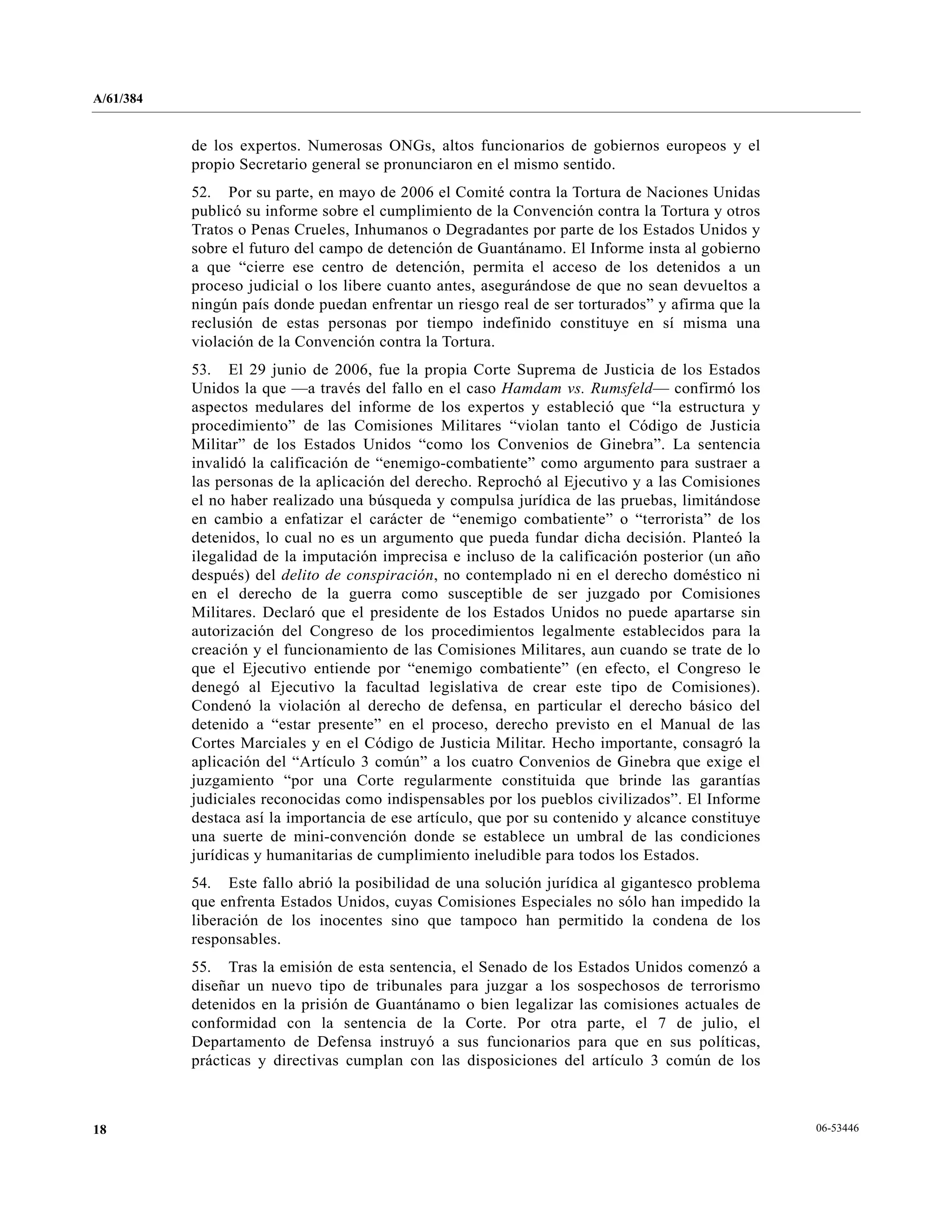 A/61/384
06-5344618
de los expertos. Numerosas ONGs, altos funcionarios de gobiernos europeos y el
propio Secretario general se pronunciaron en el mismo sentido.
52. Por su parte, en mayo de 2006 el Comité contra la Tortura de Naciones Unidas
publicó su informe sobre el cumplimiento de la Convención contra la Tortura y otros
Tratos o Penas Crueles, Inhumanos o Degradantes por parte de los Estados Unidos y
sobre el futuro del campo de detención de Guantánamo. El Informe insta al gobierno
a que “cierre ese centro de detención, permita el acceso de los detenidos a un
proceso judicial o los libere cuanto antes, asegurándose de que no sean devueltos a
ningún país donde puedan enfrentar un riesgo real de ser torturados” y afirma que la
reclusión de estas personas por tiempo indefinido constituye en sí misma una
violación de la Convención contra la Tortura.
53. El 29 junio de 2006, fue la propia Corte Suprema de Justicia de los Estados
Unidos la que —a través del fallo en el caso Hamdam vs. Rumsfeld— confirmó los
aspectos medulares del informe de los expertos y estableció que “la estructura y
procedimiento” de las Comisiones Militares “violan tanto el Código de Justicia
Militar” de los Estados Unidos “como los Convenios de Ginebra”. La sentencia
invalidó la calificación de “enemigo-combatiente” como argumento para sustraer a
las personas de la aplicación del derecho. Reprochó al Ejecutivo y a las Comisiones
el no haber realizado una búsqueda y compulsa jurídica de las pruebas, limitándose
en cambio a enfatizar el carácter de “enemigo combatiente” o “terrorista” de los
detenidos, lo cual no es un argumento que pueda fundar dicha decisión. Planteó la
ilegalidad de la imputación imprecisa e incluso de la calificación posterior (un año
después) del delito de conspiración, no contemplado ni en el derecho doméstico ni
en el derecho de la guerra como susceptible de ser juzgado por Comisiones
Militares. Declaró que el presidente de los Estados Unidos no puede apartarse sin
autorización del Congreso de los procedimientos legalmente establecidos para la
creación y el funcionamiento de las Comisiones Militares, aun cuando se trate de lo
que el Ejecutivo entiende por “enemigo combatiente” (en efecto, el Congreso le
denegó al Ejecutivo la facultad legislativa de crear este tipo de Comisiones).
Condenó la violación al derecho de defensa, en particular el derecho básico del
detenido a “estar presente” en el proceso, derecho previsto en el Manual de las
Cortes Marciales y en el Código de Justicia Militar. Hecho importante, consagró la
aplicación del “Artículo 3 común” a los cuatro Convenios de Ginebra que exige el
juzgamiento “por una Corte regularmente constituida que brinde las garantías
judiciales reconocidas como indispensables por los pueblos civilizados”. El Informe
destaca así la importancia de ese artículo, que por su contenido y alcance constituye
una suerte de mini-convención donde se establece un umbral de las condiciones
jurídicas y humanitarias de cumplimiento ineludible para todos los Estados.
54. Este fallo abrió la posibilidad de una solución jurídica al gigantesco problema
que enfrenta Estados Unidos, cuyas Comisiones Especiales no sólo han impedido la
liberación de los inocentes sino que tampoco han permitido la condena de los
responsables.
55. Tras la emisión de esta sentencia, el Senado de los Estados Unidos comenzó a
diseñar un nuevo tipo de tribunales para juzgar a los sospechosos de terrorismo
detenidos en la prisión de Guantánamo o bien legalizar las comisiones actuales de
conformidad con la sentencia de la Corte. Por otra parte, el 7 de julio, el
Departamento de Defensa instruyó a sus funcionarios para que en sus políticas,
prácticas y directivas cumplan con las disposiciones del artículo 3 común de los
 