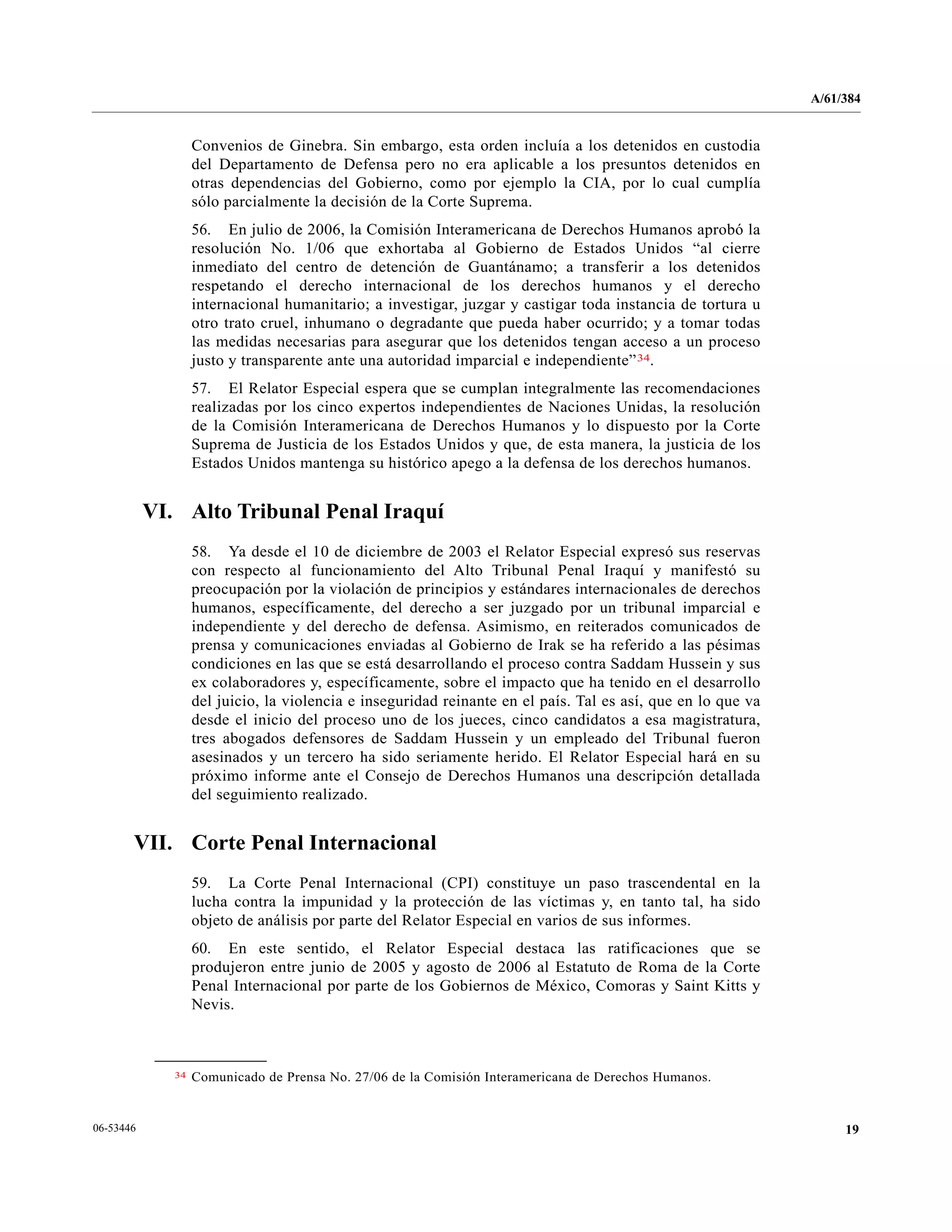 A/61/384
1906-53446
Convenios de Ginebra. Sin embargo, esta orden incluía a los detenidos en custodia
del Departamento de Defensa pero no era aplicable a los presuntos detenidos en
otras dependencias del Gobierno, como por ejemplo la CIA, por lo cual cumplía
sólo parcialmente la decisión de la Corte Suprema.
56. En julio de 2006, la Comisión Interamericana de Derechos Humanos aprobó la
resolución No. 1/06 que exhortaba al Gobierno de Estados Unidos “al cierre
inmediato del centro de detención de Guantánamo; a transferir a los detenidos
respetando el derecho internacional de los derechos humanos y el derecho
internacional humanitario; a investigar, juzgar y castigar toda instancia de tortura u
otro trato cruel, inhumano o degradante que pueda haber ocurrido; y a tomar todas
las medidas necesarias para asegurar que los detenidos tengan acceso a un proceso
justo y transparente ante una autoridad imparcial e independiente”34.
57. El Relator Especial espera que se cumplan integralmente las recomendaciones
realizadas por los cinco expertos independientes de Naciones Unidas, la resolución
de la Comisión Interamericana de Derechos Humanos y lo dispuesto por la Corte
Suprema de Justicia de los Estados Unidos y que, de esta manera, la justicia de los
Estados Unidos mantenga su histórico apego a la defensa de los derechos humanos.
VI. Alto Tribunal Penal Iraquí
58. Ya desde el 10 de diciembre de 2003 el Relator Especial expresó sus reservas
con respecto al funcionamiento del Alto Tribunal Penal Iraquí y manifestó su
preocupación por la violación de principios y estándares internacionales de derechos
humanos, específicamente, del derecho a ser juzgado por un tribunal imparcial e
independiente y del derecho de defensa. Asimismo, en reiterados comunicados de
prensa y comunicaciones enviadas al Gobierno de Irak se ha referido a las pésimas
condiciones en las que se está desarrollando el proceso contra Saddam Hussein y sus
ex colaboradores y, específicamente, sobre el impacto que ha tenido en el desarrollo
del juicio, la violencia e inseguridad reinante en el país. Tal es así, que en lo que va
desde el inicio del proceso uno de los jueces, cinco candidatos a esa magistratura,
tres abogados defensores de Saddam Hussein y un empleado del Tribunal fueron
asesinados y un tercero ha sido seriamente herido. El Relator Especial hará en su
próximo informe ante el Consejo de Derechos Humanos una descripción detallada
del seguimiento realizado.
VII. Corte Penal Internacional
59. La Corte Penal Internacional (CPI) constituye un paso trascendental en la
lucha contra la impunidad y la protección de las víctimas y, en tanto tal, ha sido
objeto de análisis por parte del Relator Especial en varios de sus informes.
60. En este sentido, el Relator Especial destaca las ratificaciones que se
produjeron entre junio de 2005 y agosto de 2006 al Estatuto de Roma de la Corte
Penal Internacional por parte de los Gobiernos de México, Comoras y Saint Kitts y
Nevis.
__________________
34 Comunicado de Prensa No. 27/06 de la Comisión Interamericana de Derechos Humanos.
 