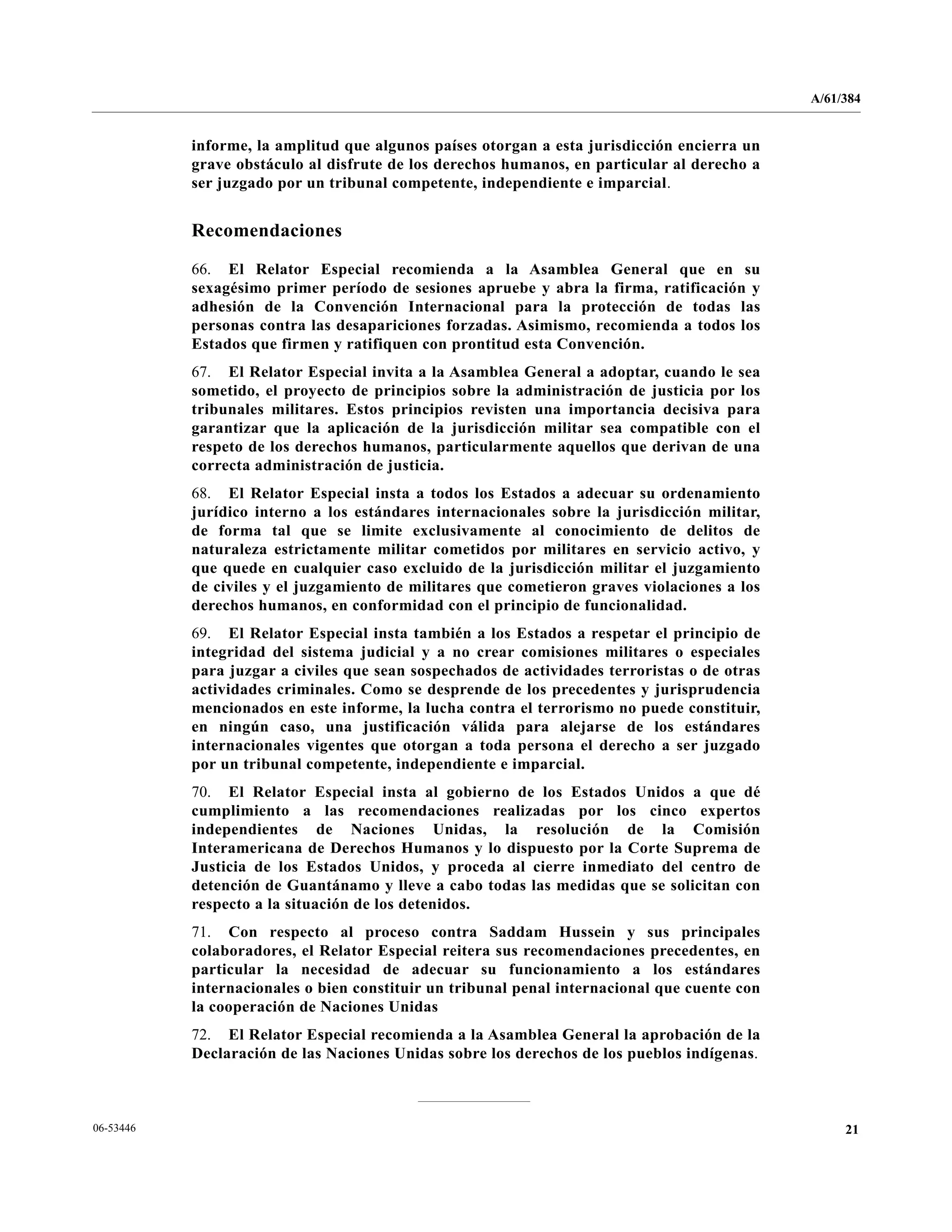 A/61/384
2106-53446
informe, la amplitud que algunos países otorgan a esta jurisdicción encierra un
grave obstáculo al disfrute de los derechos humanos, en particular al derecho a
ser juzgado por un tribunal competente, independiente e imparcial.
Recomendaciones
66. El Relator Especial recomienda a la Asamblea General que en su
sexagésimo primer período de sesiones apruebe y abra la firma, ratificación y
adhesión de la Convención Internacional para la protección de todas las
personas contra las desapariciones forzadas. Asimismo, recomienda a todos los
Estados que firmen y ratifiquen con prontitud esta Convención.
67. El Relator Especial invita a la Asamblea General a adoptar, cuando le sea
sometido, el proyecto de principios sobre la administración de justicia por los
tribunales militares. Estos principios revisten una importancia decisiva para
garantizar que la aplicación de la jurisdicción militar sea compatible con el
respeto de los derechos humanos, particularmente aquellos que derivan de una
correcta administración de justicia.
68. El Relator Especial insta a todos los Estados a adecuar su ordenamiento
jurídico interno a los estándares internacionales sobre la jurisdicción militar,
de forma tal que se limite exclusivamente al conocimiento de delitos de
naturaleza estrictamente militar cometidos por militares en servicio activo, y
que quede en cualquier caso excluido de la jurisdicción militar el juzgamiento
de civiles y el juzgamiento de militares que cometieron graves violaciones a los
derechos humanos, en conformidad con el principio de funcionalidad.
69. El Relator Especial insta también a los Estados a respetar el principio de
integridad del sistema judicial y a no crear comisiones militares o especiales
para juzgar a civiles que sean sospechados de actividades terroristas o de otras
actividades criminales. Como se desprende de los precedentes y jurisprudencia
mencionados en este informe, la lucha contra el terrorismo no puede constituir,
en ningún caso, una justificación válida para alejarse de los estándares
internacionales vigentes que otorgan a toda persona el derecho a ser juzgado
por un tribunal competente, independiente e imparcial.
70. El Relator Especial insta al gobierno de los Estados Unidos a que dé
cumplimiento a las recomendaciones realizadas por los cinco expertos
independientes de Naciones Unidas, la resolución de la Comisión
Interamericana de Derechos Humanos y lo dispuesto por la Corte Suprema de
Justicia de los Estados Unidos, y proceda al cierre inmediato del centro de
detención de Guantánamo y lleve a cabo todas las medidas que se solicitan con
respecto a la situación de los detenidos.
71. Con respecto al proceso contra Saddam Hussein y sus principales
colaboradores, el Relator Especial reitera sus recomendaciones precedentes, en
particular la necesidad de adecuar su funcionamiento a los estándares
internacionales o bien constituir un tribunal penal internacional que cuente con
la cooperación de Naciones Unidas
72. El Relator Especial recomienda a la Asamblea General la aprobación de la
Declaración de las Naciones Unidas sobre los derechos de los pueblos indígenas.
 
