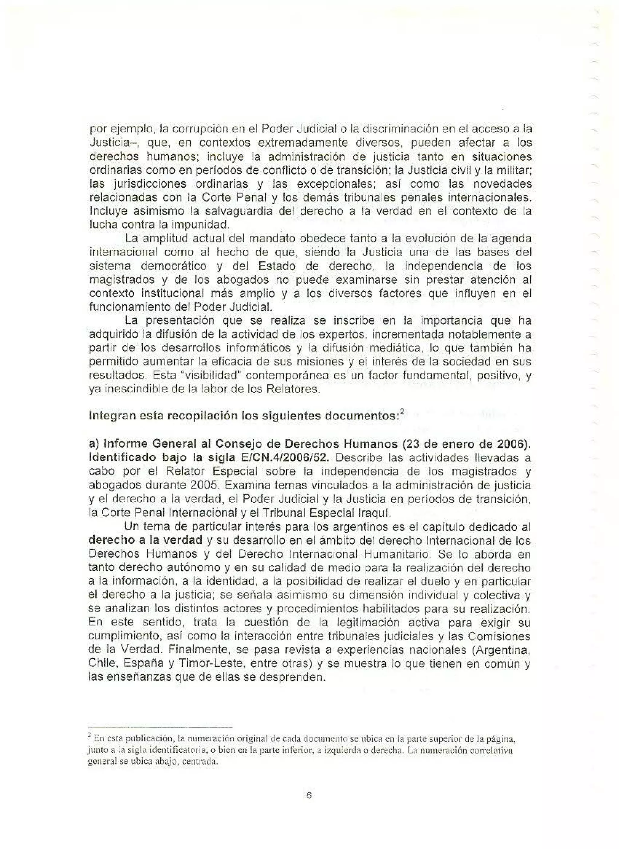 por ejemplo. la corrupción en el Poder Judicial o la discriminación en el acceso a la
Justicia-, que, en contextos extremadamente diversos, pueden afectar a los
derechos humanos; incluye la administración de justicia tanto en situaciones
ordinarias como en períodos de conflicto o de transición; la Justicia civil y la militar;
las jurisdicciones ordinarias y las excepcionales; así como las novedades
relacionadas con la Corte Penal y los demás tribunales penales internacionales.
Incluye asimismo la salvaguardia del derecho a la verdad en el contexto de la
lucha contra la impunidad. ·
La amplitud actual del mandato obedece tanto a la evolución de la agenda
internacional como al hecho de que, siendo la Justicia una de las bases del
sistema democrático y del Estado de derecho, la independencia de los
magistrados y de los abogados no puede examinarse sin prestar atención al
contexto institucional más amplio y a los diversos factores que influyen en el
funcionamiento del Poder Judicial.
La presentación que se realiza se inscribe en la importancia que ha
adquirido la difusión de la actividad de los expertos, incrementada notablemente a
partir de los desarrollos informáticos y la difusión mediática, lo que también ha
permitido aumentar la eficacia de sus misiones y el interés de la sociedad en sus
resultados. Esta "visibilidad" contemporánea es un factor fundamental, positivo, y
ya inescindible de la labor de los Relatores.
Integran esta recopilación los siguientes documentos:2
a) Informe General al Consejo de Derechos Humanos (23 de enero de 2006).
Identificado bajo la sigla E/CN.412006/52. Describe las actividades llevadas a
cabo por el Relator Especial sobre la independencia de los magistrados y
abogados durante 2005. Examina temas vinculados a la administración de justicia
y el derecho a la verdad, el Poder Judicial y la Justicia en períodos de transición.
la Corte Penal Internacional y el Tribunal Especial lraquí.
Un tema de particular interés para los argentinos es el capítulo dedicado al
derecho a la verdad y su desarrollo en el ámbito del derecho Internacional de los
Derechos Humanos y del Derecho Internacional Humanitario. Se lo aborda en
tanto derecho autónomo y efl su calidad de medio para la realización del derecho
a la información, a la identidad. a la posibilidad de realizar el duelo y en particular
el derecho a la justicia; se señala asimismo su dimensión individual y colectiva y
se analizan los distintos actores y procedimientos habilitados para su realización.
En este sentido, trata la cuestión de la legitimación activa para exigir su
cumplimiento, así como la interacción entre tribunales judiciales y las Comisiones
de la Verdad. Finalmente, se pasa revista a experiencias nacionales (Argentina,
Chile, España y Timor-Leste, entre otras) y se muestra lo que tienen en común y
las enseñanzas que de ellas se desprenden.
2
En es1a pubJicación, la nurneración original de cada <locunlento se ubica en la parte superior de Ja página,
junto a la sigla identi ficatori~, o bien en la parte inferior.. a izquierd" o derecha. la ntu11eraci6n corrclntiva
general se ubica nbajo~ centrada.
6
 