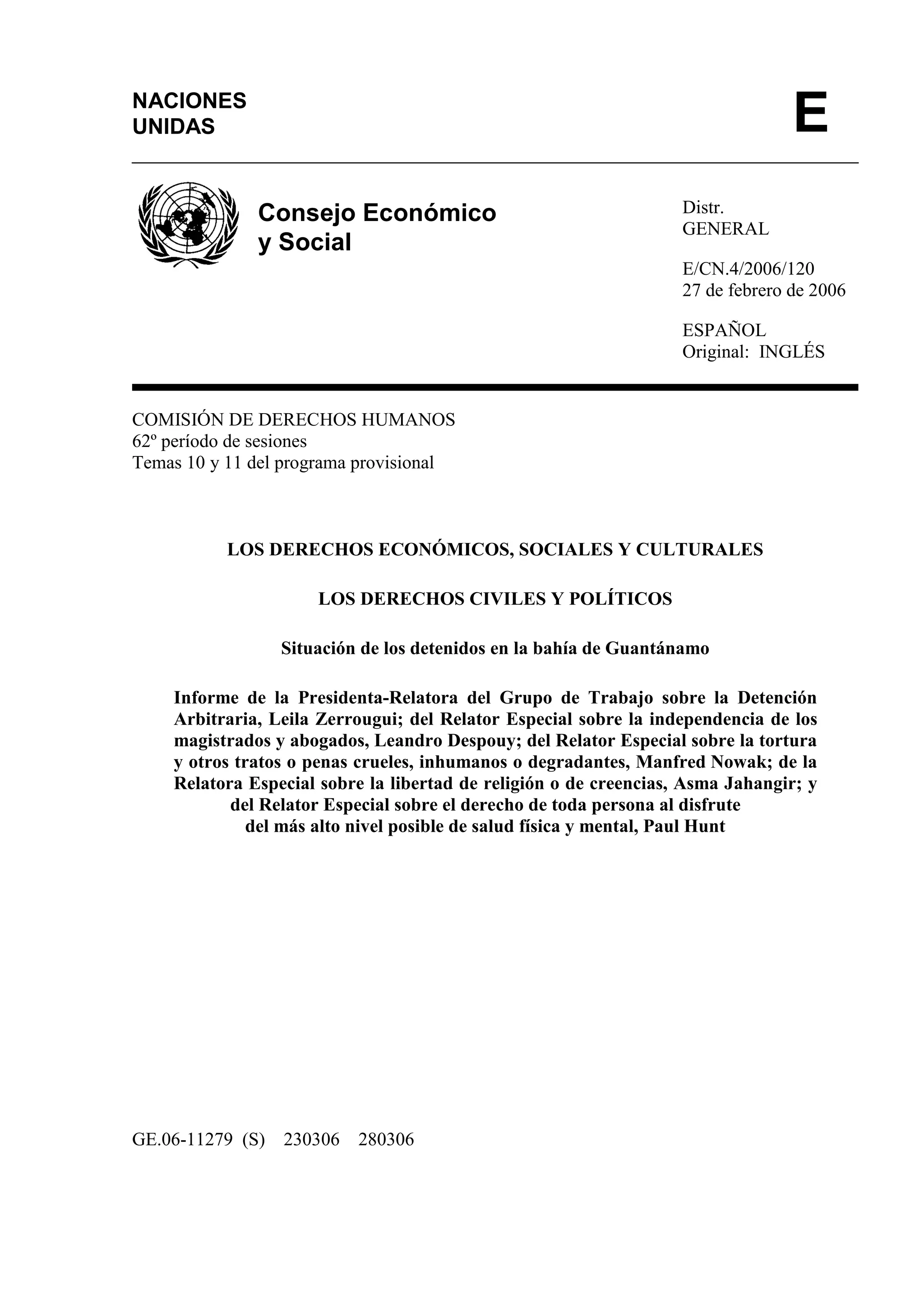 Distr.
GENERAL
E/CN.4/2006/120
27 de febrero de 2006
ESPAÑOL
Original: INGLÉS
COMISIÓN DE DERECHOS HUMANOS
62º período de sesiones
Temas 10 y 11 del programa provisional
LOS DERECHOS ECONÓMICOS, SOCIALES Y CULTURALES
LOS DERECHOS CIVILES Y POLÍTICOS
Situación de los detenidos en la bahía de Guantánamo
Informe de la Presidenta-Relatora del Grupo de Trabajo sobre la Detención
Arbitraria, Leila Zerrougui; del Relator Especial sobre la independencia de los
magistrados y abogados, Leandro Despouy; del Relator Especial sobre la tortura
y otros tratos o penas crueles, inhumanos o degradantes, Manfred Nowak; de la
Relatora Especial sobre la libertad de religión o de creencias, Asma Jahangir; y
del Relator Especial sobre el derecho de toda persona al disfrute
del más alto nivel posible de salud física y mental, Paul Hunt
GE.06-11279 (S) 230306 280306
NACIONES
UNIDAS E
Consejo Económico
y Social
 