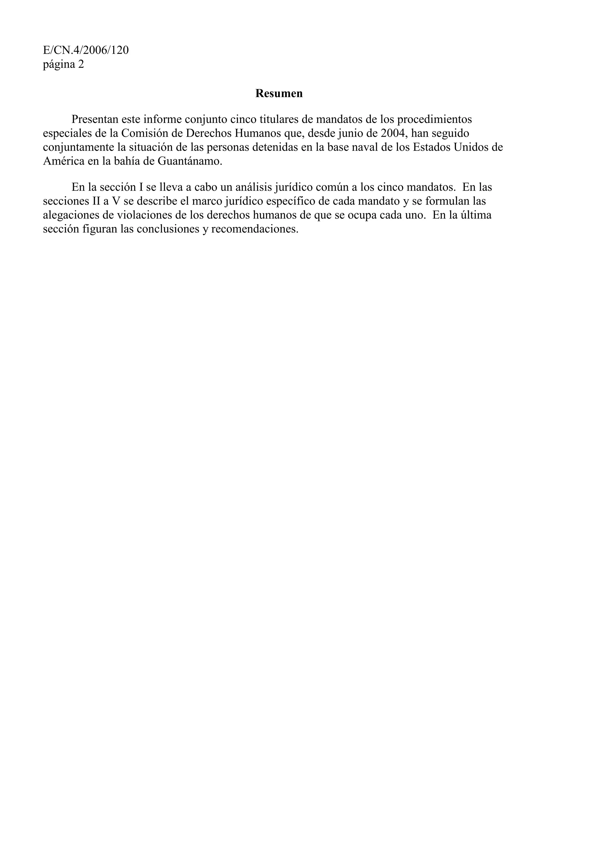 E/CN.4/2006/120
página 2
Resumen
Presentan este informe conjunto cinco titulares de mandatos de los procedimientos
especiales de la Comisión de Derechos Humanos que, desde junio de 2004, han seguido
conjuntamente la situación de las personas detenidas en la base naval de los Estados Unidos de
América en la bahía de Guantánamo.
En la sección I se lleva a cabo un análisis jurídico común a los cinco mandatos. En las
secciones II a V se describe el marco jurídico específico de cada mandato y se formulan las
alegaciones de violaciones de los derechos humanos de que se ocupa cada uno. En la última
sección figuran las conclusiones y recomendaciones.
 