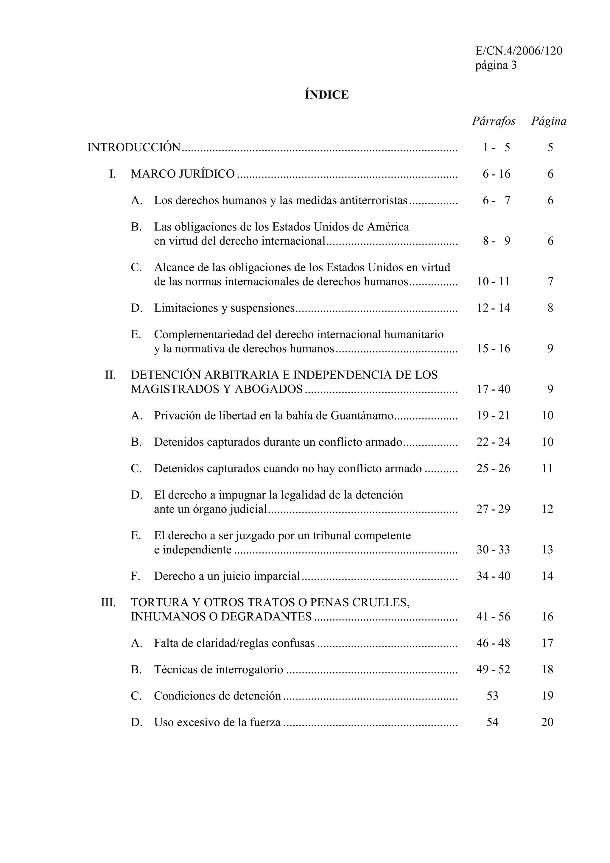 E/CN.4/2006/120
página 3
ÍNDICE
Párrafos Página
INTRODUCCIÓN.......................................................................................... 1 - 5 5
I. MARCO JURÍDICO ........................................................................ 6 - 16 6
A. Los derechos humanos y las medidas antiterroristas................ 6 - 7 6
B. Las obligaciones de los Estados Unidos de América
en virtud del derecho internacional........................................... 8 - 9 6
C. Alcance de las obligaciones de los Estados Unidos en virtud
de las normas internacionales de derechos humanos................ 10 - 11 7
D. Limitaciones y suspensiones..................................................... 12 - 14 8
E. Complementariedad del derecho internacional humanitario
y la normativa de derechos humanos........................................ 15 - 16 9
II. DETENCIÓN ARBITRARIA E INDEPENDENCIA DE LOS
MAGISTRADOS Y ABOGADOS.................................................. 17 - 40 9
A. Privación de libertad en la bahía de Guantánamo..................... 19 - 21 10
B. Detenidos capturados durante un conflicto armado.................. 22 - 24 10
C. Detenidos capturados cuando no hay conflicto armado ........... 25 - 26 11
D. El derecho a impugnar la legalidad de la detención
ante un órgano judicial.............................................................. 27 - 29 12
E. El derecho a ser juzgado por un tribunal competente
e independiente ......................................................................... 30 - 33 13
F. Derecho a un juicio imparcial................................................... 34 - 40 14
III. TORTURA Y OTROS TRATOS O PENAS CRUELES,
INHUMANOS O DEGRADANTES ............................................... 41 - 56 16
A. Falta de claridad/reglas confusas .............................................. 46 - 48 17
B. Técnicas de interrogatorio ........................................................ 49 - 52 18
C. Condiciones de detención......................................................... 53 19
D. Uso excesivo de la fuerza ......................................................... 54 20
 