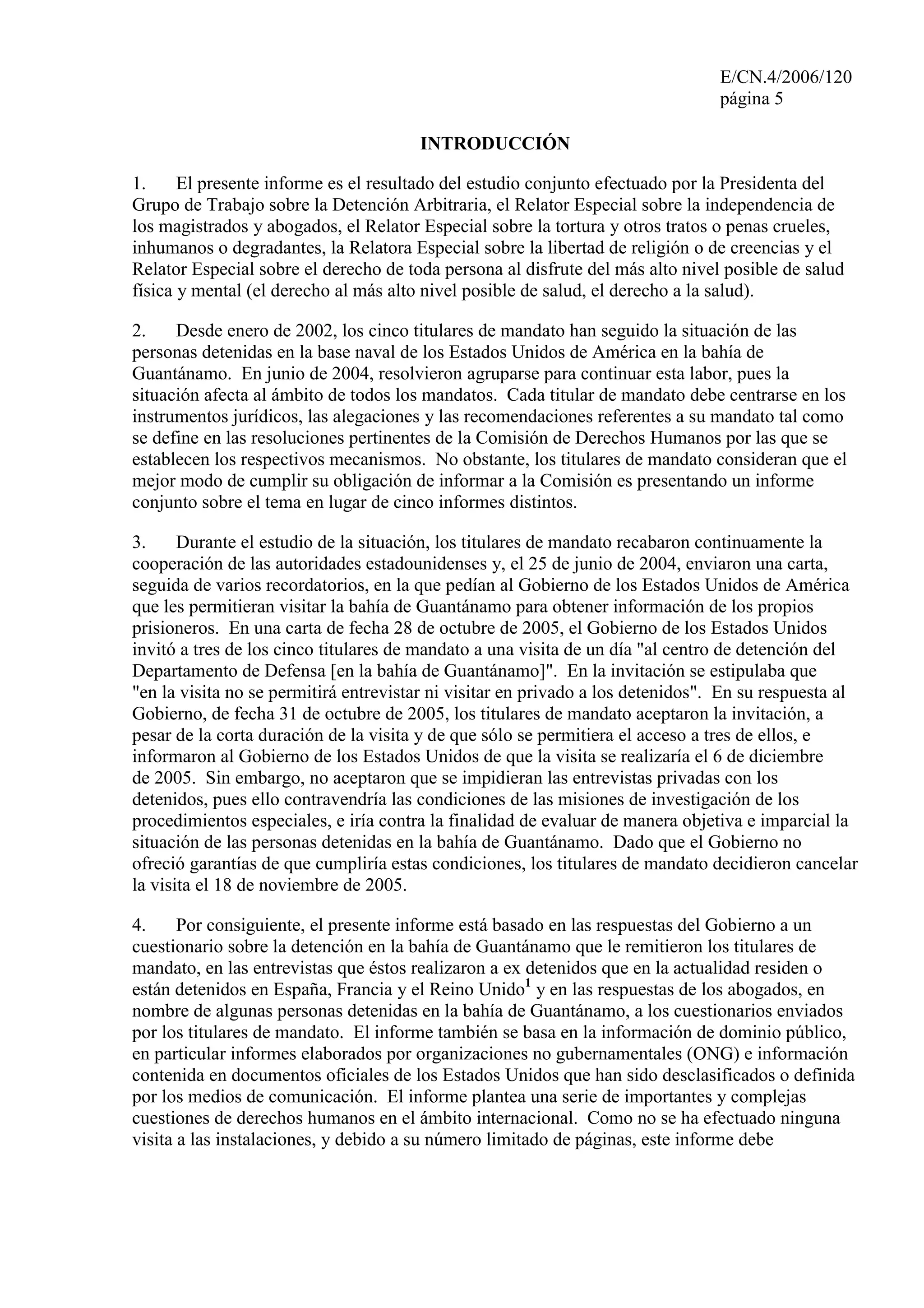 E/CN.4/2006/120
página 5
INTRODUCCIÓN
1. El presente informe es el resultado del estudio conjunto efectuado por la Presidenta del
Grupo de Trabajo sobre la Detención Arbitraria, el Relator Especial sobre la independencia de
los magistrados y abogados, el Relator Especial sobre la tortura y otros tratos o penas crueles,
inhumanos o degradantes, la Relatora Especial sobre la libertad de religión o de creencias y el
Relator Especial sobre el derecho de toda persona al disfrute del más alto nivel posible de salud
física y mental (el derecho al más alto nivel posible de salud, el derecho a la salud).
2. Desde enero de 2002, los cinco titulares de mandato han seguido la situación de las
personas detenidas en la base naval de los Estados Unidos de América en la bahía de
Guantánamo. En junio de 2004, resolvieron agruparse para continuar esta labor, pues la
situación afecta al ámbito de todos los mandatos. Cada titular de mandato debe centrarse en los
instrumentos jurídicos, las alegaciones y las recomendaciones referentes a su mandato tal como
se define en las resoluciones pertinentes de la Comisión de Derechos Humanos por las que se
establecen los respectivos mecanismos. No obstante, los titulares de mandato consideran que el
mejor modo de cumplir su obligación de informar a la Comisión es presentando un informe
conjunto sobre el tema en lugar de cinco informes distintos.
3. Durante el estudio de la situación, los titulares de mandato recabaron continuamente la
cooperación de las autoridades estadounidenses y, el 25 de junio de 2004, enviaron una carta,
seguida de varios recordatorios, en la que pedían al Gobierno de los Estados Unidos de América
que les permitieran visitar la bahía de Guantánamo para obtener información de los propios
prisioneros. En una carta de fecha 28 de octubre de 2005, el Gobierno de los Estados Unidos
invitó a tres de los cinco titulares de mandato a una visita de un día "al centro de detención del
Departamento de Defensa [en la bahía de Guantánamo]". En la invitación se estipulaba que
"en la visita no se permitirá entrevistar ni visitar en privado a los detenidos". En su respuesta al
Gobierno, de fecha 31 de octubre de 2005, los titulares de mandato aceptaron la invitación, a
pesar de la corta duración de la visita y de que sólo se permitiera el acceso a tres de ellos, e
informaron al Gobierno de los Estados Unidos de que la visita se realizaría el 6 de diciembre
de 2005. Sin embargo, no aceptaron que se impidieran las entrevistas privadas con los
detenidos, pues ello contravendría las condiciones de las misiones de investigación de los
procedimientos especiales, e iría contra la finalidad de evaluar de manera objetiva e imparcial la
situación de las personas detenidas en la bahía de Guantánamo. Dado que el Gobierno no
ofreció garantías de que cumpliría estas condiciones, los titulares de mandato decidieron cancelar
la visita el 18 de noviembre de 2005.
4. Por consiguiente, el presente informe está basado en las respuestas del Gobierno a un
cuestionario sobre la detención en la bahía de Guantánamo que le remitieron los titulares de
mandato, en las entrevistas que éstos realizaron a ex detenidos que en la actualidad residen o
están detenidos en España, Francia y el Reino Unido1
y en las respuestas de los abogados, en
nombre de algunas personas detenidas en la bahía de Guantánamo, a los cuestionarios enviados
por los titulares de mandato. El informe también se basa en la información de dominio público,
en particular informes elaborados por organizaciones no gubernamentales (ONG) e información
contenida en documentos oficiales de los Estados Unidos que han sido desclasificados o definida
por los medios de comunicación. El informe plantea una serie de importantes y complejas
cuestiones de derechos humanos en el ámbito internacional. Como no se ha efectuado ninguna
visita a las instalaciones, y debido a su número limitado de páginas, este informe debe
 