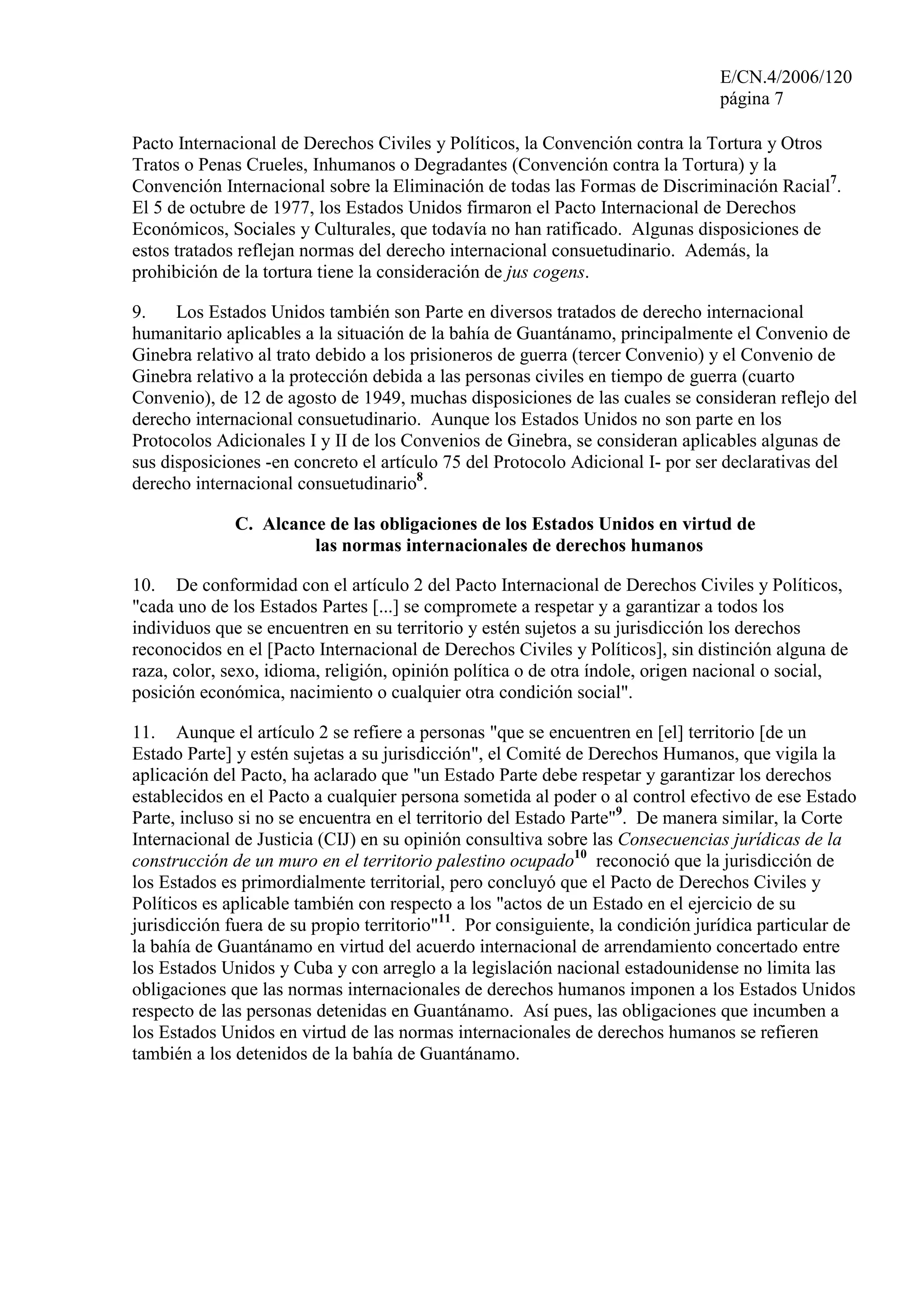 E/CN.4/2006/120
página 7
Pacto Internacional de Derechos Civiles y Políticos, la Convención contra la Tortura y Otros
Tratos o Penas Crueles, Inhumanos o Degradantes (Convención contra la Tortura) y la
Convención Internacional sobre la Eliminación de todas las Formas de Discriminación Racial7
.
El 5 de octubre de 1977, los Estados Unidos firmaron el Pacto Internacional de Derechos
Económicos, Sociales y Culturales, que todavía no han ratificado. Algunas disposiciones de
estos tratados reflejan normas del derecho internacional consuetudinario. Además, la
prohibición de la tortura tiene la consideración de jus cogens.
9. Los Estados Unidos también son Parte en diversos tratados de derecho internacional
humanitario aplicables a la situación de la bahía de Guantánamo, principalmente el Convenio de
Ginebra relativo al trato debido a los prisioneros de guerra (tercer Convenio) y el Convenio de
Ginebra relativo a la protección debida a las personas civiles en tiempo de guerra (cuarto
Convenio), de 12 de agosto de 1949, muchas disposiciones de las cuales se consideran reflejo del
derecho internacional consuetudinario. Aunque los Estados Unidos no son parte en los
Protocolos Adicionales I y II de los Convenios de Ginebra, se consideran aplicables algunas de
sus disposiciones -en concreto el artículo 75 del Protocolo Adicional I- por ser declarativas del
derecho internacional consuetudinario8
.
C. Alcance de las obligaciones de los Estados Unidos en virtud de
las normas internacionales de derechos humanos
10. De conformidad con el artículo 2 del Pacto Internacional de Derechos Civiles y Políticos,
"cada uno de los Estados Partes [...] se compromete a respetar y a garantizar a todos los
individuos que se encuentren en su territorio y estén sujetos a su jurisdicción los derechos
reconocidos en el [Pacto Internacional de Derechos Civiles y Políticos], sin distinción alguna de
raza, color, sexo, idioma, religión, opinión política o de otra índole, origen nacional o social,
posición económica, nacimiento o cualquier otra condición social".
11. Aunque el artículo 2 se refiere a personas "que se encuentren en [el] territorio [de un
Estado Parte] y estén sujetas a su jurisdicción", el Comité de Derechos Humanos, que vigila la
aplicación del Pacto, ha aclarado que "un Estado Parte debe respetar y garantizar los derechos
establecidos en el Pacto a cualquier persona sometida al poder o al control efectivo de ese Estado
Parte, incluso si no se encuentra en el territorio del Estado Parte"9
. De manera similar, la Corte
Internacional de Justicia (CIJ) en su opinión consultiva sobre las Consecuencias jurídicas de la
construcción de un muro en el territorio palestino ocupado10
reconoció que la jurisdicción de
los Estados es primordialmente territorial, pero concluyó que el Pacto de Derechos Civiles y
Políticos es aplicable también con respecto a los "actos de un Estado en el ejercicio de su
jurisdicción fuera de su propio territorio"11
. Por consiguiente, la condición jurídica particular de
la bahía de Guantánamo en virtud del acuerdo internacional de arrendamiento concertado entre
los Estados Unidos y Cuba y con arreglo a la legislación nacional estadounidense no limita las
obligaciones que las normas internacionales de derechos humanos imponen a los Estados Unidos
respecto de las personas detenidas en Guantánamo. Así pues, las obligaciones que incumben a
los Estados Unidos en virtud de las normas internacionales de derechos humanos se refieren
también a los detenidos de la bahía de Guantánamo.
 
