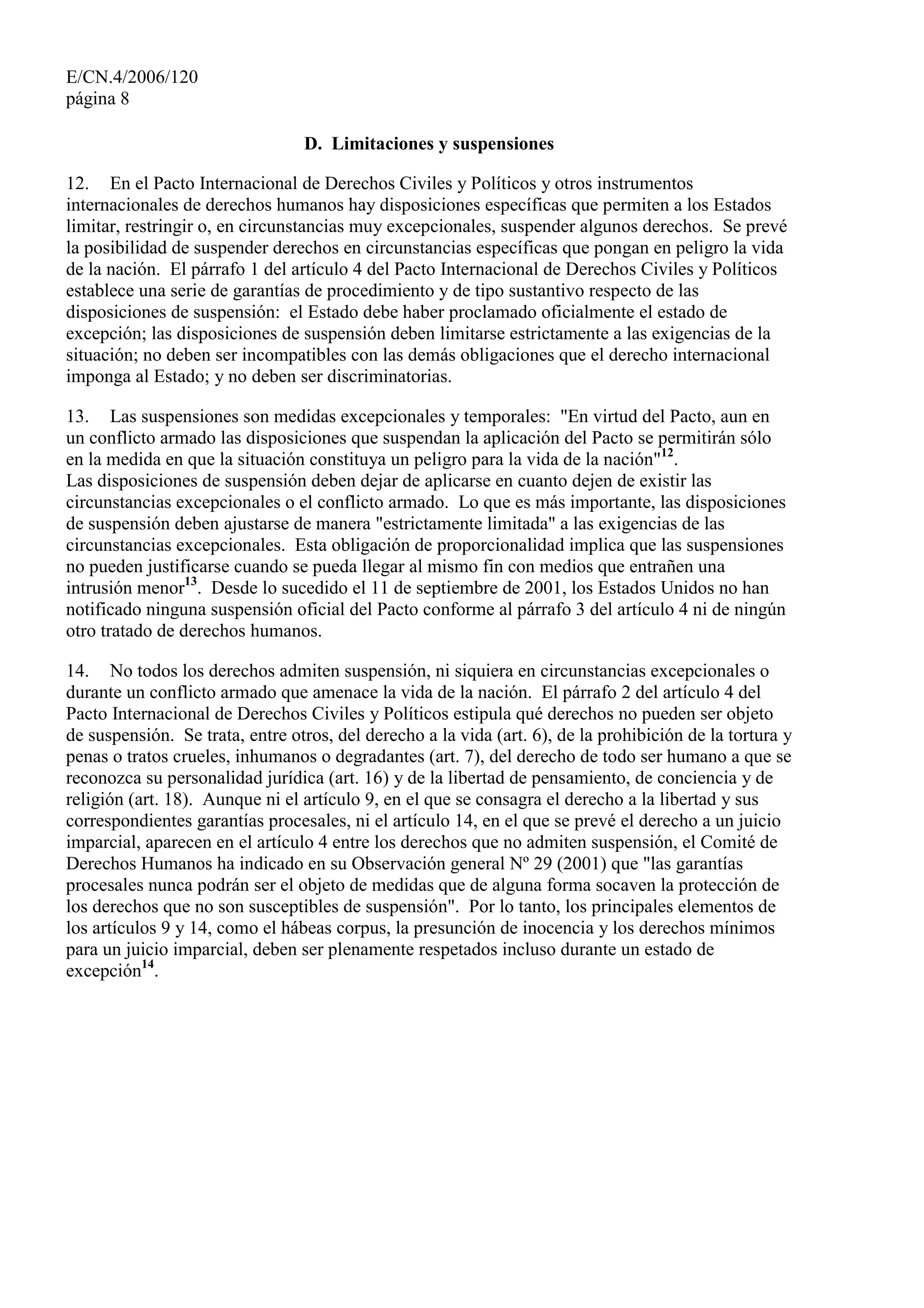 E/CN.4/2006/120
página 8
D. Limitaciones y suspensiones
12. En el Pacto Internacional de Derechos Civiles y Políticos y otros instrumentos
internacionales de derechos humanos hay disposiciones específicas que permiten a los Estados
limitar, restringir o, en circunstancias muy excepcionales, suspender algunos derechos. Se prevé
la posibilidad de suspender derechos en circunstancias específicas que pongan en peligro la vida
de la nación. El párrafo 1 del artículo 4 del Pacto Internacional de Derechos Civiles y Políticos
establece una serie de garantías de procedimiento y de tipo sustantivo respecto de las
disposiciones de suspensión: el Estado debe haber proclamado oficialmente el estado de
excepción; las disposiciones de suspensión deben limitarse estrictamente a las exigencias de la
situación; no deben ser incompatibles con las demás obligaciones que el derecho internacional
imponga al Estado; y no deben ser discriminatorias.
13. Las suspensiones son medidas excepcionales y temporales: "En virtud del Pacto, aun en
un conflicto armado las disposiciones que suspendan la aplicación del Pacto se permitirán sólo
en la medida en que la situación constituya un peligro para la vida de la nación"12
.
Las disposiciones de suspensión deben dejar de aplicarse en cuanto dejen de existir las
circunstancias excepcionales o el conflicto armado. Lo que es más importante, las disposiciones
de suspensión deben ajustarse de manera "estrictamente limitada" a las exigencias de las
circunstancias excepcionales. Esta obligación de proporcionalidad implica que las suspensiones
no pueden justificarse cuando se pueda llegar al mismo fin con medios que entrañen una
intrusión menor13
. Desde lo sucedido el 11 de septiembre de 2001, los Estados Unidos no han
notificado ninguna suspensión oficial del Pacto conforme al párrafo 3 del artículo 4 ni de ningún
otro tratado de derechos humanos.
14. No todos los derechos admiten suspensión, ni siquiera en circunstancias excepcionales o
durante un conflicto armado que amenace la vida de la nación. El párrafo 2 del artículo 4 del
Pacto Internacional de Derechos Civiles y Políticos estipula qué derechos no pueden ser objeto
de suspensión. Se trata, entre otros, del derecho a la vida (art. 6), de la prohibición de la tortura y
penas o tratos crueles, inhumanos o degradantes (art. 7), del derecho de todo ser humano a que se
reconozca su personalidad jurídica (art. 16) y de la libertad de pensamiento, de conciencia y de
religión (art. 18). Aunque ni el artículo 9, en el que se consagra el derecho a la libertad y sus
correspondientes garantías procesales, ni el artículo 14, en el que se prevé el derecho a un juicio
imparcial, aparecen en el artículo 4 entre los derechos que no admiten suspensión, el Comité de
Derechos Humanos ha indicado en su Observación general Nº 29 (2001) que "las garantías
procesales nunca podrán ser el objeto de medidas que de alguna forma socaven la protección de
los derechos que no son susceptibles de suspensión". Por lo tanto, los principales elementos de
los artículos 9 y 14, como el hábeas corpus, la presunción de inocencia y los derechos mínimos
para un juicio imparcial, deben ser plenamente respetados incluso durante un estado de
excepción14
.
 