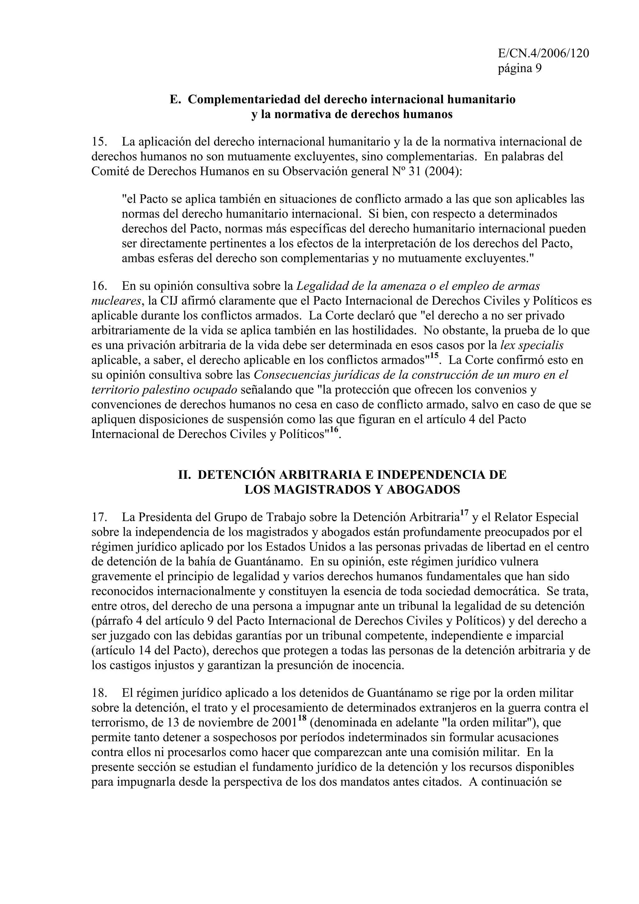 E/CN.4/2006/120
página 9
E. Complementariedad del derecho internacional humanitario
y la normativa de derechos humanos
15. La aplicación del derecho internacional humanitario y la de la normativa internacional de
derechos humanos no son mutuamente excluyentes, sino complementarias. En palabras del
Comité de Derechos Humanos en su Observación general Nº 31 (2004):
"el Pacto se aplica también en situaciones de conflicto armado a las que son aplicables las
normas del derecho humanitario internacional. Si bien, con respecto a determinados
derechos del Pacto, normas más específicas del derecho humanitario internacional pueden
ser directamente pertinentes a los efectos de la interpretación de los derechos del Pacto,
ambas esferas del derecho son complementarias y no mutuamente excluyentes."
16. En su opinión consultiva sobre la Legalidad de la amenaza o el empleo de armas
nucleares, la CIJ afirmó claramente que el Pacto Internacional de Derechos Civiles y Políticos es
aplicable durante los conflictos armados. La Corte declaró que "el derecho a no ser privado
arbitrariamente de la vida se aplica también en las hostilidades. No obstante, la prueba de lo que
es una privación arbitraria de la vida debe ser determinada en esos casos por la lex specialis
aplicable, a saber, el derecho aplicable en los conflictos armados"15
. La Corte confirmó esto en
su opinión consultiva sobre las Consecuencias jurídicas de la construcción de un muro en el
territorio palestino ocupado señalando que "la protección que ofrecen los convenios y
convenciones de derechos humanos no cesa en caso de conflicto armado, salvo en caso de que se
apliquen disposiciones de suspensión como las que figuran en el artículo 4 del Pacto
Internacional de Derechos Civiles y Políticos"16
.
II. DETENCIÓN ARBITRARIA E INDEPENDENCIA DE
LOS MAGISTRADOS Y ABOGADOS
17. La Presidenta del Grupo de Trabajo sobre la Detención Arbitraria17
y el Relator Especial
sobre la independencia de los magistrados y abogados están profundamente preocupados por el
régimen jurídico aplicado por los Estados Unidos a las personas privadas de libertad en el centro
de detención de la bahía de Guantánamo. En su opinión, este régimen jurídico vulnera
gravemente el principio de legalidad y varios derechos humanos fundamentales que han sido
reconocidos internacionalmente y constituyen la esencia de toda sociedad democrática. Se trata,
entre otros, del derecho de una persona a impugnar ante un tribunal la legalidad de su detención
(párrafo 4 del artículo 9 del Pacto Internacional de Derechos Civiles y Políticos) y del derecho a
ser juzgado con las debidas garantías por un tribunal competente, independiente e imparcial
(artículo 14 del Pacto), derechos que protegen a todas las personas de la detención arbitraria y de
los castigos injustos y garantizan la presunción de inocencia.
18. El régimen jurídico aplicado a los detenidos de Guantánamo se rige por la orden militar
sobre la detención, el trato y el procesamiento de determinados extranjeros en la guerra contra el
terrorismo, de 13 de noviembre de 200118
(denominada en adelante "la orden militar"), que
permite tanto detener a sospechosos por períodos indeterminados sin formular acusaciones
contra ellos ni procesarlos como hacer que comparezcan ante una comisión militar. En la
presente sección se estudian el fundamento jurídico de la detención y los recursos disponibles
para impugnarla desde la perspectiva de los dos mandatos antes citados. A continuación se
 