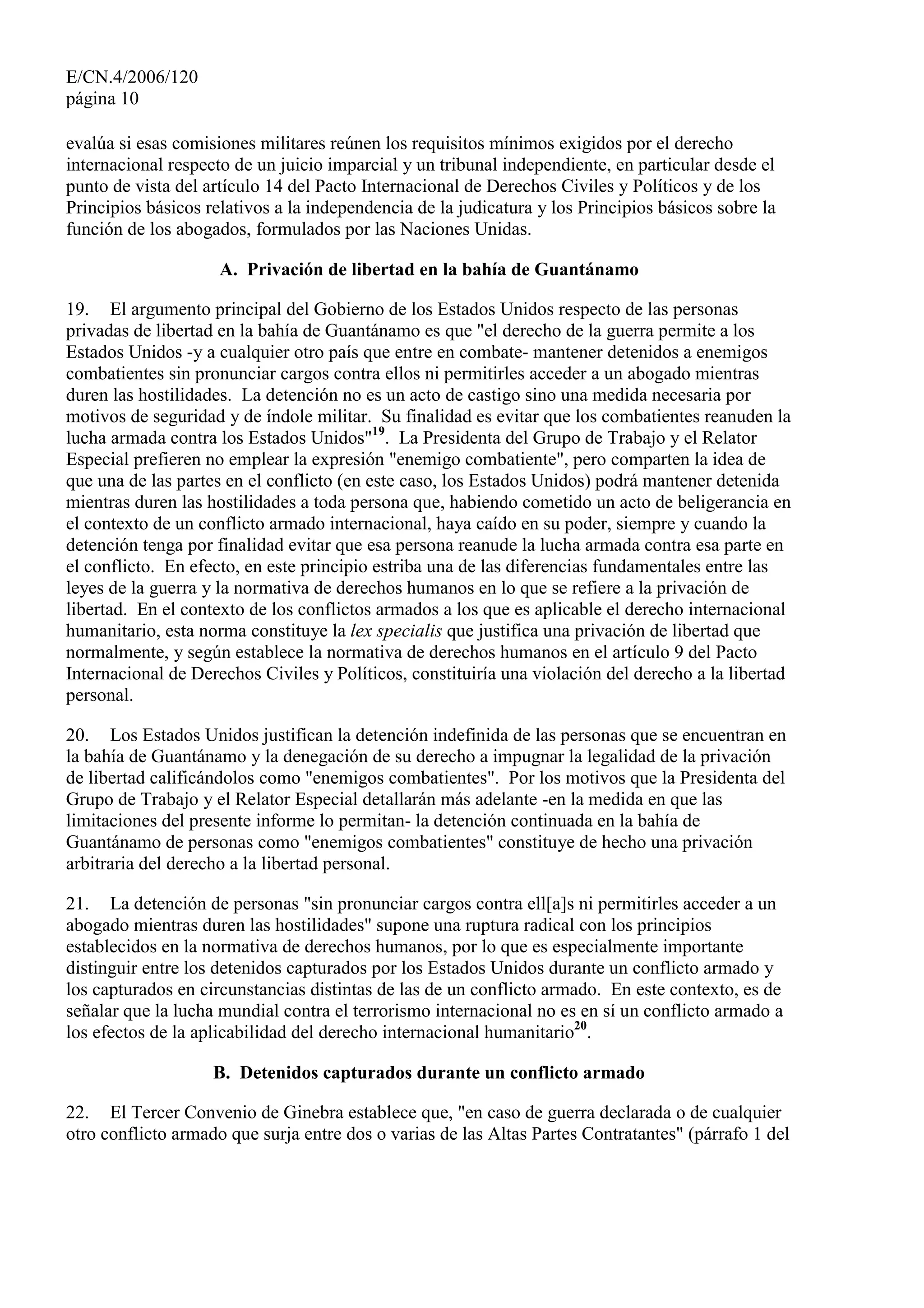 E/CN.4/2006/120
página 10
evalúa si esas comisiones militares reúnen los requisitos mínimos exigidos por el derecho
internacional respecto de un juicio imparcial y un tribunal independiente, en particular desde el
punto de vista del artículo 14 del Pacto Internacional de Derechos Civiles y Políticos y de los
Principios básicos relativos a la independencia de la judicatura y los Principios básicos sobre la
función de los abogados, formulados por las Naciones Unidas.
A. Privación de libertad en la bahía de Guantánamo
19. El argumento principal del Gobierno de los Estados Unidos respecto de las personas
privadas de libertad en la bahía de Guantánamo es que "el derecho de la guerra permite a los
Estados Unidos -y a cualquier otro país que entre en combate- mantener detenidos a enemigos
combatientes sin pronunciar cargos contra ellos ni permitirles acceder a un abogado mientras
duren las hostilidades. La detención no es un acto de castigo sino una medida necesaria por
motivos de seguridad y de índole militar. Su finalidad es evitar que los combatientes reanuden la
lucha armada contra los Estados Unidos"19
. La Presidenta del Grupo de Trabajo y el Relator
Especial prefieren no emplear la expresión "enemigo combatiente", pero comparten la idea de
que una de las partes en el conflicto (en este caso, los Estados Unidos) podrá mantener detenida
mientras duren las hostilidades a toda persona que, habiendo cometido un acto de beligerancia en
el contexto de un conflicto armado internacional, haya caído en su poder, siempre y cuando la
detención tenga por finalidad evitar que esa persona reanude la lucha armada contra esa parte en
el conflicto. En efecto, en este principio estriba una de las diferencias fundamentales entre las
leyes de la guerra y la normativa de derechos humanos en lo que se refiere a la privación de
libertad. En el contexto de los conflictos armados a los que es aplicable el derecho internacional
humanitario, esta norma constituye la lex specialis que justifica una privación de libertad que
normalmente, y según establece la normativa de derechos humanos en el artículo 9 del Pacto
Internacional de Derechos Civiles y Políticos, constituiría una violación del derecho a la libertad
personal.
20. Los Estados Unidos justifican la detención indefinida de las personas que se encuentran en
la bahía de Guantánamo y la denegación de su derecho a impugnar la legalidad de la privación
de libertad calificándolos como "enemigos combatientes". Por los motivos que la Presidenta del
Grupo de Trabajo y el Relator Especial detallarán más adelante -en la medida en que las
limitaciones del presente informe lo permitan- la detención continuada en la bahía de
Guantánamo de personas como "enemigos combatientes" constituye de hecho una privación
arbitraria del derecho a la libertad personal.
21. La detención de personas "sin pronunciar cargos contra ell[a]s ni permitirles acceder a un
abogado mientras duren las hostilidades" supone una ruptura radical con los principios
establecidos en la normativa de derechos humanos, por lo que es especialmente importante
distinguir entre los detenidos capturados por los Estados Unidos durante un conflicto armado y
los capturados en circunstancias distintas de las de un conflicto armado. En este contexto, es de
señalar que la lucha mundial contra el terrorismo internacional no es en sí un conflicto armado a
los efectos de la aplicabilidad del derecho internacional humanitario20
.
B. Detenidos capturados durante un conflicto armado
22. El Tercer Convenio de Ginebra establece que, "en caso de guerra declarada o de cualquier
otro conflicto armado que surja entre dos o varias de las Altas Partes Contratantes" (párrafo 1 del
 