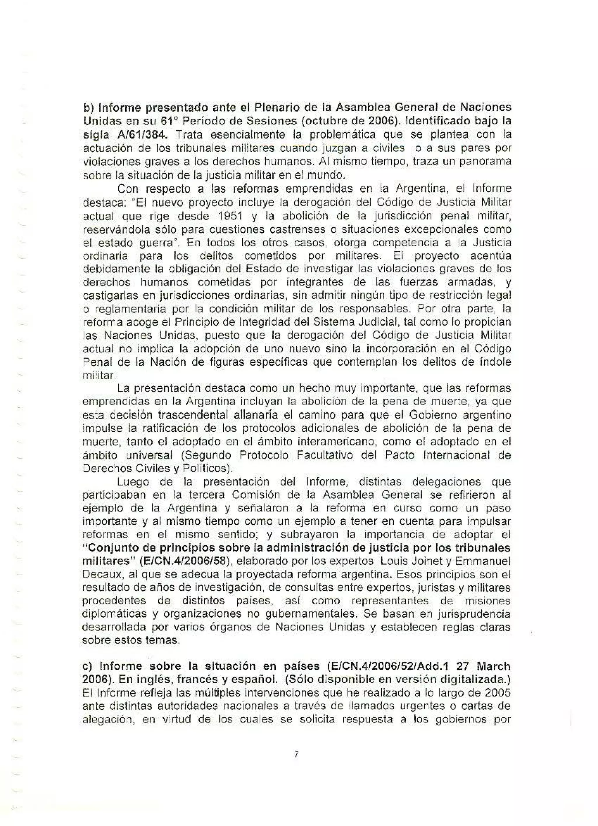 b) Informe presentado ante el Plenario de la Asamblea General de Naciones
Unidas en su 61º Período de Sesiones (octubre de 2006). Identificado bajo la
sigla A/61/384. Trata esencialmente la problemática que se plantea con la
actuación de los tribunales militares cuando juzgan a civiles o a sus pares por
violaciones graves a los derechos humanos. Al mismo tiempo, traza un panorama
sobre la situación de la justicia militar en el mundo.
Con respecto a las reformas emprendidas en la Argentina, el Informe
destaca: "El nuevo proyecto incluye la derogación del Código de Justicia Militar
actual que rige desde 1951 y la abolición de la jurisdicción penal militar,
reservándola sólo para cuestiones castrenses o situaciones excepcionales como
el estado guerra". En todos los otros casos, otorga competencia a la Justicia
ordinaria para los delitos cometidos por militares. El proyecto acentúa
debidamente la obligación del Estado de investigar las violaciones graves de los
derechos humanos cometidas por integrantes de las fuerzas armadas, y
castigarlas en jurisdicciones ordinarias, sin admitir ningún tipo de restricción legal
o reglamentaria por la condición militar de los responsables. Por otra parte, la
reforma acoge el Principio de Integridad del Sistema Judicial, tal como lo propician
las Naciones Unidas, puesto que la derogación del Código de Justicia Militar
actual no implica la adopción de uno nuevo sino la incorporación en el Código
Penal de la Nación de figuras especificas que contemplan los delitos de índole
militar.
La presentación destaca como un hecho muy importante, que las reformas
emprendidas en la Argentina incluyan ta abolición de la pena de muerte, ya que
esta decisión trascendental allanaría el camino para que el Gobierno argentino
impulse la ratificación de los protocolos adicionales de abolición de la pena de
muerte, tanto el adoptado en el ámbito interamericano, como et adoptado en el
ámbito universal (Segundo Protocolo Facultativo del Pacto Internacional de
Derechos Civiles y Políticos).
Luego de la presentación del Informe, distintas delegaciones que
participaban en la tercera Comisión de la Asamblea General se refirieron al
ejemplo de la Argentína y señalaron a la reforma en curso como un paso
importante y al mismo tiempo como un ejemplo a tener en cuenta para impulsar
reformas en el mismo sentido; y subrayaron la importancia de adoptar et
"Conjunto de principios sobre la administración de justicia por los tribunales
militares" {E/CN.4/2006/58), elaborado por los expertos Louis Joinet y Emmanuet
Decaux, al que se adecua la proyectada reforma argentina. Esos principios son el
resultado de años de investigación, de consultas entre expertos, juristas y militares
procedentes de distintos paises, asi como representantes de misiones
diplomáticas y organizaciones no gubernamentales. Se basan en jurísprudencía
desarrollada por varios órganos de Naciones Unidas y establecen reglas claras
sobre estos temas.
c) Informe sobre la situación en países (EfCN.4/2006152/Add.1 27 March
2006). En inglés, francés y español. {Sólo disponible en versión digitalizada.)
El Informe refleja las múltiples intervenciones que he realizado a lo largo de 2005
ante distintas autoridades nacionales a través de llamados urgentes o cartas de
alegación, en virtud de los cuales se solicita respuesta a los gobiernos por
7
 