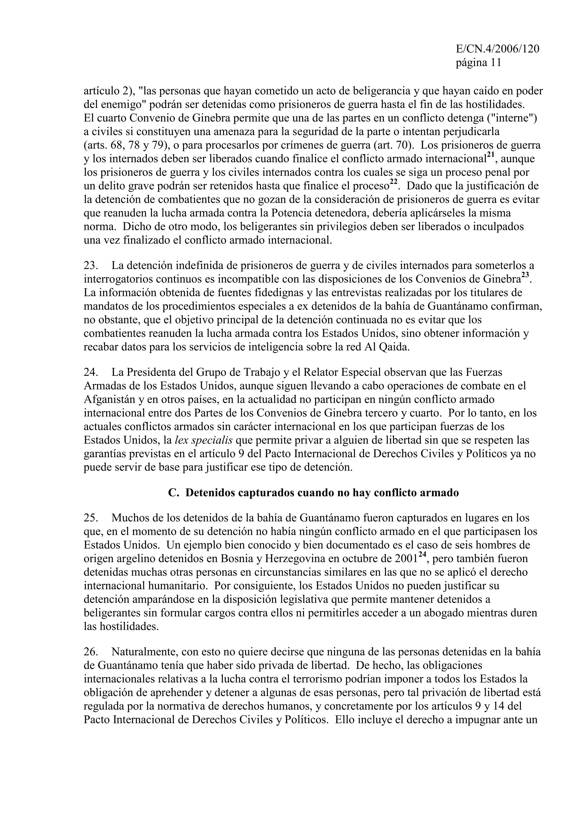 E/CN.4/2006/120
página 11
artículo 2), "las personas que hayan cometido un acto de beligerancia y que hayan caído en poder
del enemigo" podrán ser detenidas como prisioneros de guerra hasta el fin de las hostilidades.
El cuarto Convenio de Ginebra permite que una de las partes en un conflicto detenga ("interne")
a civiles si constituyen una amenaza para la seguridad de la parte o intentan perjudicarla
(arts. 68, 78 y 79), o para procesarlos por crímenes de guerra (art. 70). Los prisioneros de guerra
y los internados deben ser liberados cuando finalice el conflicto armado internacional21
, aunque
los prisioneros de guerra y los civiles internados contra los cuales se siga un proceso penal por
un delito grave podrán ser retenidos hasta que finalice el proceso22
. Dado que la justificación de
la detención de combatientes que no gozan de la consideración de prisioneros de guerra es evitar
que reanuden la lucha armada contra la Potencia detenedora, debería aplicárseles la misma
norma. Dicho de otro modo, los beligerantes sin privilegios deben ser liberados o inculpados
una vez finalizado el conflicto armado internacional.
23. La detención indefinida de prisioneros de guerra y de civiles internados para someterlos a
interrogatorios continuos es incompatible con las disposiciones de los Convenios de Ginebra23
.
La información obtenida de fuentes fidedignas y las entrevistas realizadas por los titulares de
mandatos de los procedimientos especiales a ex detenidos de la bahía de Guantánamo confirman,
no obstante, que el objetivo principal de la detención continuada no es evitar que los
combatientes reanuden la lucha armada contra los Estados Unidos, sino obtener información y
recabar datos para los servicios de inteligencia sobre la red Al Qaida.
24. La Presidenta del Grupo de Trabajo y el Relator Especial observan que las Fuerzas
Armadas de los Estados Unidos, aunque siguen llevando a cabo operaciones de combate en el
Afganistán y en otros países, en la actualidad no participan en ningún conflicto armado
internacional entre dos Partes de los Convenios de Ginebra tercero y cuarto. Por lo tanto, en los
actuales conflictos armados sin carácter internacional en los que participan fuerzas de los
Estados Unidos, la lex specialis que permite privar a alguien de libertad sin que se respeten las
garantías previstas en el artículo 9 del Pacto Internacional de Derechos Civiles y Políticos ya no
puede servir de base para justificar ese tipo de detención.
C. Detenidos capturados cuando no hay conflicto armado
25. Muchos de los detenidos de la bahía de Guantánamo fueron capturados en lugares en los
que, en el momento de su detención no había ningún conflicto armado en el que participasen los
Estados Unidos. Un ejemplo bien conocido y bien documentado es el caso de seis hombres de
origen argelino detenidos en Bosnia y Herzegovina en octubre de 200124
, pero también fueron
detenidas muchas otras personas en circunstancias similares en las que no se aplicó el derecho
internacional humanitario. Por consiguiente, los Estados Unidos no pueden justificar su
detención amparándose en la disposición legislativa que permite mantener detenidos a
beligerantes sin formular cargos contra ellos ni permitirles acceder a un abogado mientras duren
las hostilidades.
26. Naturalmente, con esto no quiere decirse que ninguna de las personas detenidas en la bahía
de Guantánamo tenía que haber sido privada de libertad. De hecho, las obligaciones
internacionales relativas a la lucha contra el terrorismo podrían imponer a todos los Estados la
obligación de aprehender y detener a algunas de esas personas, pero tal privación de libertad está
regulada por la normativa de derechos humanos, y concretamente por los artículos 9 y 14 del
Pacto Internacional de Derechos Civiles y Políticos. Ello incluye el derecho a impugnar ante un
 