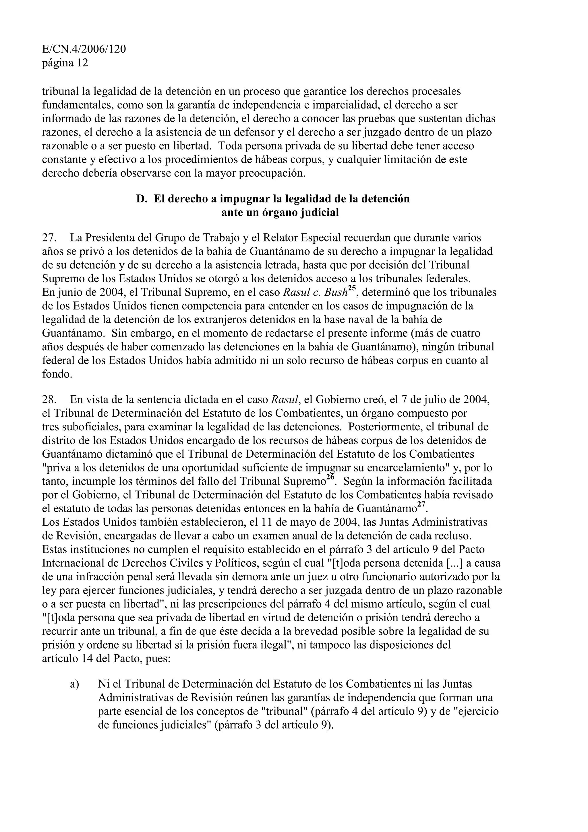 E/CN.4/2006/120
página 12
tribunal la legalidad de la detención en un proceso que garantice los derechos procesales
fundamentales, como son la garantía de independencia e imparcialidad, el derecho a ser
informado de las razones de la detención, el derecho a conocer las pruebas que sustentan dichas
razones, el derecho a la asistencia de un defensor y el derecho a ser juzgado dentro de un plazo
razonable o a ser puesto en libertad. Toda persona privada de su libertad debe tener acceso
constante y efectivo a los procedimientos de hábeas corpus, y cualquier limitación de este
derecho debería observarse con la mayor preocupación.
D. El derecho a impugnar la legalidad de la detención
ante un órgano judicial
27. La Presidenta del Grupo de Trabajo y el Relator Especial recuerdan que durante varios
años se privó a los detenidos de la bahía de Guantánamo de su derecho a impugnar la legalidad
de su detención y de su derecho a la asistencia letrada, hasta que por decisión del Tribunal
Supremo de los Estados Unidos se otorgó a los detenidos acceso a los tribunales federales.
En junio de 2004, el Tribunal Supremo, en el caso Rasul c. Bush25
, determinó que los tribunales
de los Estados Unidos tienen competencia para entender en los casos de impugnación de la
legalidad de la detención de los extranjeros detenidos en la base naval de la bahía de
Guantánamo. Sin embargo, en el momento de redactarse el presente informe (más de cuatro
años después de haber comenzado las detenciones en la bahía de Guantánamo), ningún tribunal
federal de los Estados Unidos había admitido ni un solo recurso de hábeas corpus en cuanto al
fondo.
28. En vista de la sentencia dictada en el caso Rasul, el Gobierno creó, el 7 de julio de 2004,
el Tribunal de Determinación del Estatuto de los Combatientes, un órgano compuesto por
tres suboficiales, para examinar la legalidad de las detenciones. Posteriormente, el tribunal de
distrito de los Estados Unidos encargado de los recursos de hábeas corpus de los detenidos de
Guantánamo dictaminó que el Tribunal de Determinación del Estatuto de los Combatientes
"priva a los detenidos de una oportunidad suficiente de impugnar su encarcelamiento" y, por lo
tanto, incumple los términos del fallo del Tribunal Supremo26
. Según la información facilitada
por el Gobierno, el Tribunal de Determinación del Estatuto de los Combatientes había revisado
el estatuto de todas las personas detenidas entonces en la bahía de Guantánamo27
.
Los Estados Unidos también establecieron, el 11 de mayo de 2004, las Juntas Administrativas
de Revisión, encargadas de llevar a cabo un examen anual de la detención de cada recluso.
Estas instituciones no cumplen el requisito establecido en el párrafo 3 del artículo 9 del Pacto
Internacional de Derechos Civiles y Políticos, según el cual "[t]oda persona detenida [...] a causa
de una infracción penal será llevada sin demora ante un juez u otro funcionario autorizado por la
ley para ejercer funciones judiciales, y tendrá derecho a ser juzgada dentro de un plazo razonable
o a ser puesta en libertad", ni las prescripciones del párrafo 4 del mismo artículo, según el cual
"[t]oda persona que sea privada de libertad en virtud de detención o prisión tendrá derecho a
recurrir ante un tribunal, a fin de que éste decida a la brevedad posible sobre la legalidad de su
prisión y ordene su libertad si la prisión fuera ilegal", ni tampoco las disposiciones del
artículo 14 del Pacto, pues:
a) Ni el Tribunal de Determinación del Estatuto de los Combatientes ni las Juntas
Administrativas de Revisión reúnen las garantías de independencia que forman una
parte esencial de los conceptos de "tribunal" (párrafo 4 del artículo 9) y de "ejercicio
de funciones judiciales" (párrafo 3 del artículo 9).
 