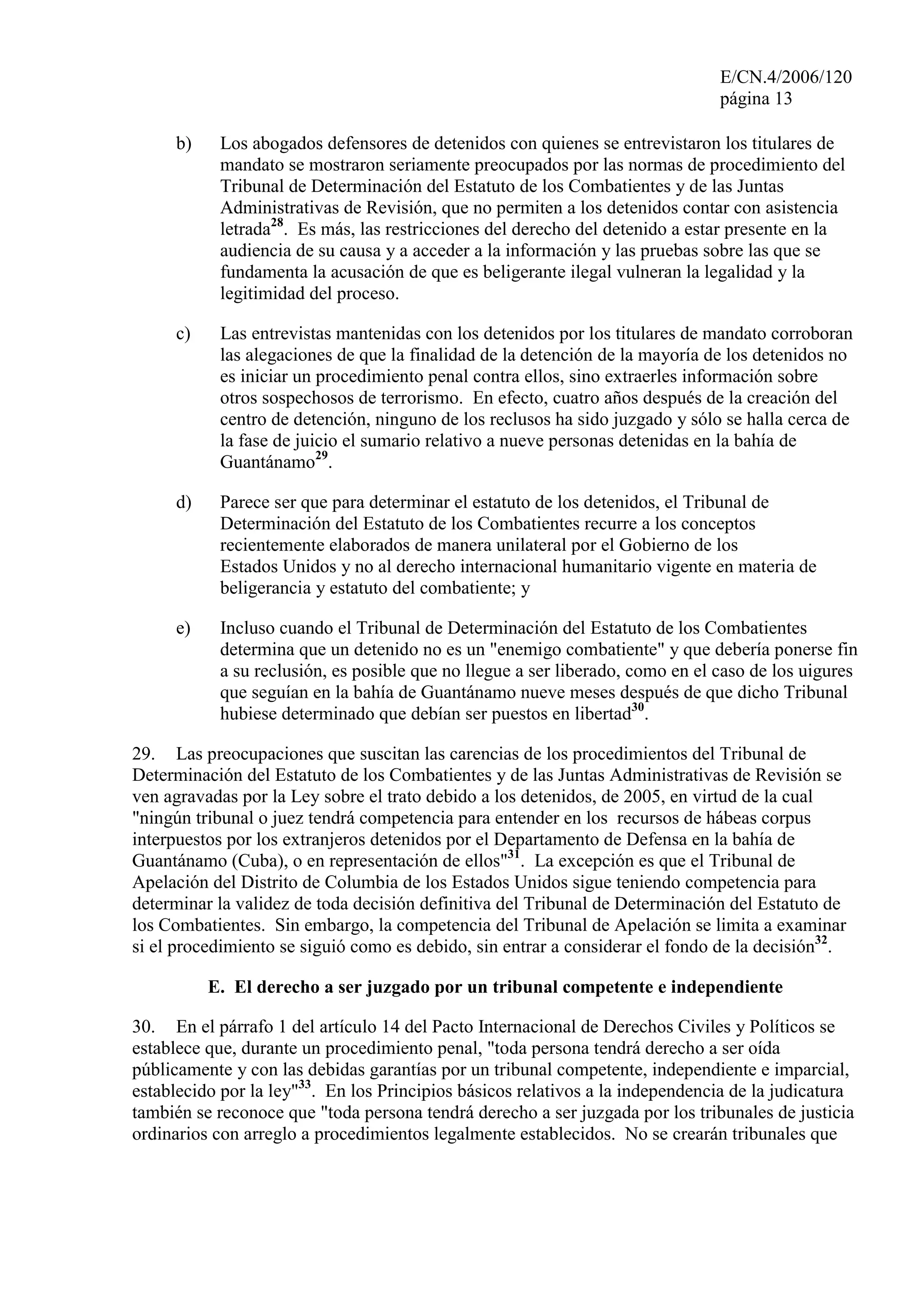 E/CN.4/2006/120
página 13
b) Los abogados defensores de detenidos con quienes se entrevistaron los titulares de
mandato se mostraron seriamente preocupados por las normas de procedimiento del
Tribunal de Determinación del Estatuto de los Combatientes y de las Juntas
Administrativas de Revisión, que no permiten a los detenidos contar con asistencia
letrada28
. Es más, las restricciones del derecho del detenido a estar presente en la
audiencia de su causa y a acceder a la información y las pruebas sobre las que se
fundamenta la acusación de que es beligerante ilegal vulneran la legalidad y la
legitimidad del proceso.
c) Las entrevistas mantenidas con los detenidos por los titulares de mandato corroboran
las alegaciones de que la finalidad de la detención de la mayoría de los detenidos no
es iniciar un procedimiento penal contra ellos, sino extraerles información sobre
otros sospechosos de terrorismo. En efecto, cuatro años después de la creación del
centro de detención, ninguno de los reclusos ha sido juzgado y sólo se halla cerca de
la fase de juicio el sumario relativo a nueve personas detenidas en la bahía de
Guantánamo29
.
d) Parece ser que para determinar el estatuto de los detenidos, el Tribunal de
Determinación del Estatuto de los Combatientes recurre a los conceptos
recientemente elaborados de manera unilateral por el Gobierno de los
Estados Unidos y no al derecho internacional humanitario vigente en materia de
beligerancia y estatuto del combatiente; y
e) Incluso cuando el Tribunal de Determinación del Estatuto de los Combatientes
determina que un detenido no es un "enemigo combatiente" y que debería ponerse fin
a su reclusión, es posible que no llegue a ser liberado, como en el caso de los uigures
que seguían en la bahía de Guantánamo nueve meses después de que dicho Tribunal
hubiese determinado que debían ser puestos en libertad30
.
29. Las preocupaciones que suscitan las carencias de los procedimientos del Tribunal de
Determinación del Estatuto de los Combatientes y de las Juntas Administrativas de Revisión se
ven agravadas por la Ley sobre el trato debido a los detenidos, de 2005, en virtud de la cual
"ningún tribunal o juez tendrá competencia para entender en los recursos de hábeas corpus
interpuestos por los extranjeros detenidos por el Departamento de Defensa en la bahía de
Guantánamo (Cuba), o en representación de ellos"31
. La excepción es que el Tribunal de
Apelación del Distrito de Columbia de los Estados Unidos sigue teniendo competencia para
determinar la validez de toda decisión definitiva del Tribunal de Determinación del Estatuto de
los Combatientes. Sin embargo, la competencia del Tribunal de Apelación se limita a examinar
si el procedimiento se siguió como es debido, sin entrar a considerar el fondo de la decisión32
.
E. El derecho a ser juzgado por un tribunal competente e independiente
30. En el párrafo 1 del artículo 14 del Pacto Internacional de Derechos Civiles y Políticos se
establece que, durante un procedimiento penal, "toda persona tendrá derecho a ser oída
públicamente y con las debidas garantías por un tribunal competente, independiente e imparcial,
establecido por la ley"33
. En los Principios básicos relativos a la independencia de la judicatura
también se reconoce que "toda persona tendrá derecho a ser juzgada por los tribunales de justicia
ordinarios con arreglo a procedimientos legalmente establecidos. No se crearán tribunales que
 