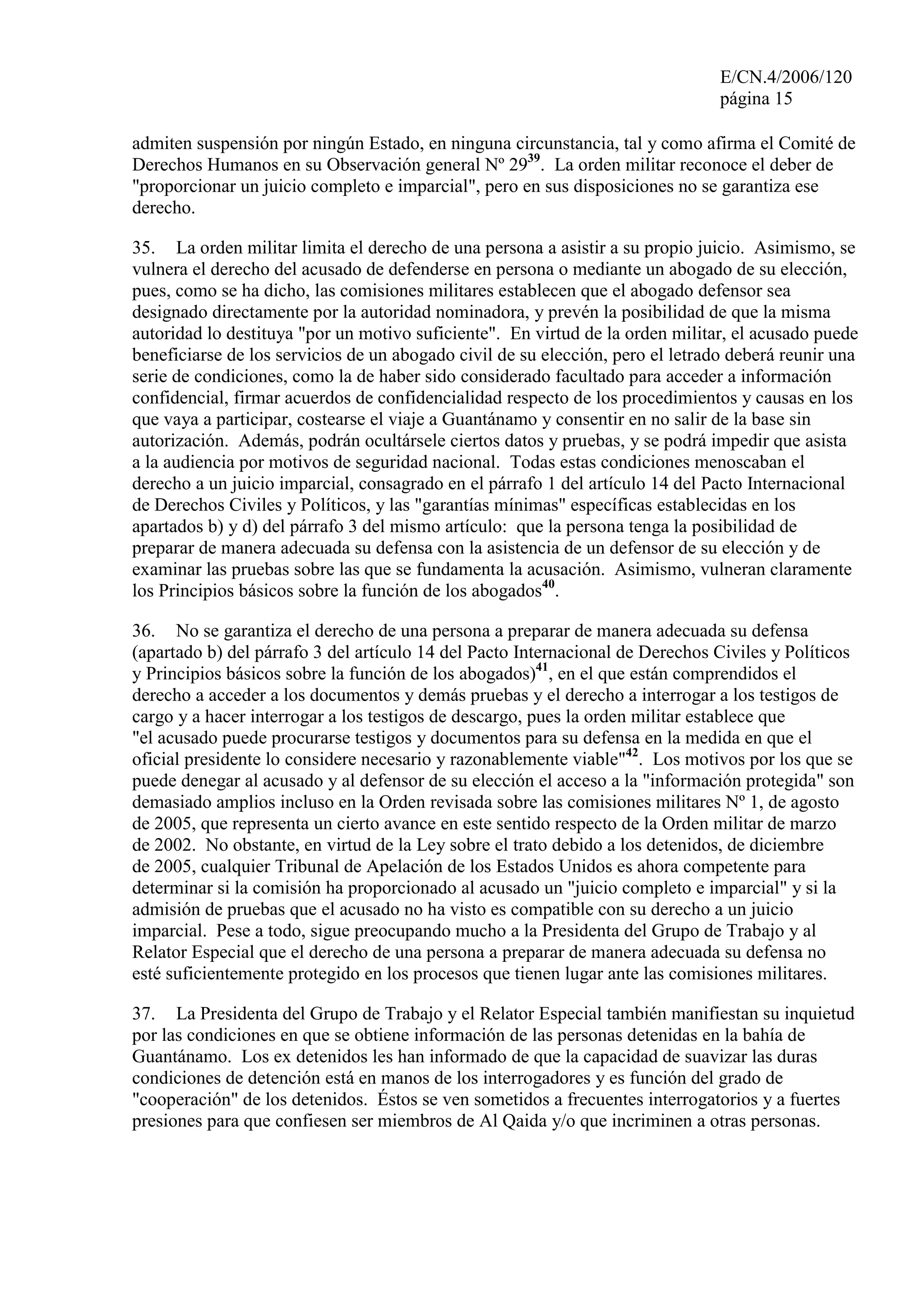 E/CN.4/2006/120
página 15
admiten suspensión por ningún Estado, en ninguna circunstancia, tal y como afirma el Comité de
Derechos Humanos en su Observación general Nº 2939
. La orden militar reconoce el deber de
"proporcionar un juicio completo e imparcial", pero en sus disposiciones no se garantiza ese
derecho.
35. La orden militar limita el derecho de una persona a asistir a su propio juicio. Asimismo, se
vulnera el derecho del acusado de defenderse en persona o mediante un abogado de su elección,
pues, como se ha dicho, las comisiones militares establecen que el abogado defensor sea
designado directamente por la autoridad nominadora, y prevén la posibilidad de que la misma
autoridad lo destituya "por un motivo suficiente". En virtud de la orden militar, el acusado puede
beneficiarse de los servicios de un abogado civil de su elección, pero el letrado deberá reunir una
serie de condiciones, como la de haber sido considerado facultado para acceder a información
confidencial, firmar acuerdos de confidencialidad respecto de los procedimientos y causas en los
que vaya a participar, costearse el viaje a Guantánamo y consentir en no salir de la base sin
autorización. Además, podrán ocultársele ciertos datos y pruebas, y se podrá impedir que asista
a la audiencia por motivos de seguridad nacional. Todas estas condiciones menoscaban el
derecho a un juicio imparcial, consagrado en el párrafo 1 del artículo 14 del Pacto Internacional
de Derechos Civiles y Políticos, y las "garantías mínimas" específicas establecidas en los
apartados b) y d) del párrafo 3 del mismo artículo: que la persona tenga la posibilidad de
preparar de manera adecuada su defensa con la asistencia de un defensor de su elección y de
examinar las pruebas sobre las que se fundamenta la acusación. Asimismo, vulneran claramente
los Principios básicos sobre la función de los abogados40
.
36. No se garantiza el derecho de una persona a preparar de manera adecuada su defensa
(apartado b) del párrafo 3 del artículo 14 del Pacto Internacional de Derechos Civiles y Políticos
y Principios básicos sobre la función de los abogados)41
, en el que están comprendidos el
derecho a acceder a los documentos y demás pruebas y el derecho a interrogar a los testigos de
cargo y a hacer interrogar a los testigos de descargo, pues la orden militar establece que
"el acusado puede procurarse testigos y documentos para su defensa en la medida en que el
oficial presidente lo considere necesario y razonablemente viable"42
. Los motivos por los que se
puede denegar al acusado y al defensor de su elección el acceso a la "información protegida" son
demasiado amplios incluso en la Orden revisada sobre las comisiones militares Nº 1, de agosto
de 2005, que representa un cierto avance en este sentido respecto de la Orden militar de marzo
de 2002. No obstante, en virtud de la Ley sobre el trato debido a los detenidos, de diciembre
de 2005, cualquier Tribunal de Apelación de los Estados Unidos es ahora competente para
determinar si la comisión ha proporcionado al acusado un "juicio completo e imparcial" y si la
admisión de pruebas que el acusado no ha visto es compatible con su derecho a un juicio
imparcial. Pese a todo, sigue preocupando mucho a la Presidenta del Grupo de Trabajo y al
Relator Especial que el derecho de una persona a preparar de manera adecuada su defensa no
esté suficientemente protegido en los procesos que tienen lugar ante las comisiones militares.
37. La Presidenta del Grupo de Trabajo y el Relator Especial también manifiestan su inquietud
por las condiciones en que se obtiene información de las personas detenidas en la bahía de
Guantánamo. Los ex detenidos les han informado de que la capacidad de suavizar las duras
condiciones de detención está en manos de los interrogadores y es función del grado de
"cooperación" de los detenidos. Éstos se ven sometidos a frecuentes interrogatorios y a fuertes
presiones para que confiesen ser miembros de Al Qaida y/o que incriminen a otras personas.
 