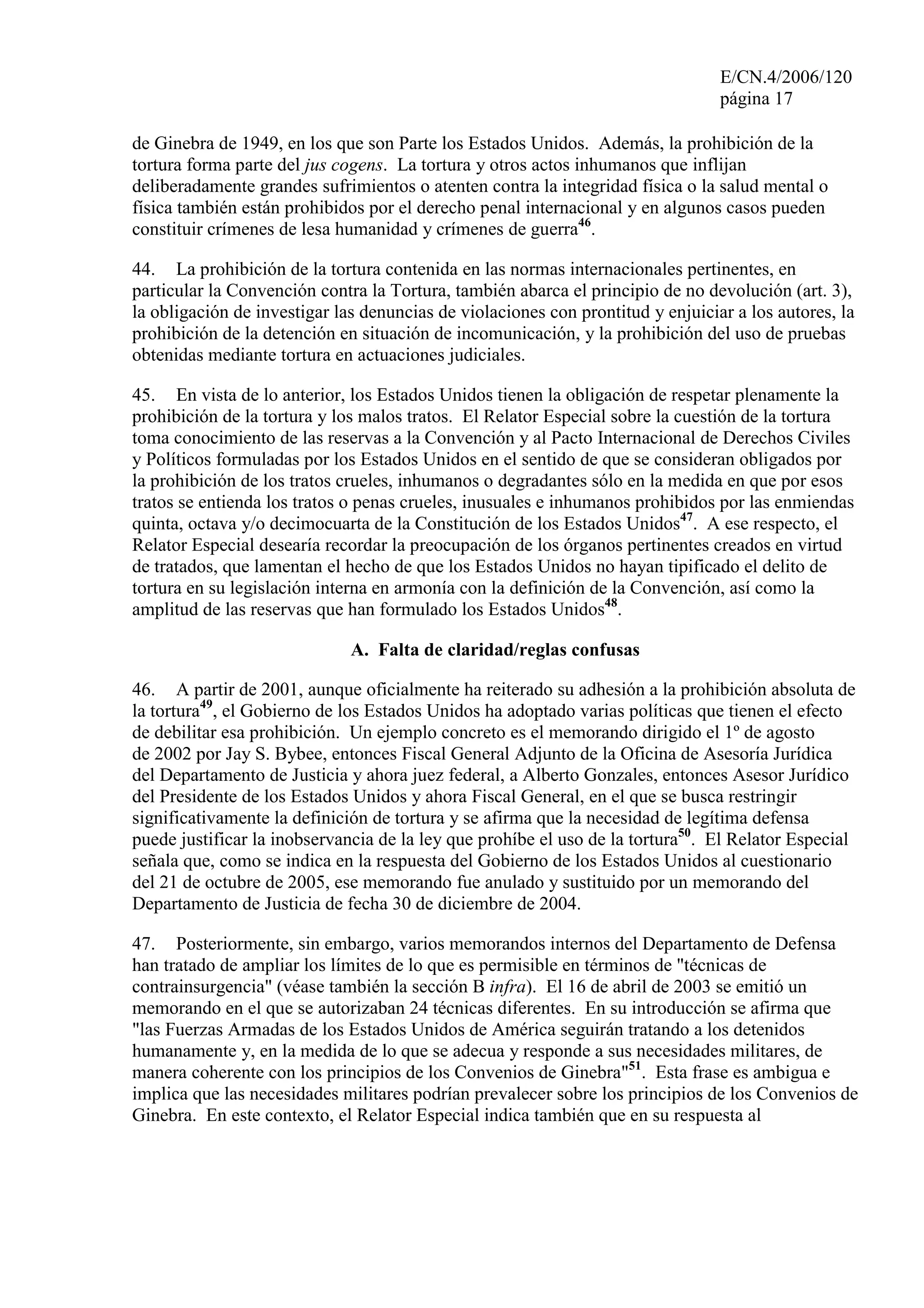 E/CN.4/2006/120
página 17
de Ginebra de 1949, en los que son Parte los Estados Unidos. Además, la prohibición de la
tortura forma parte del jus cogens. La tortura y otros actos inhumanos que inflijan
deliberadamente grandes sufrimientos o atenten contra la integridad física o la salud mental o
física también están prohibidos por el derecho penal internacional y en algunos casos pueden
constituir crímenes de lesa humanidad y crímenes de guerra46
.
44. La prohibición de la tortura contenida en las normas internacionales pertinentes, en
particular la Convención contra la Tortura, también abarca el principio de no devolución (art. 3),
la obligación de investigar las denuncias de violaciones con prontitud y enjuiciar a los autores, la
prohibición de la detención en situación de incomunicación, y la prohibición del uso de pruebas
obtenidas mediante tortura en actuaciones judiciales.
45. En vista de lo anterior, los Estados Unidos tienen la obligación de respetar plenamente la
prohibición de la tortura y los malos tratos. El Relator Especial sobre la cuestión de la tortura
toma conocimiento de las reservas a la Convención y al Pacto Internacional de Derechos Civiles
y Políticos formuladas por los Estados Unidos en el sentido de que se consideran obligados por
la prohibición de los tratos crueles, inhumanos o degradantes sólo en la medida en que por esos
tratos se entienda los tratos o penas crueles, inusuales e inhumanos prohibidos por las enmiendas
quinta, octava y/o decimocuarta de la Constitución de los Estados Unidos47
. A ese respecto, el
Relator Especial desearía recordar la preocupación de los órganos pertinentes creados en virtud
de tratados, que lamentan el hecho de que los Estados Unidos no hayan tipificado el delito de
tortura en su legislación interna en armonía con la definición de la Convención, así como la
amplitud de las reservas que han formulado los Estados Unidos48
.
A. Falta de claridad/reglas confusas
46. A partir de 2001, aunque oficialmente ha reiterado su adhesión a la prohibición absoluta de
la tortura49
, el Gobierno de los Estados Unidos ha adoptado varias políticas que tienen el efecto
de debilitar esa prohibición. Un ejemplo concreto es el memorando dirigido el 1º de agosto
de 2002 por Jay S. Bybee, entonces Fiscal General Adjunto de la Oficina de Asesoría Jurídica
del Departamento de Justicia y ahora juez federal, a Alberto Gonzales, entonces Asesor Jurídico
del Presidente de los Estados Unidos y ahora Fiscal General, en el que se busca restringir
significativamente la definición de tortura y se afirma que la necesidad de legítima defensa
puede justificar la inobservancia de la ley que prohíbe el uso de la tortura50
. El Relator Especial
señala que, como se indica en la respuesta del Gobierno de los Estados Unidos al cuestionario
del 21 de octubre de 2005, ese memorando fue anulado y sustituido por un memorando del
Departamento de Justicia de fecha 30 de diciembre de 2004.
47. Posteriormente, sin embargo, varios memorandos internos del Departamento de Defensa
han tratado de ampliar los límites de lo que es permisible en términos de "técnicas de
contrainsurgencia" (véase también la sección B infra). El 16 de abril de 2003 se emitió un
memorando en el que se autorizaban 24 técnicas diferentes. En su introducción se afirma que
"las Fuerzas Armadas de los Estados Unidos de América seguirán tratando a los detenidos
humanamente y, en la medida de lo que se adecua y responde a sus necesidades militares, de
manera coherente con los principios de los Convenios de Ginebra"51
. Esta frase es ambigua e
implica que las necesidades militares podrían prevalecer sobre los principios de los Convenios de
Ginebra. En este contexto, el Relator Especial indica también que en su respuesta al
 