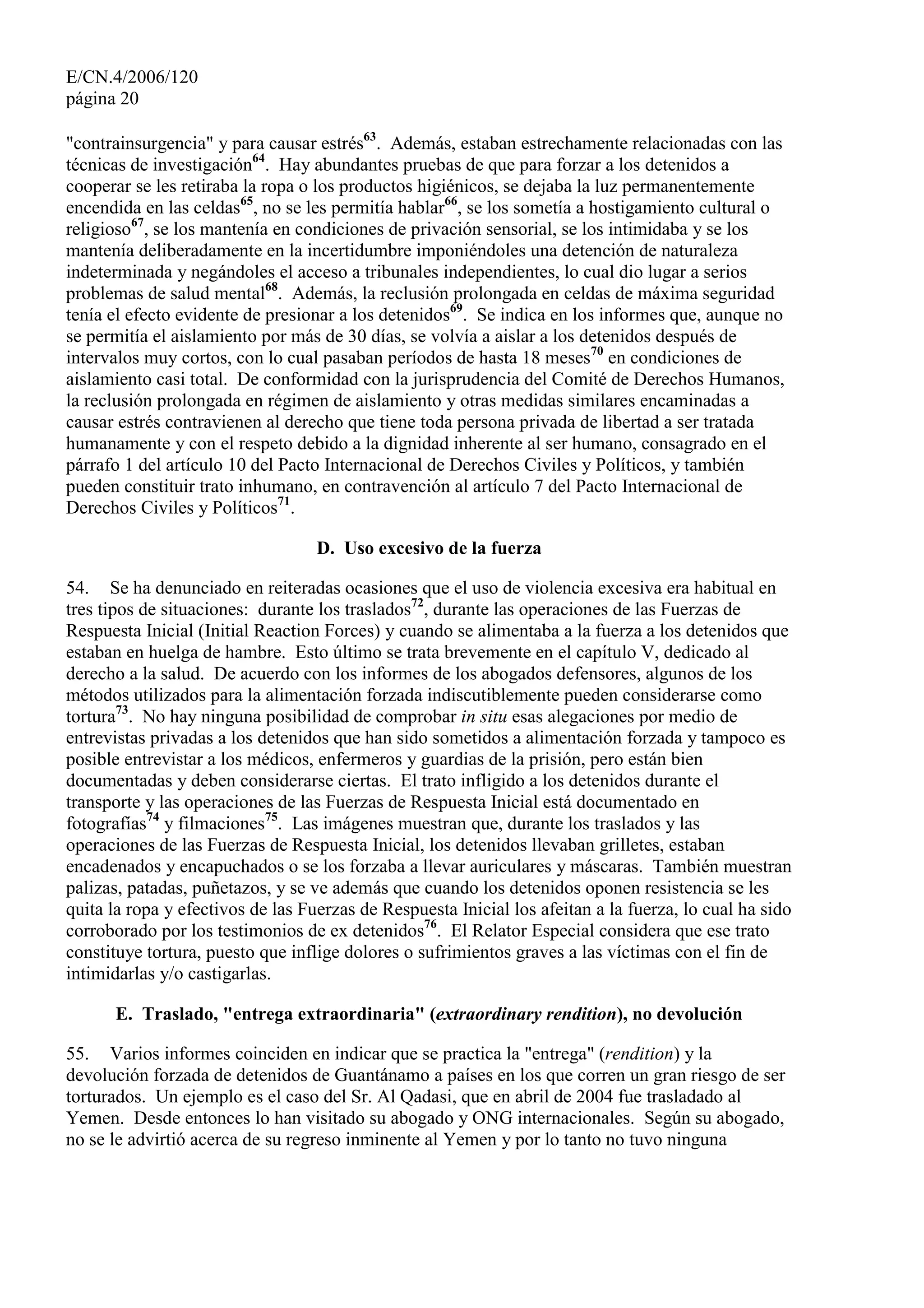 E/CN.4/2006/120
página 20
"contrainsurgencia" y para causar estrés63
. Además, estaban estrechamente relacionadas con las
técnicas de investigación64
. Hay abundantes pruebas de que para forzar a los detenidos a
cooperar se les retiraba la ropa o los productos higiénicos, se dejaba la luz permanentemente
encendida en las celdas65
, no se les permitía hablar66
, se los sometía a hostigamiento cultural o
religioso67
, se los mantenía en condiciones de privación sensorial, se los intimidaba y se los
mantenía deliberadamente en la incertidumbre imponiéndoles una detención de naturaleza
indeterminada y negándoles el acceso a tribunales independientes, lo cual dio lugar a serios
problemas de salud mental68
. Además, la reclusión prolongada en celdas de máxima seguridad
tenía el efecto evidente de presionar a los detenidos69
. Se indica en los informes que, aunque no
se permitía el aislamiento por más de 30 días, se volvía a aislar a los detenidos después de
intervalos muy cortos, con lo cual pasaban períodos de hasta 18 meses70
en condiciones de
aislamiento casi total. De conformidad con la jurisprudencia del Comité de Derechos Humanos,
la reclusión prolongada en régimen de aislamiento y otras medidas similares encaminadas a
causar estrés contravienen al derecho que tiene toda persona privada de libertad a ser tratada
humanamente y con el respeto debido a la dignidad inherente al ser humano, consagrado en el
párrafo 1 del artículo 10 del Pacto Internacional de Derechos Civiles y Políticos, y también
pueden constituir trato inhumano, en contravención al artículo 7 del Pacto Internacional de
Derechos Civiles y Políticos71
.
D. Uso excesivo de la fuerza
54. Se ha denunciado en reiteradas ocasiones que el uso de violencia excesiva era habitual en
tres tipos de situaciones: durante los traslados72
, durante las operaciones de las Fuerzas de
Respuesta Inicial (Initial Reaction Forces) y cuando se alimentaba a la fuerza a los detenidos que
estaban en huelga de hambre. Esto último se trata brevemente en el capítulo V, dedicado al
derecho a la salud. De acuerdo con los informes de los abogados defensores, algunos de los
métodos utilizados para la alimentación forzada indiscutiblemente pueden considerarse como
tortura73
. No hay ninguna posibilidad de comprobar in situ esas alegaciones por medio de
entrevistas privadas a los detenidos que han sido sometidos a alimentación forzada y tampoco es
posible entrevistar a los médicos, enfermeros y guardias de la prisión, pero están bien
documentadas y deben considerarse ciertas. El trato infligido a los detenidos durante el
transporte y las operaciones de las Fuerzas de Respuesta Inicial está documentado en
fotografías74
y filmaciones75
. Las imágenes muestran que, durante los traslados y las
operaciones de las Fuerzas de Respuesta Inicial, los detenidos llevaban grilletes, estaban
encadenados y encapuchados o se los forzaba a llevar auriculares y máscaras. También muestran
palizas, patadas, puñetazos, y se ve además que cuando los detenidos oponen resistencia se les
quita la ropa y efectivos de las Fuerzas de Respuesta Inicial los afeitan a la fuerza, lo cual ha sido
corroborado por los testimonios de ex detenidos76
. El Relator Especial considera que ese trato
constituye tortura, puesto que inflige dolores o sufrimientos graves a las víctimas con el fin de
intimidarlas y/o castigarlas.
E. Traslado, "entrega extraordinaria" (extraordinary rendition), no devolución
55. Varios informes coinciden en indicar que se practica la "entrega" (rendition) y la
devolución forzada de detenidos de Guantánamo a países en los que corren un gran riesgo de ser
torturados. Un ejemplo es el caso del Sr. Al Qadasi, que en abril de 2004 fue trasladado al
Yemen. Desde entonces lo han visitado su abogado y ONG internacionales. Según su abogado,
no se le advirtió acerca de su regreso inminente al Yemen y por lo tanto no tuvo ninguna
 