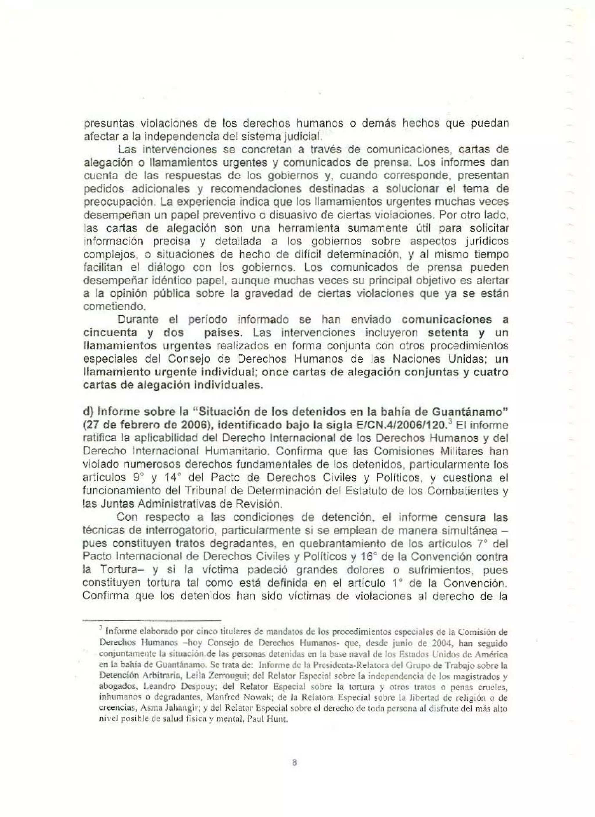 presuntas violaciones de los derechos humanos o demás hechos que puedan
afectar a la independencia del sistema judicial.
Las intervenciones se concretan a través de comunicaciones, cartas de
alegación o llamamientos urgentes y comunicados de prensa. Los informes dan
cuenta de las respuestas de los gobiernos y, cuando corresponde, presentan
pedidos adicionales y recomendaciones destinadas a solucionar el tema de
preocupación. La experiencia indica que los llamamientos urgentes muchas veces
desempeñan un papel preven1ivo o disuasivo de ciertas violaciones. Por otro lado,
las cartas de alegación son una herramienta sumamente útil para solicitar
información precisa y detallada a los gobiernos sobre aspectos jurídicos
complejos, o situaciones de hecho de dificil determinación, y al mismo tiempo
facilitan el diálogo con los gobiernos. Los comunicados de prensa pueden
desempeñar idéntico papel, aunque muchas veces su principal objetivo es alertar
a la opinión pública sobre la gravedad de ciertas violaciones que ya se están
cometiendo.
Durante el período informado se han enviado comunicaciones a
cincuenta y dos países. Las intervenciones incluyeron setenta y un
llamamientos urgentes realizados en forma conjunta con otros procedimientos
especiales del Consejo de Derechos Humanos de las Naciones Unidas; un
llamamiento urgente Individual; once cartas de alegación conjuntas y cuatro
cartas de alegación individuales.
d) Informe sobre la "Situación de los detenidos en la bahía de Guantánamo"
(27 de febrero de 2006), identificado bajo la sigla E/CN.4/2006/120.3
El informe
ratifica la aplicabilidad del Derecho Internacional de los Derechos Humanos y del
Derecho Internacional Humanitario. Confirma que las Comisiones Militares han
violado numerosos derechos fundamentales de los detenidos, particularmente los
artículos 9º y 14º del Pacto de Derechos Civiles y Políticos, y cuestiona el
funcionamiento del Tribunal de Determinación del Estatuto de los Combatientes y
!as Juntas Administrativas de Revisión.
Con respecto a las condiciones de detención, el informe censura las
técnicas de interrogatorio, particularmente si se emplean de manera simultánea -
pues constituyen tratos degradantes, en quebrantamiento de los articulos 7° del
Pacto Internacional de Derechos Civiles y Políticos y 16º de la Convención contra
la Tortura- y si la víctima padeció grandes dolores o sufrimientos, pues
constituyen tortura tal como está definida en el artículo 1º de la Convención.
Confirma que los detenidos han sido víctimas de violaciones al derecho de la
' loforme elaborado por cin~o titulares de mandatos de los procedimientos especiales de la Comisión de
Derechos l lumano. ·hoy Consejo de Derechos l lumanos· que, desde junio de 2004, han seguido
conjunt..11nentc la situación de las personas detenidb en la base naval de Jo.) Estados üoidos de .4.mérica
en la bahía de Gunntánamo. Se trata de: Informe de la Prcsidcnta-Relaiorn del Grupo de Tr•bajo sob<e Ja
Detención Arbitraria, L<:ila Zerrougui; del Relator Es1iecial sobre ta indcpenderiein de los magistrados y
abogados, Lea11dro Ocspouy; del Relator Especial sobre la tortura y otros traeos o penas cn>clcs1
inhumanos o degrad•ntcs, Manfred Nowak; de la Relatora Especial sobl'e la libertad de religión o de
creencias, Asma Jahangir; y del Relator especial >Obre el derecho de todn persona ni disfrute del más alto
nivel posible de salud f-Tsica y 1)1ental, Paul Hunt.
8
 