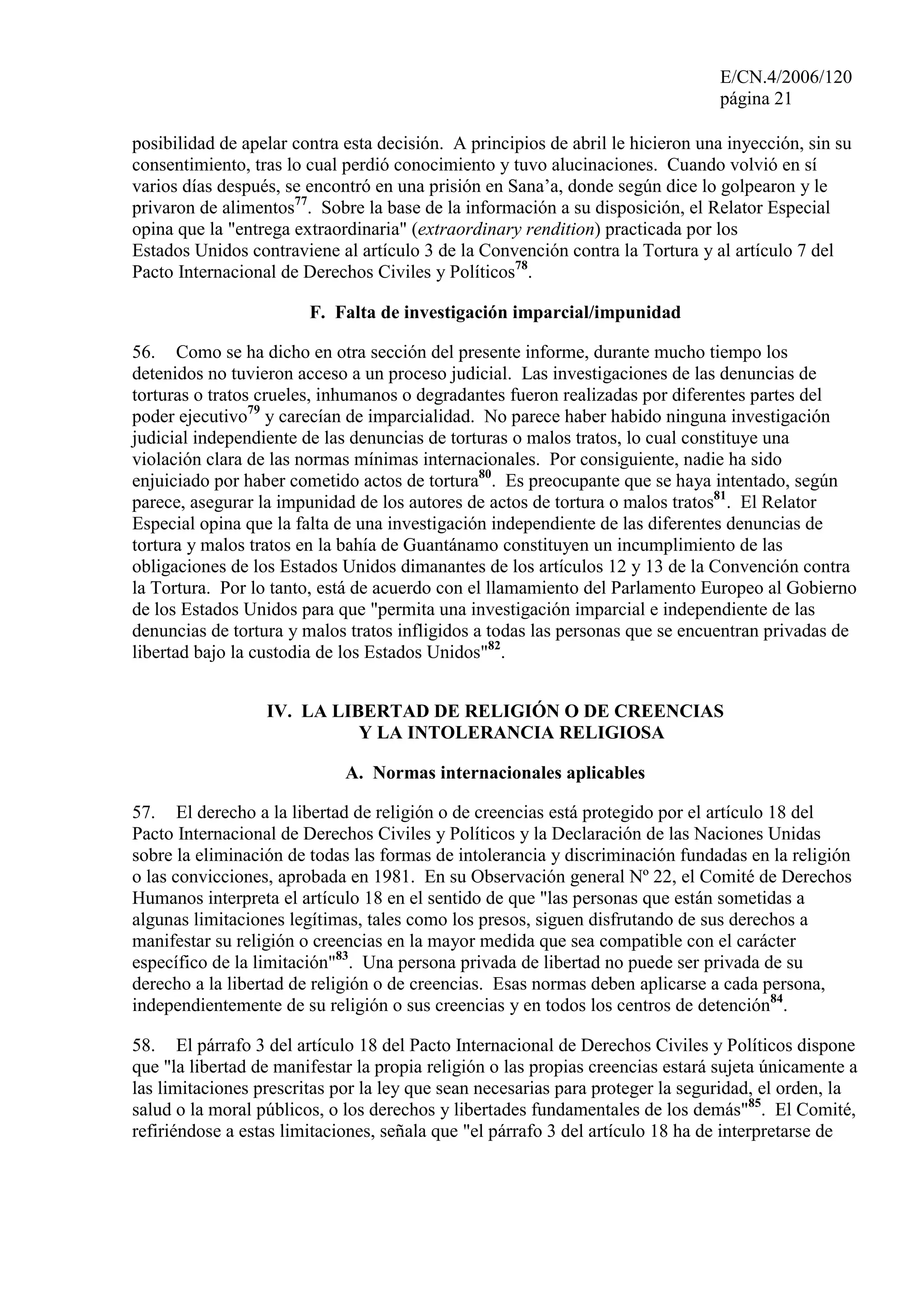 E/CN.4/2006/120
página 21
posibilidad de apelar contra esta decisión. A principios de abril le hicieron una inyección, sin su
consentimiento, tras lo cual perdió conocimiento y tuvo alucinaciones. Cuando volvió en sí
varios días después, se encontró en una prisión en Sana’a, donde según dice lo golpearon y le
privaron de alimentos77
. Sobre la base de la información a su disposición, el Relator Especial
opina que la "entrega extraordinaria" (extraordinary rendition) practicada por los
Estados Unidos contraviene al artículo 3 de la Convención contra la Tortura y al artículo 7 del
Pacto Internacional de Derechos Civiles y Políticos78
.
F. Falta de investigación imparcial/impunidad
56. Como se ha dicho en otra sección del presente informe, durante mucho tiempo los
detenidos no tuvieron acceso a un proceso judicial. Las investigaciones de las denuncias de
torturas o tratos crueles, inhumanos o degradantes fueron realizadas por diferentes partes del
poder ejecutivo79
y carecían de imparcialidad. No parece haber habido ninguna investigación
judicial independiente de las denuncias de torturas o malos tratos, lo cual constituye una
violación clara de las normas mínimas internacionales. Por consiguiente, nadie ha sido
enjuiciado por haber cometido actos de tortura80
. Es preocupante que se haya intentado, según
parece, asegurar la impunidad de los autores de actos de tortura o malos tratos81
. El Relator
Especial opina que la falta de una investigación independiente de las diferentes denuncias de
tortura y malos tratos en la bahía de Guantánamo constituyen un incumplimiento de las
obligaciones de los Estados Unidos dimanantes de los artículos 12 y 13 de la Convención contra
la Tortura. Por lo tanto, está de acuerdo con el llamamiento del Parlamento Europeo al Gobierno
de los Estados Unidos para que "permita una investigación imparcial e independiente de las
denuncias de tortura y malos tratos infligidos a todas las personas que se encuentran privadas de
libertad bajo la custodia de los Estados Unidos"82
.
IV. LA LIBERTAD DE RELIGIÓN O DE CREENCIAS
Y LA INTOLERANCIA RELIGIOSA
A. Normas internacionales aplicables
57. El derecho a la libertad de religión o de creencias está protegido por el artículo 18 del
Pacto Internacional de Derechos Civiles y Políticos y la Declaración de las Naciones Unidas
sobre la eliminación de todas las formas de intolerancia y discriminación fundadas en la religión
o las convicciones, aprobada en 1981. En su Observación general Nº 22, el Comité de Derechos
Humanos interpreta el artículo 18 en el sentido de que "las personas que están sometidas a
algunas limitaciones legítimas, tales como los presos, siguen disfrutando de sus derechos a
manifestar su religión o creencias en la mayor medida que sea compatible con el carácter
específico de la limitación"83
. Una persona privada de libertad no puede ser privada de su
derecho a la libertad de religión o de creencias. Esas normas deben aplicarse a cada persona,
independientemente de su religión o sus creencias y en todos los centros de detención84
.
58. El párrafo 3 del artículo 18 del Pacto Internacional de Derechos Civiles y Políticos dispone
que "la libertad de manifestar la propia religión o las propias creencias estará sujeta únicamente a
las limitaciones prescritas por la ley que sean necesarias para proteger la seguridad, el orden, la
salud o la moral públicos, o los derechos y libertades fundamentales de los demás"85
. El Comité,
refiriéndose a estas limitaciones, señala que "el párrafo 3 del artículo 18 ha de interpretarse de
 
