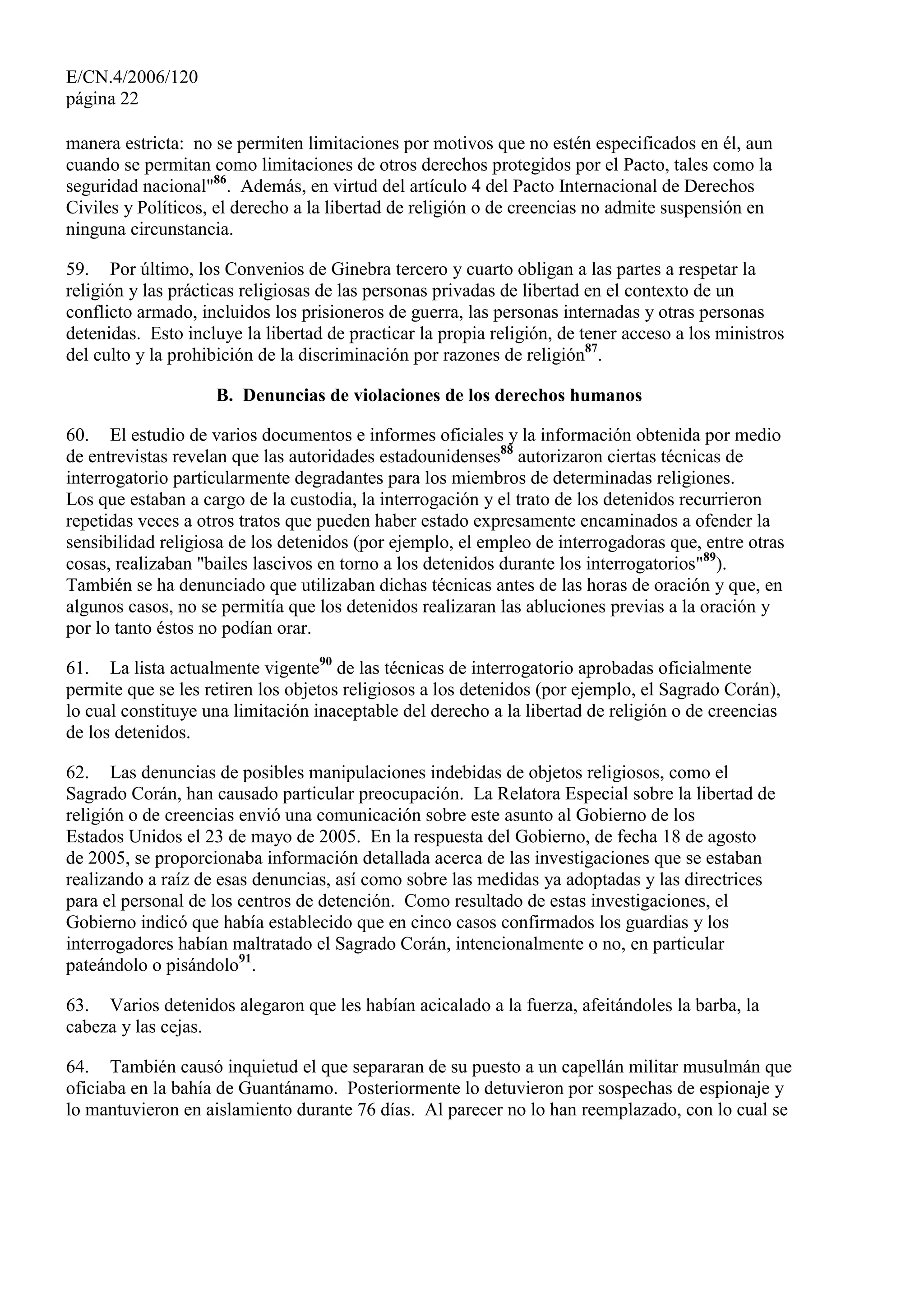 E/CN.4/2006/120
página 22
manera estricta: no se permiten limitaciones por motivos que no estén especificados en él, aun
cuando se permitan como limitaciones de otros derechos protegidos por el Pacto, tales como la
seguridad nacional"86
. Además, en virtud del artículo 4 del Pacto Internacional de Derechos
Civiles y Políticos, el derecho a la libertad de religión o de creencias no admite suspensión en
ninguna circunstancia.
59. Por último, los Convenios de Ginebra tercero y cuarto obligan a las partes a respetar la
religión y las prácticas religiosas de las personas privadas de libertad en el contexto de un
conflicto armado, incluidos los prisioneros de guerra, las personas internadas y otras personas
detenidas. Esto incluye la libertad de practicar la propia religión, de tener acceso a los ministros
del culto y la prohibición de la discriminación por razones de religión87
.
B. Denuncias de violaciones de los derechos humanos
60. El estudio de varios documentos e informes oficiales y la información obtenida por medio
de entrevistas revelan que las autoridades estadounidenses88
autorizaron ciertas técnicas de
interrogatorio particularmente degradantes para los miembros de determinadas religiones.
Los que estaban a cargo de la custodia, la interrogación y el trato de los detenidos recurrieron
repetidas veces a otros tratos que pueden haber estado expresamente encaminados a ofender la
sensibilidad religiosa de los detenidos (por ejemplo, el empleo de interrogadoras que, entre otras
cosas, realizaban "bailes lascivos en torno a los detenidos durante los interrogatorios"89
).
También se ha denunciado que utilizaban dichas técnicas antes de las horas de oración y que, en
algunos casos, no se permitía que los detenidos realizaran las abluciones previas a la oración y
por lo tanto éstos no podían orar.
61. La lista actualmente vigente90
de las técnicas de interrogatorio aprobadas oficialmente
permite que se les retiren los objetos religiosos a los detenidos (por ejemplo, el Sagrado Corán),
lo cual constituye una limitación inaceptable del derecho a la libertad de religión o de creencias
de los detenidos.
62. Las denuncias de posibles manipulaciones indebidas de objetos religiosos, como el
Sagrado Corán, han causado particular preocupación. La Relatora Especial sobre la libertad de
religión o de creencias envió una comunicación sobre este asunto al Gobierno de los
Estados Unidos el 23 de mayo de 2005. En la respuesta del Gobierno, de fecha 18 de agosto
de 2005, se proporcionaba información detallada acerca de las investigaciones que se estaban
realizando a raíz de esas denuncias, así como sobre las medidas ya adoptadas y las directrices
para el personal de los centros de detención. Como resultado de estas investigaciones, el
Gobierno indicó que había establecido que en cinco casos confirmados los guardias y los
interrogadores habían maltratado el Sagrado Corán, intencionalmente o no, en particular
pateándolo o pisándolo91
.
63. Varios detenidos alegaron que les habían acicalado a la fuerza, afeitándoles la barba, la
cabeza y las cejas.
64. También causó inquietud el que separaran de su puesto a un capellán militar musulmán que
oficiaba en la bahía de Guantánamo. Posteriormente lo detuvieron por sospechas de espionaje y
lo mantuvieron en aislamiento durante 76 días. Al parecer no lo han reemplazado, con lo cual se
 