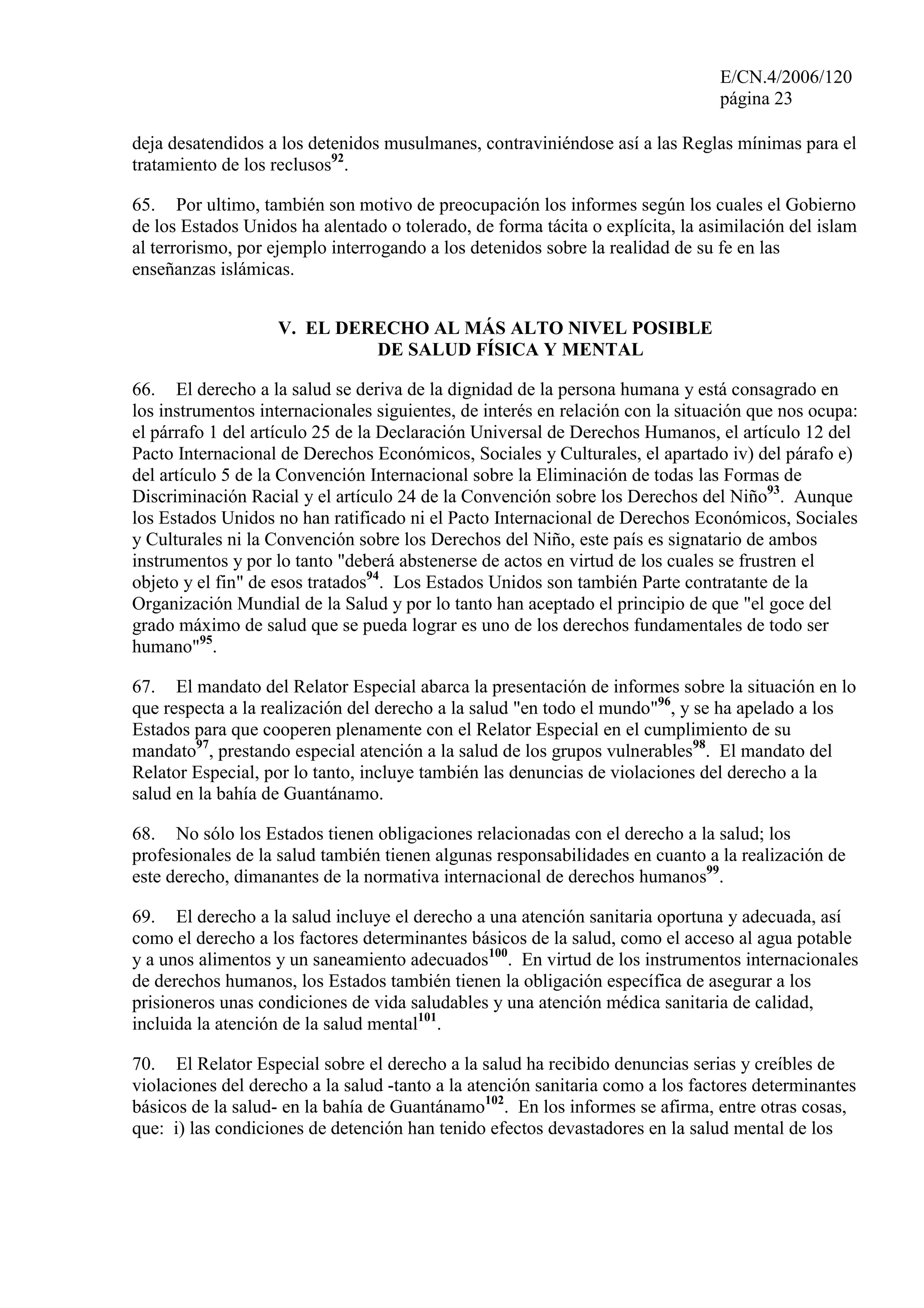 E/CN.4/2006/120
página 23
deja desatendidos a los detenidos musulmanes, contraviniéndose así a las Reglas mínimas para el
tratamiento de los reclusos92
.
65. Por ultimo, también son motivo de preocupación los informes según los cuales el Gobierno
de los Estados Unidos ha alentado o tolerado, de forma tácita o explícita, la asimilación del islam
al terrorismo, por ejemplo interrogando a los detenidos sobre la realidad de su fe en las
enseñanzas islámicas.
V. EL DERECHO AL MÁS ALTO NIVEL POSIBLE
DE SALUD FÍSICA Y MENTAL
66. El derecho a la salud se deriva de la dignidad de la persona humana y está consagrado en
los instrumentos internacionales siguientes, de interés en relación con la situación que nos ocupa:
el párrafo 1 del artículo 25 de la Declaración Universal de Derechos Humanos, el artículo 12 del
Pacto Internacional de Derechos Económicos, Sociales y Culturales, el apartado iv) del párafo e)
del artículo 5 de la Convención Internacional sobre la Eliminación de todas las Formas de
Discriminación Racial y el artículo 24 de la Convención sobre los Derechos del Niño93
. Aunque
los Estados Unidos no han ratificado ni el Pacto Internacional de Derechos Económicos, Sociales
y Culturales ni la Convención sobre los Derechos del Niño, este país es signatario de ambos
instrumentos y por lo tanto "deberá abstenerse de actos en virtud de los cuales se frustren el
objeto y el fin" de esos tratados94
. Los Estados Unidos son también Parte contratante de la
Organización Mundial de la Salud y por lo tanto han aceptado el principio de que "el goce del
grado máximo de salud que se pueda lograr es uno de los derechos fundamentales de todo ser
humano"95
.
67. El mandato del Relator Especial abarca la presentación de informes sobre la situación en lo
que respecta a la realización del derecho a la salud "en todo el mundo"96
, y se ha apelado a los
Estados para que cooperen plenamente con el Relator Especial en el cumplimiento de su
mandato97
, prestando especial atención a la salud de los grupos vulnerables98
. El mandato del
Relator Especial, por lo tanto, incluye también las denuncias de violaciones del derecho a la
salud en la bahía de Guantánamo.
68. No sólo los Estados tienen obligaciones relacionadas con el derecho a la salud; los
profesionales de la salud también tienen algunas responsabilidades en cuanto a la realización de
este derecho, dimanantes de la normativa internacional de derechos humanos99
.
69. El derecho a la salud incluye el derecho a una atención sanitaria oportuna y adecuada, así
como el derecho a los factores determinantes básicos de la salud, como el acceso al agua potable
y a unos alimentos y un saneamiento adecuados100
. En virtud de los instrumentos internacionales
de derechos humanos, los Estados también tienen la obligación específica de asegurar a los
prisioneros unas condiciones de vida saludables y una atención médica sanitaria de calidad,
incluida la atención de la salud mental101
.
70. El Relator Especial sobre el derecho a la salud ha recibido denuncias serias y creíbles de
violaciones del derecho a la salud -tanto a la atención sanitaria como a los factores determinantes
básicos de la salud- en la bahía de Guantánamo102
. En los informes se afirma, entre otras cosas,
que: i) las condiciones de detención han tenido efectos devastadores en la salud mental de los
 