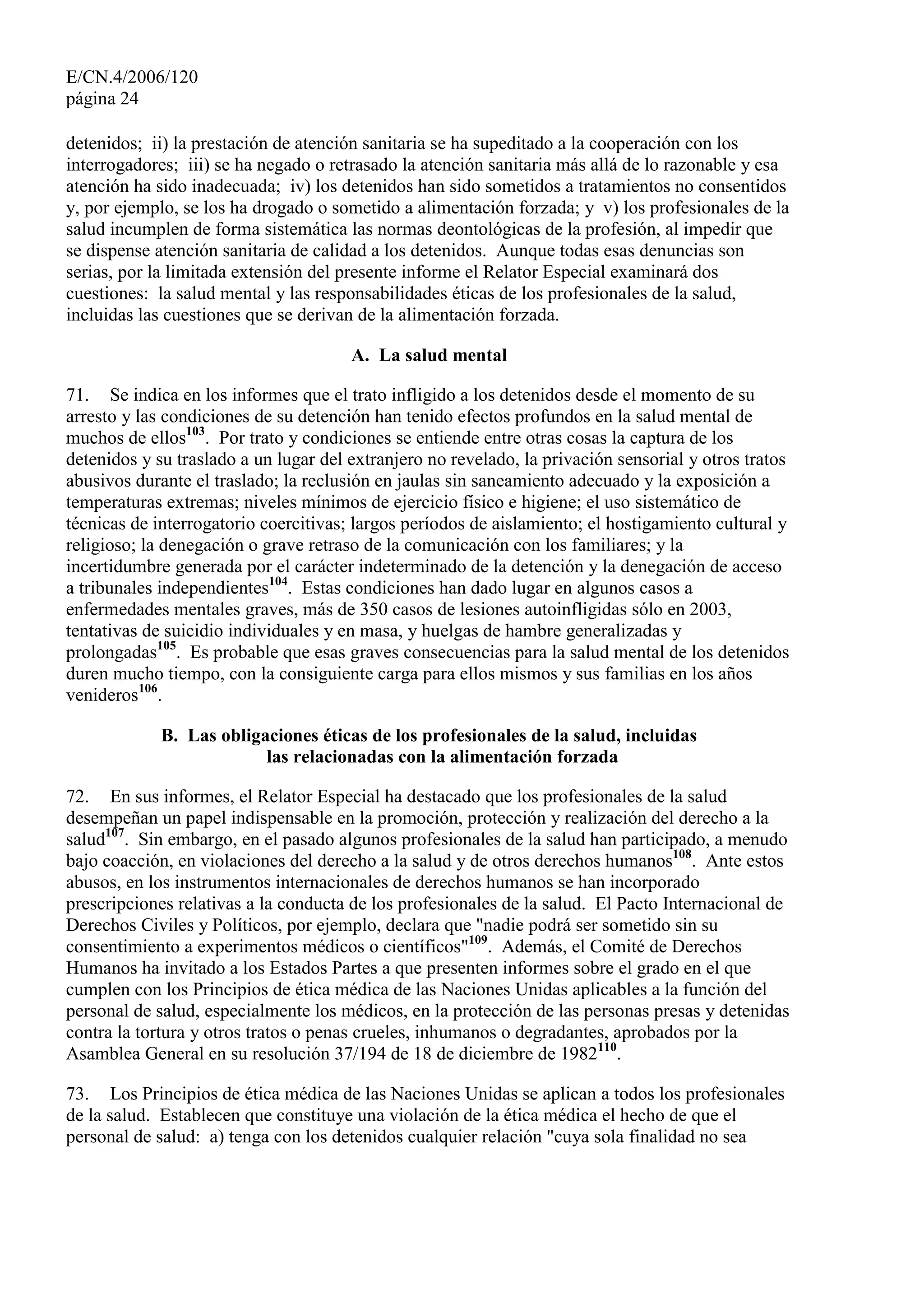 E/CN.4/2006/120
página 24
detenidos; ii) la prestación de atención sanitaria se ha supeditado a la cooperación con los
interrogadores; iii) se ha negado o retrasado la atención sanitaria más allá de lo razonable y esa
atención ha sido inadecuada; iv) los detenidos han sido sometidos a tratamientos no consentidos
y, por ejemplo, se los ha drogado o sometido a alimentación forzada; y v) los profesionales de la
salud incumplen de forma sistemática las normas deontológicas de la profesión, al impedir que
se dispense atención sanitaria de calidad a los detenidos. Aunque todas esas denuncias son
serias, por la limitada extensión del presente informe el Relator Especial examinará dos
cuestiones: la salud mental y las responsabilidades éticas de los profesionales de la salud,
incluidas las cuestiones que se derivan de la alimentación forzada.
A. La salud mental
71. Se indica en los informes que el trato infligido a los detenidos desde el momento de su
arresto y las condiciones de su detención han tenido efectos profundos en la salud mental de
muchos de ellos103
. Por trato y condiciones se entiende entre otras cosas la captura de los
detenidos y su traslado a un lugar del extranjero no revelado, la privación sensorial y otros tratos
abusivos durante el traslado; la reclusión en jaulas sin saneamiento adecuado y la exposición a
temperaturas extremas; niveles mínimos de ejercicio físico e higiene; el uso sistemático de
técnicas de interrogatorio coercitivas; largos períodos de aislamiento; el hostigamiento cultural y
religioso; la denegación o grave retraso de la comunicación con los familiares; y la
incertidumbre generada por el carácter indeterminado de la detención y la denegación de acceso
a tribunales independientes104
. Estas condiciones han dado lugar en algunos casos a
enfermedades mentales graves, más de 350 casos de lesiones autoinfligidas sólo en 2003,
tentativas de suicidio individuales y en masa, y huelgas de hambre generalizadas y
prolongadas105
. Es probable que esas graves consecuencias para la salud mental de los detenidos
duren mucho tiempo, con la consiguiente carga para ellos mismos y sus familias en los años
venideros106
.
B. Las obligaciones éticas de los profesionales de la salud, incluidas
las relacionadas con la alimentación forzada
72. En sus informes, el Relator Especial ha destacado que los profesionales de la salud
desempeñan un papel indispensable en la promoción, protección y realización del derecho a la
salud107
. Sin embargo, en el pasado algunos profesionales de la salud han participado, a menudo
bajo coacción, en violaciones del derecho a la salud y de otros derechos humanos108
. Ante estos
abusos, en los instrumentos internacionales de derechos humanos se han incorporado
prescripciones relativas a la conducta de los profesionales de la salud. El Pacto Internacional de
Derechos Civiles y Políticos, por ejemplo, declara que "nadie podrá ser sometido sin su
consentimiento a experimentos médicos o científicos"109
. Además, el Comité de Derechos
Humanos ha invitado a los Estados Partes a que presenten informes sobre el grado en el que
cumplen con los Principios de ética médica de las Naciones Unidas aplicables a la función del
personal de salud, especialmente los médicos, en la protección de las personas presas y detenidas
contra la tortura y otros tratos o penas crueles, inhumanos o degradantes, aprobados por la
Asamblea General en su resolución 37/194 de 18 de diciembre de 1982110
.
73. Los Principios de ética médica de las Naciones Unidas se aplican a todos los profesionales
de la salud. Establecen que constituye una violación de la ética médica el hecho de que el
personal de salud: a) tenga con los detenidos cualquier relación "cuya sola finalidad no sea
 