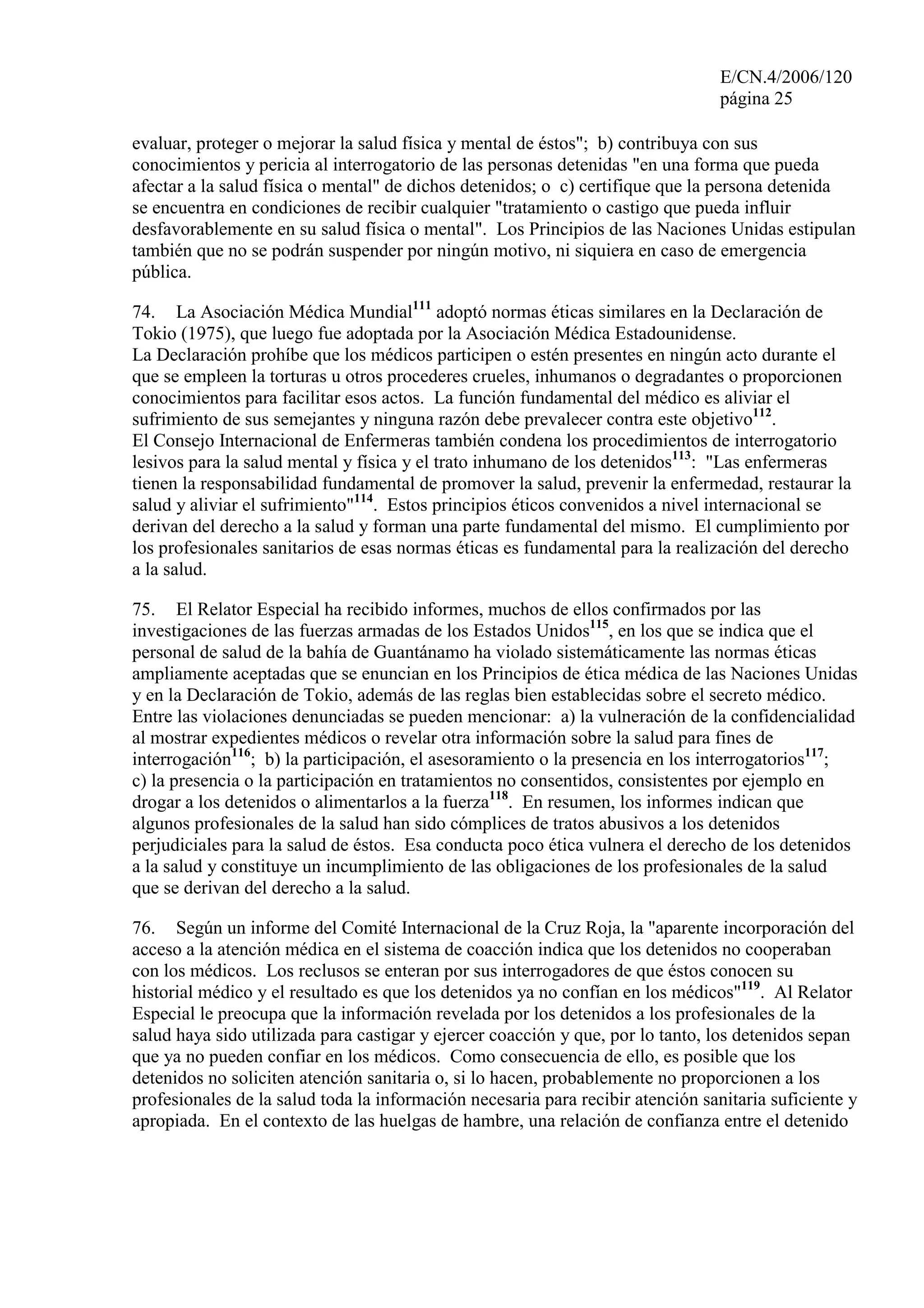 E/CN.4/2006/120
página 25
evaluar, proteger o mejorar la salud física y mental de éstos"; b) contribuya con sus
conocimientos y pericia al interrogatorio de las personas detenidas "en una forma que pueda
afectar a la salud física o mental" de dichos detenidos; o c) certifique que la persona detenida
se encuentra en condiciones de recibir cualquier "tratamiento o castigo que pueda influir
desfavorablemente en su salud física o mental". Los Principios de las Naciones Unidas estipulan
también que no se podrán suspender por ningún motivo, ni siquiera en caso de emergencia
pública.
74. La Asociación Médica Mundial111
adoptó normas éticas similares en la Declaración de
Tokio (1975), que luego fue adoptada por la Asociación Médica Estadounidense.
La Declaración prohíbe que los médicos participen o estén presentes en ningún acto durante el
que se empleen la torturas u otros procederes crueles, inhumanos o degradantes o proporcionen
conocimientos para facilitar esos actos. La función fundamental del médico es aliviar el
sufrimiento de sus semejantes y ninguna razón debe prevalecer contra este objetivo112
.
El Consejo Internacional de Enfermeras también condena los procedimientos de interrogatorio
lesivos para la salud mental y física y el trato inhumano de los detenidos113
: "Las enfermeras
tienen la responsabilidad fundamental de promover la salud, prevenir la enfermedad, restaurar la
salud y aliviar el sufrimiento"114
. Estos principios éticos convenidos a nivel internacional se
derivan del derecho a la salud y forman una parte fundamental del mismo. El cumplimiento por
los profesionales sanitarios de esas normas éticas es fundamental para la realización del derecho
a la salud.
75. El Relator Especial ha recibido informes, muchos de ellos confirmados por las
investigaciones de las fuerzas armadas de los Estados Unidos115
, en los que se indica que el
personal de salud de la bahía de Guantánamo ha violado sistemáticamente las normas éticas
ampliamente aceptadas que se enuncian en los Principios de ética médica de las Naciones Unidas
y en la Declaración de Tokio, además de las reglas bien establecidas sobre el secreto médico.
Entre las violaciones denunciadas se pueden mencionar: a) la vulneración de la confidencialidad
al mostrar expedientes médicos o revelar otra información sobre la salud para fines de
interrogación116
; b) la participación, el asesoramiento o la presencia en los interrogatorios117
;
c) la presencia o la participación en tratamientos no consentidos, consistentes por ejemplo en
drogar a los detenidos o alimentarlos a la fuerza118
. En resumen, los informes indican que
algunos profesionales de la salud han sido cómplices de tratos abusivos a los detenidos
perjudiciales para la salud de éstos. Esa conducta poco ética vulnera el derecho de los detenidos
a la salud y constituye un incumplimiento de las obligaciones de los profesionales de la salud
que se derivan del derecho a la salud.
76. Según un informe del Comité Internacional de la Cruz Roja, la "aparente incorporación del
acceso a la atención médica en el sistema de coacción indica que los detenidos no cooperaban
con los médicos. Los reclusos se enteran por sus interrogadores de que éstos conocen su
historial médico y el resultado es que los detenidos ya no confían en los médicos"119
. Al Relator
Especial le preocupa que la información revelada por los detenidos a los profesionales de la
salud haya sido utilizada para castigar y ejercer coacción y que, por lo tanto, los detenidos sepan
que ya no pueden confiar en los médicos. Como consecuencia de ello, es posible que los
detenidos no soliciten atención sanitaria o, si lo hacen, probablemente no proporcionen a los
profesionales de la salud toda la información necesaria para recibir atención sanitaria suficiente y
apropiada. En el contexto de las huelgas de hambre, una relación de confianza entre el detenido
 