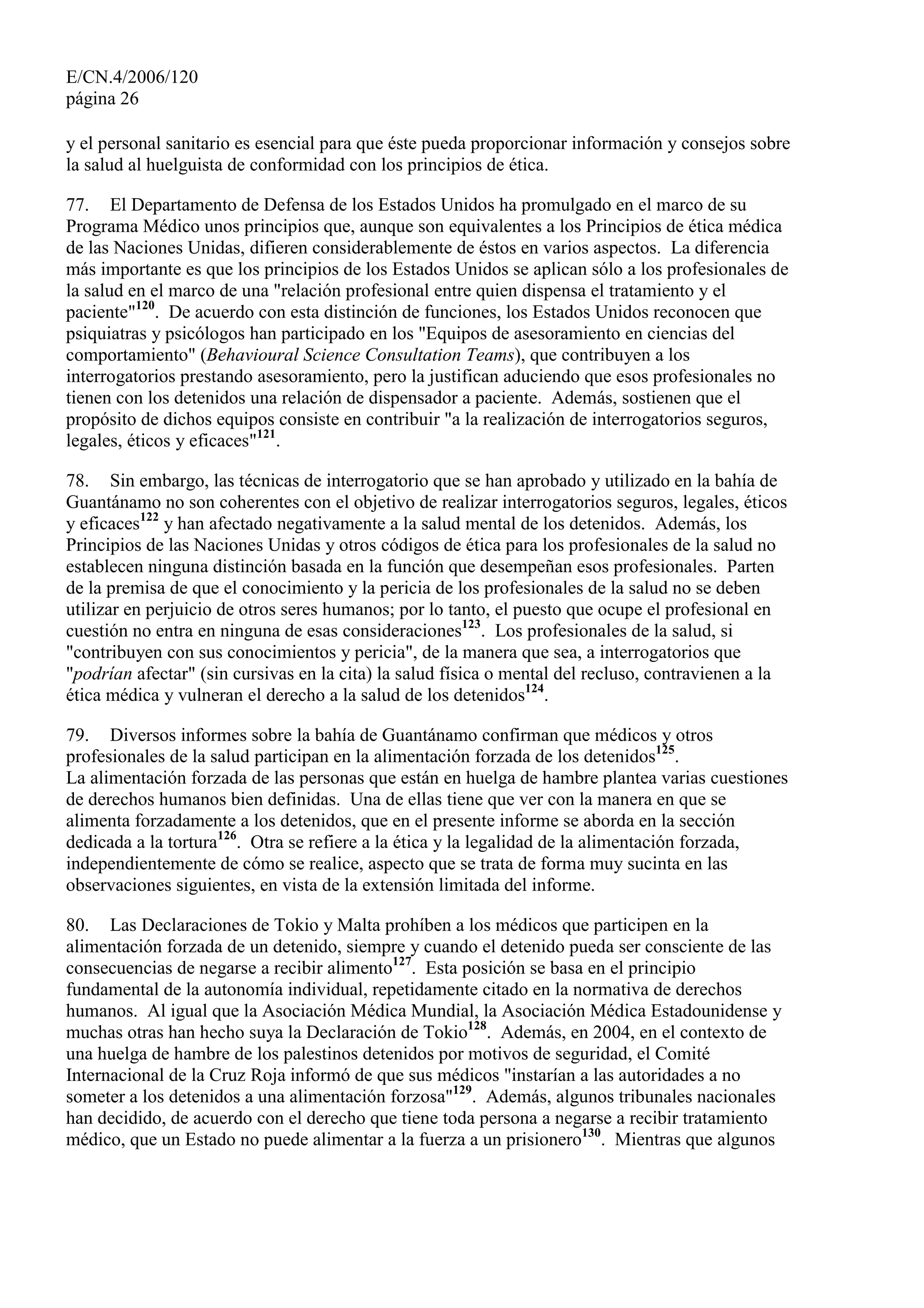 E/CN.4/2006/120
página 26
y el personal sanitario es esencial para que éste pueda proporcionar información y consejos sobre
la salud al huelguista de conformidad con los principios de ética.
77. El Departamento de Defensa de los Estados Unidos ha promulgado en el marco de su
Programa Médico unos principios que, aunque son equivalentes a los Principios de ética médica
de las Naciones Unidas, difieren considerablemente de éstos en varios aspectos. La diferencia
más importante es que los principios de los Estados Unidos se aplican sólo a los profesionales de
la salud en el marco de una "relación profesional entre quien dispensa el tratamiento y el
paciente"120
. De acuerdo con esta distinción de funciones, los Estados Unidos reconocen que
psiquiatras y psicólogos han participado en los "Equipos de asesoramiento en ciencias del
comportamiento" (Behavioural Science Consultation Teams), que contribuyen a los
interrogatorios prestando asesoramiento, pero la justifican aduciendo que esos profesionales no
tienen con los detenidos una relación de dispensador a paciente. Además, sostienen que el
propósito de dichos equipos consiste en contribuir "a la realización de interrogatorios seguros,
legales, éticos y eficaces"121
.
78. Sin embargo, las técnicas de interrogatorio que se han aprobado y utilizado en la bahía de
Guantánamo no son coherentes con el objetivo de realizar interrogatorios seguros, legales, éticos
y eficaces122
y han afectado negativamente a la salud mental de los detenidos. Además, los
Principios de las Naciones Unidas y otros códigos de ética para los profesionales de la salud no
establecen ninguna distinción basada en la función que desempeñan esos profesionales. Parten
de la premisa de que el conocimiento y la pericia de los profesionales de la salud no se deben
utilizar en perjuicio de otros seres humanos; por lo tanto, el puesto que ocupe el profesional en
cuestión no entra en ninguna de esas consideraciones123
. Los profesionales de la salud, si
"contribuyen con sus conocimientos y pericia", de la manera que sea, a interrogatorios que
"podrían afectar" (sin cursivas en la cita) la salud física o mental del recluso, contravienen a la
ética médica y vulneran el derecho a la salud de los detenidos124
.
79. Diversos informes sobre la bahía de Guantánamo confirman que médicos y otros
profesionales de la salud participan en la alimentación forzada de los detenidos125
.
La alimentación forzada de las personas que están en huelga de hambre plantea varias cuestiones
de derechos humanos bien definidas. Una de ellas tiene que ver con la manera en que se
alimenta forzadamente a los detenidos, que en el presente informe se aborda en la sección
dedicada a la tortura126
. Otra se refiere a la ética y la legalidad de la alimentación forzada,
independientemente de cómo se realice, aspecto que se trata de forma muy sucinta en las
observaciones siguientes, en vista de la extensión limitada del informe.
80. Las Declaraciones de Tokio y Malta prohíben a los médicos que participen en la
alimentación forzada de un detenido, siempre y cuando el detenido pueda ser consciente de las
consecuencias de negarse a recibir alimento127
. Esta posición se basa en el principio
fundamental de la autonomía individual, repetidamente citado en la normativa de derechos
humanos. Al igual que la Asociación Médica Mundial, la Asociación Médica Estadounidense y
muchas otras han hecho suya la Declaración de Tokio128
. Además, en 2004, en el contexto de
una huelga de hambre de los palestinos detenidos por motivos de seguridad, el Comité
Internacional de la Cruz Roja informó de que sus médicos "instarían a las autoridades a no
someter a los detenidos a una alimentación forzosa"129
. Además, algunos tribunales nacionales
han decidido, de acuerdo con el derecho que tiene toda persona a negarse a recibir tratamiento
médico, que un Estado no puede alimentar a la fuerza a un prisionero130
. Mientras que algunos
 