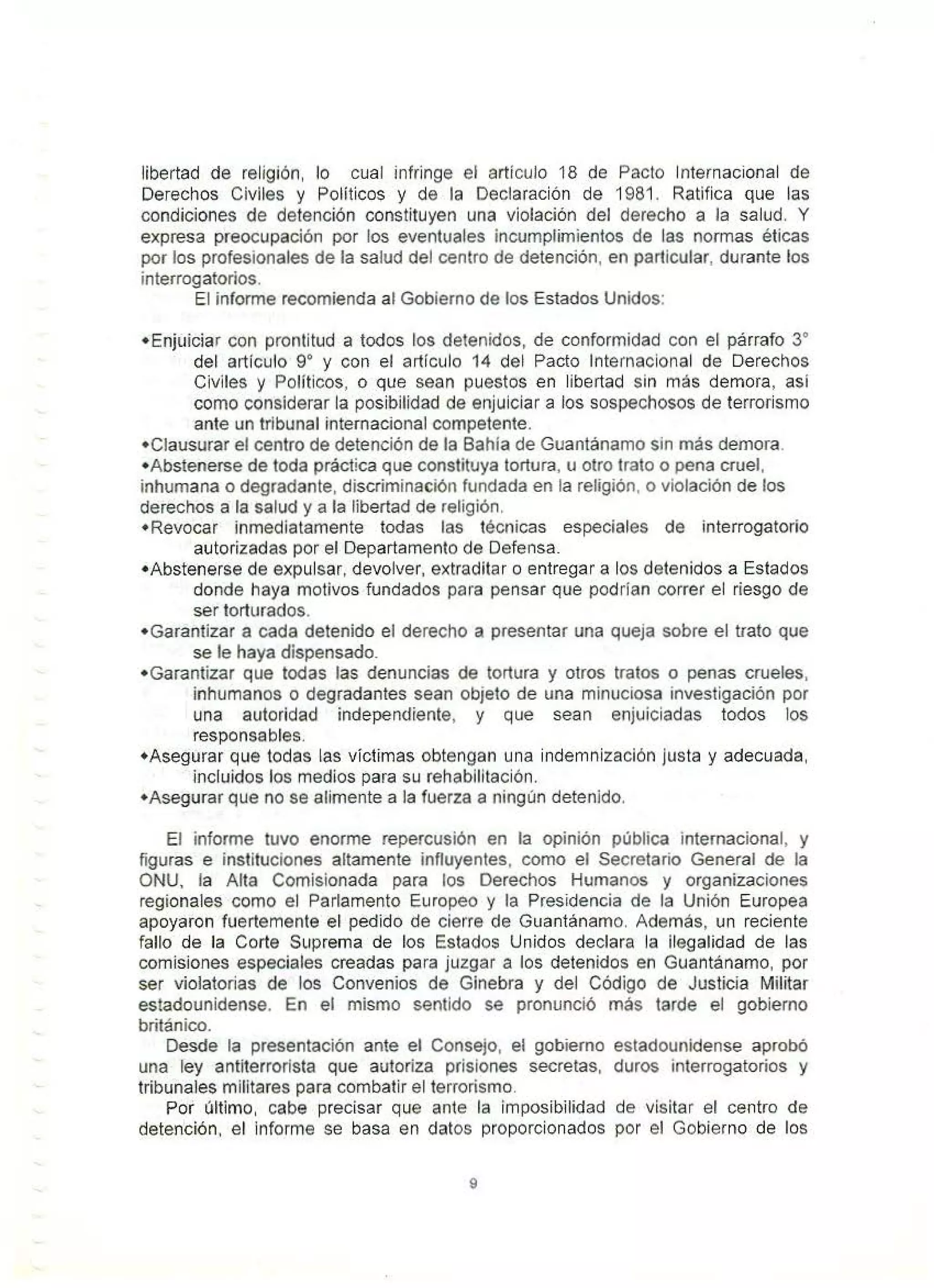 libertad de religión, lo cual infringe el artículo 18 de Pacto Internacional de
Derechos Civiles y Políticos y de la Declaración de 1981. Ratifica que las
condiciones de detención constituyen una violación del derecho a la salud. Y
expresa preocupación por los eventuales incumplimientos de las normas éticas
por los profesionales de la salud del oentro de detención, en particular, durante los
interrogatorios.
El informe recomienda al Gobierno de los Estados Unidos:
•Enjuiciar con prontitud a todos los detenidos, de conformidad con el párrafo 3º
del artículo 9º y con el artículo 14 del Pacto Internacional de Derechos
Civiles y Políticos, o que sean puestos en libertad sin más demora, así
como considerar la posibilidad de enjuiciar a los sospechosos de terrorismo
ante un tribunal internacional competente.
•Clausurar el centro de detención de la Bahía de Guantánamo sín más demora.
•Abstenerse de toda práctica que constituya tortura, u otro trato o pena cruel,
inhumana o degradante, discriminación fundada en la religión, o violación de los
derechos a la salud y a la libertad de religión.
•Revocar inmediatamente todas las técnicas especiales de interrogatorio
autorizadas por el Departamento de Defe11sa.
•Abstenerse de expulsar, devolver, extraditar o entregar a los detenidos a Estados
donde haya motivos fundados para pensar que podrían correr el riesgo de
ser torturados.
• Garantizar a cada detenido el derecho a presentar una queja sobre el trato que
se le haya dispensado.
•Garantizar que todas las denuncias de tortura y otros tratos o penas crueles,
inhumanos o degradantes sean objeto de una minuciosa investigación por
una autoridad independiente, y que sean enjuiciadas todos los
responsables.
•Asegurar que todas las víctimas obtengan una indemnización justa y adecuada,
incluidos los medios para su rehabilitación.
•Asegurar que no se alimente a la fuerza a ningún detenido.
El informe tuvo enorme repercusión en la opinión pública internacional, y
figuras e instituciones altamente influyentes, como el Secretario General de la
ONU, la Alta Comisionada para los Derechos Humanos y organizaciones
regíonales como el Parlamento Europeo y la Presidencia de la Unión Europea
apoyaron fuertemente el pedido de cierre de Guantánamo. Además, un reciente
fallo de la Corte Suprema de los Estados Unidos declara la ilegalidad de las
comisiones especiales creadas para juzgar a los detenidos en Guantánamo, por
ser violatorias de los Convenios de Ginebra y del Código de Justicia Militar
estadounidense. En el mismo sentido se pronunció más tarde el gobierno
británico.
Desde la presentación ante el Consejo, el gobierno estadounidense aprobó
una ley antiterrorísta que autoríza prisiones secretas, duros interrogatorios y
tribunales militares para combatir el terrorismo.
Por último, cabe precisar que ante la imposibilidad de visitar el centro de
detención, el informe se basa en datos proporcionados por el Gobierno de los
9
 