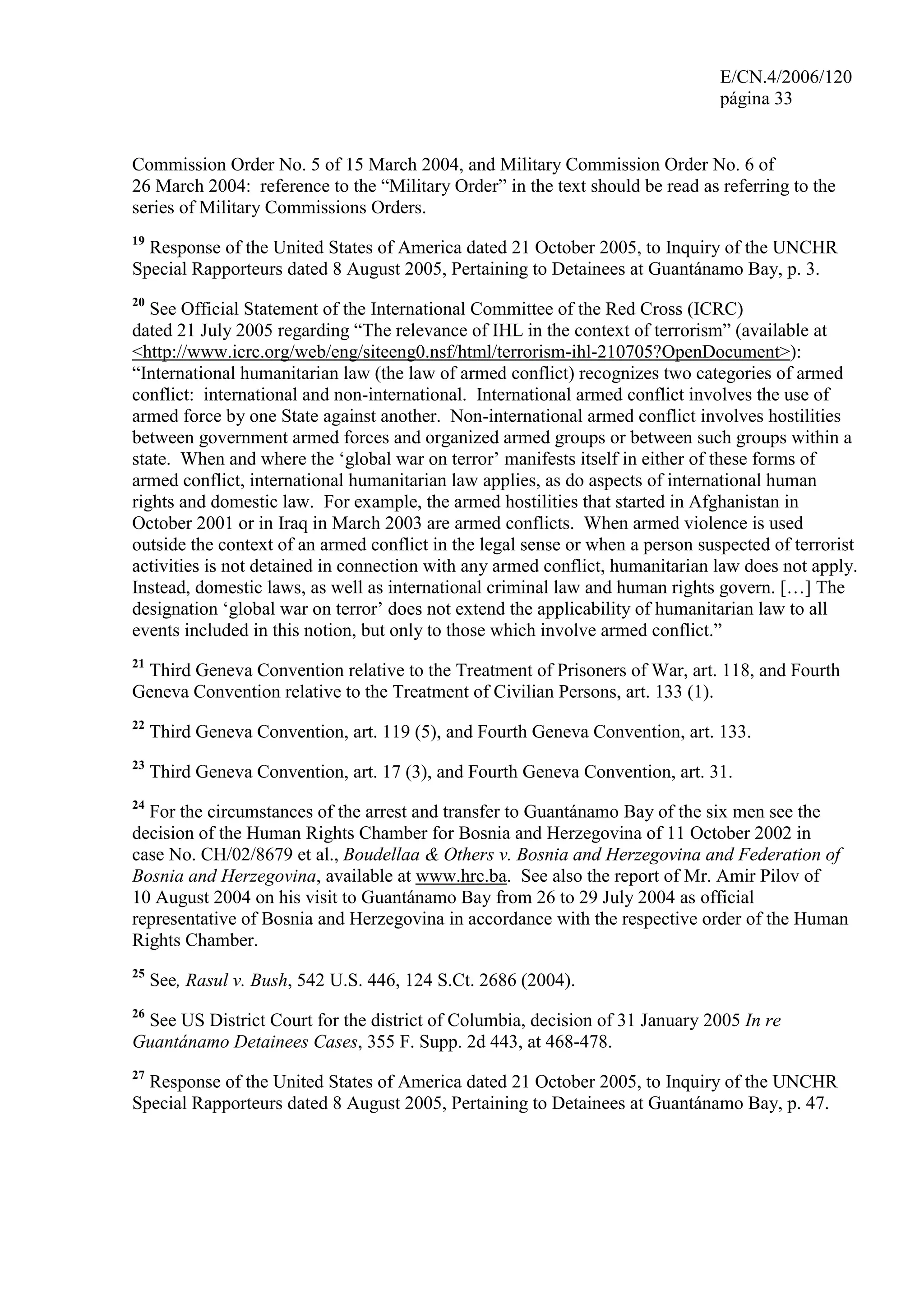 E/CN.4/2006/120
página 33
Commission Order No. 5 of 15 March 2004, and Military Commission Order No. 6 of
26 March 2004: reference to the “Military Order” in the text should be read as referring to the
series of Military Commissions Orders.
19
Response of the United States of America dated 21 October 2005, to Inquiry of the UNCHR
Special Rapporteurs dated 8 August 2005, Pertaining to Detainees at Guantánamo Bay, p. 3.
20
See Official Statement of the International Committee of the Red Cross (ICRC)
dated 21 July 2005 regarding “The relevance of IHL in the context of terrorism” (available at
<http://www.icrc.org/web/eng/siteeng0.nsf/html/terrorism-ihl-210705?OpenDocument>):
“International humanitarian law (the law of armed conflict) recognizes two categories of armed
conflict: international and non-international. International armed conflict involves the use of
armed force by one State against another. Non-international armed conflict involves hostilities
between government armed forces and organized armed groups or between such groups within a
state. When and where the ‘global war on terror’ manifests itself in either of these forms of
armed conflict, international humanitarian law applies, as do aspects of international human
rights and domestic law. For example, the armed hostilities that started in Afghanistan in
October 2001 or in Iraq in March 2003 are armed conflicts. When armed violence is used
outside the context of an armed conflict in the legal sense or when a person suspected of terrorist
activities is not detained in connection with any armed conflict, humanitarian law does not apply.
Instead, domestic laws, as well as international criminal law and human rights govern. […] The
designation ‘global war on terror’ does not extend the applicability of humanitarian law to all
events included in this notion, but only to those which involve armed conflict.”
21
Third Geneva Convention relative to the Treatment of Prisoners of War, art. 118, and Fourth
Geneva Convention relative to the Treatment of Civilian Persons, art. 133 (1).
22
Third Geneva Convention, art. 119 (5), and Fourth Geneva Convention, art. 133.
23
Third Geneva Convention, art. 17 (3), and Fourth Geneva Convention, art. 31.
24
For the circumstances of the arrest and transfer to Guantánamo Bay of the six men see the
decision of the Human Rights Chamber for Bosnia and Herzegovina of 11 October 2002 in
case No. CH/02/8679 et al., Boudellaa & Others v. Bosnia and Herzegovina and Federation of
Bosnia and Herzegovina, available at www.hrc.ba. See also the report of Mr. Amir Pilov of
10 August 2004 on his visit to Guantánamo Bay from 26 to 29 July 2004 as official
representative of Bosnia and Herzegovina in accordance with the respective order of the Human
Rights Chamber.
25
See, Rasul v. Bush, 542 U.S. 446, 124 S.Ct. 2686 (2004).
26
See US District Court for the district of Columbia, decision of 31 January 2005 In re
Guantánamo Detainees Cases, 355 F. Supp. 2d 443, at 468-478.
27
Response of the United States of America dated 21 October 2005, to Inquiry of the UNCHR
Special Rapporteurs dated 8 August 2005, Pertaining to Detainees at Guantánamo Bay, p. 47.
 