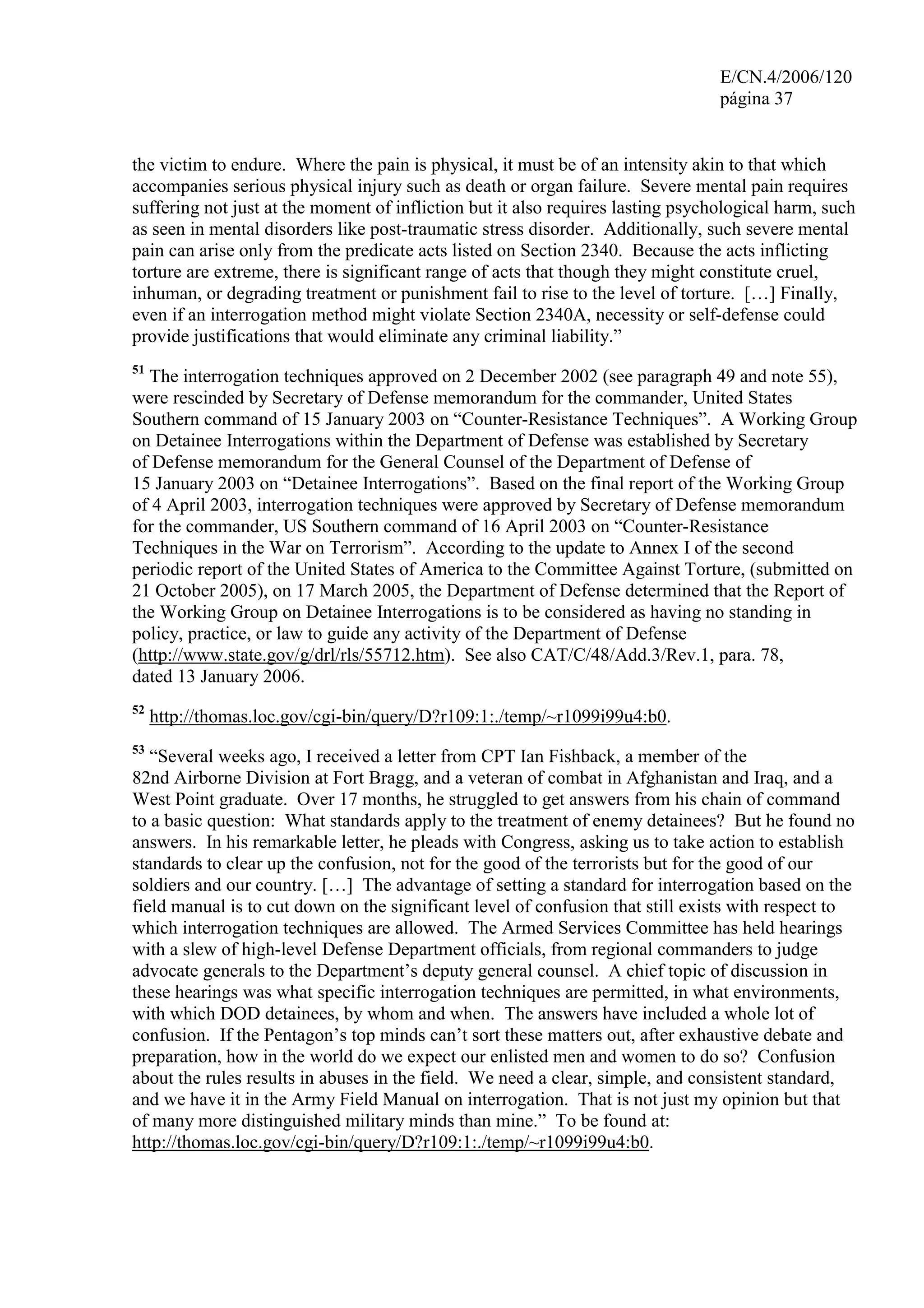 E/CN.4/2006/120
página 37
the victim to endure. Where the pain is physical, it must be of an intensity akin to that which
accompanies serious physical injury such as death or organ failure. Severe mental pain requires
suffering not just at the moment of infliction but it also requires lasting psychological harm, such
as seen in mental disorders like post-traumatic stress disorder. Additionally, such severe mental
pain can arise only from the predicate acts listed on Section 2340. Because the acts inflicting
torture are extreme, there is significant range of acts that though they might constitute cruel,
inhuman, or degrading treatment or punishment fail to rise to the level of torture. […] Finally,
even if an interrogation method might violate Section 2340A, necessity or self-defense could
provide justifications that would eliminate any criminal liability.”
51
The interrogation techniques approved on 2 December 2002 (see paragraph 49 and note 55),
were rescinded by Secretary of Defense memorandum for the commander, United States
Southern command of 15 January 2003 on “Counter-Resistance Techniques”. A Working Group
on Detainee Interrogations within the Department of Defense was established by Secretary
of Defense memorandum for the General Counsel of the Department of Defense of
15 January 2003 on “Detainee Interrogations”. Based on the final report of the Working Group
of 4 April 2003, interrogation techniques were approved by Secretary of Defense memorandum
for the commander, US Southern command of 16 April 2003 on “Counter-Resistance
Techniques in the War on Terrorism”. According to the update to Annex I of the second
periodic report of the United States of America to the Committee Against Torture, (submitted on
21 October 2005), on 17 March 2005, the Department of Defense determined that the Report of
the Working Group on Detainee Interrogations is to be considered as having no standing in
policy, practice, or law to guide any activity of the Department of Defense
(http://www.state.gov/g/drl/rls/55712.htm). See also CAT/C/48/Add.3/Rev.1, para. 78,
dated 13 January 2006.
52
http://thomas.loc.gov/cgi-bin/query/D?r109:1:./temp/~r1099i99u4:b0.
53
“Several weeks ago, I received a letter from CPT Ian Fishback, a member of the
82nd Airborne Division at Fort Bragg, and a veteran of combat in Afghanistan and Iraq, and a
West Point graduate. Over 17 months, he struggled to get answers from his chain of command
to a basic question: What standards apply to the treatment of enemy detainees? But he found no
answers. In his remarkable letter, he pleads with Congress, asking us to take action to establish
standards to clear up the confusion, not for the good of the terrorists but for the good of our
soldiers and our country. […] The advantage of setting a standard for interrogation based on the
field manual is to cut down on the significant level of confusion that still exists with respect to
which interrogation techniques are allowed. The Armed Services Committee has held hearings
with a slew of high-level Defense Department officials, from regional commanders to judge
advocate generals to the Department’s deputy general counsel. A chief topic of discussion in
these hearings was what specific interrogation techniques are permitted, in what environments,
with which DOD detainees, by whom and when. The answers have included a whole lot of
confusion. If the Pentagon’s top minds can’t sort these matters out, after exhaustive debate and
preparation, how in the world do we expect our enlisted men and women to do so? Confusion
about the rules results in abuses in the field. We need a clear, simple, and consistent standard,
and we have it in the Army Field Manual on interrogation. That is not just my opinion but that
of many more distinguished military minds than mine.” To be found at:
http://thomas.loc.gov/cgi-bin/query/D?r109:1:./temp/~r1099i99u4:b0.
 