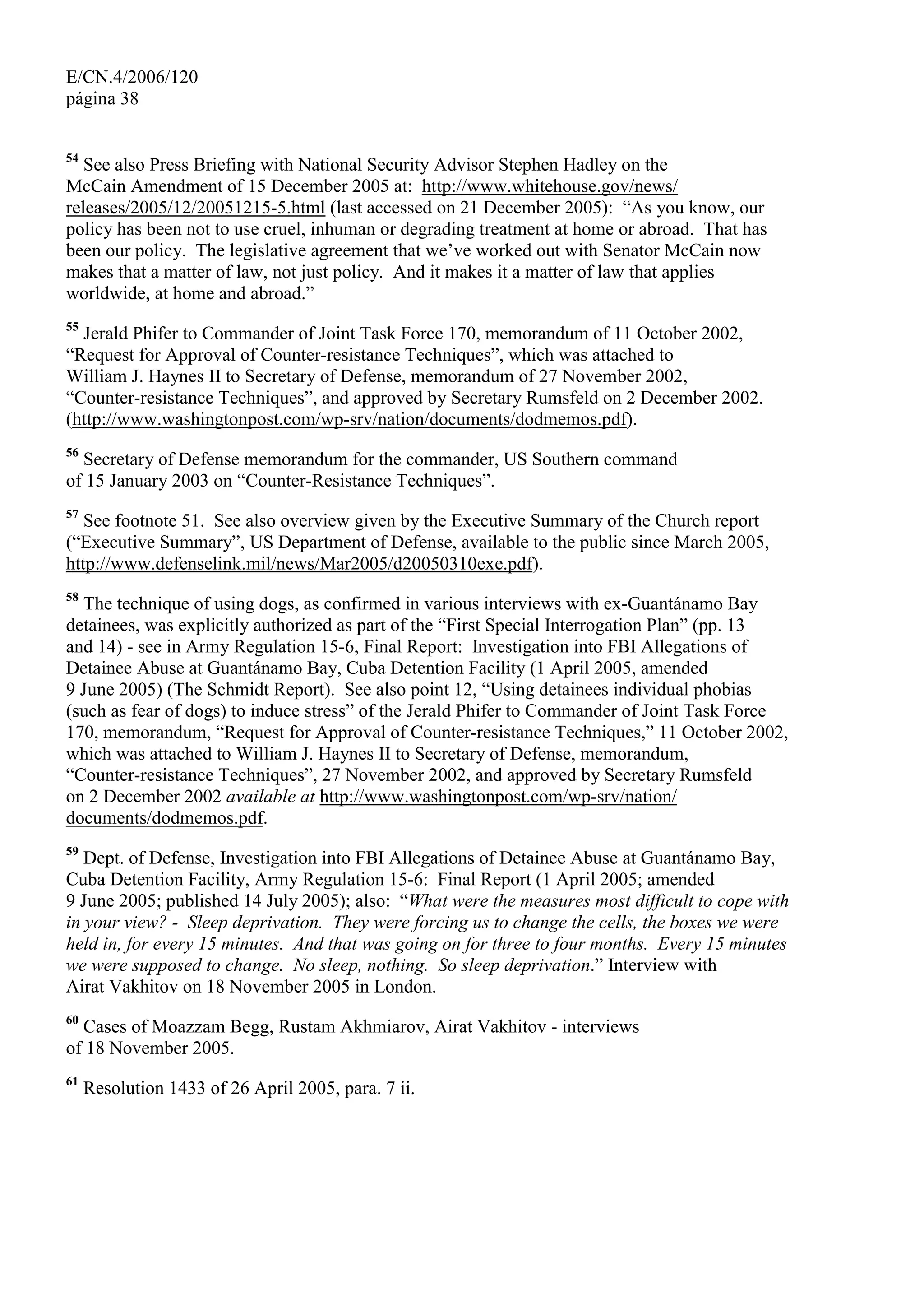 E/CN.4/2006/120
página 38
54
See also Press Briefing with National Security Advisor Stephen Hadley on the
McCain Amendment of 15 December 2005 at: http://www.whitehouse.gov/news/
releases/2005/12/20051215-5.html (last accessed on 21 December 2005): “As you know, our
policy has been not to use cruel, inhuman or degrading treatment at home or abroad. That has
been our policy. The legislative agreement that we’ve worked out with Senator McCain now
makes that a matter of law, not just policy. And it makes it a matter of law that applies
worldwide, at home and abroad.”
55
Jerald Phifer to Commander of Joint Task Force 170, memorandum of 11 October 2002,
“Request for Approval of Counter-resistance Techniques”, which was attached to
William J. Haynes II to Secretary of Defense, memorandum of 27 November 2002,
“Counter-resistance Techniques”, and approved by Secretary Rumsfeld on 2 December 2002.
(http://www.washingtonpost.com/wp-srv/nation/documents/dodmemos.pdf).
56
Secretary of Defense memorandum for the commander, US Southern command
of 15 January 2003 on “Counter-Resistance Techniques”.
57
See footnote 51. See also overview given by the Executive Summary of the Church report
(“Executive Summary”, US Department of Defense, available to the public since March 2005,
http://www.defenselink.mil/news/Mar2005/d20050310exe.pdf).
58
The technique of using dogs, as confirmed in various interviews with ex-Guantánamo Bay
detainees, was explicitly authorized as part of the “First Special Interrogation Plan” (pp. 13
and 14) - see in Army Regulation 15-6, Final Report: Investigation into FBI Allegations of
Detainee Abuse at Guantánamo Bay, Cuba Detention Facility (1 April 2005, amended
9 June 2005) (The Schmidt Report). See also point 12, “Using detainees individual phobias
(such as fear of dogs) to induce stress” of the Jerald Phifer to Commander of Joint Task Force
170, memorandum, “Request for Approval of Counter-resistance Techniques,” 11 October 2002,
which was attached to William J. Haynes II to Secretary of Defense, memorandum,
“Counter-resistance Techniques”, 27 November 2002, and approved by Secretary Rumsfeld
on 2 December 2002 available at http://www.washingtonpost.com/wp-srv/nation/
documents/dodmemos.pdf.
59
Dept. of Defense, Investigation into FBI Allegations of Detainee Abuse at Guantánamo Bay,
Cuba Detention Facility, Army Regulation 15-6: Final Report (1 April 2005; amended
9 June 2005; published 14 July 2005); also: “What were the measures most difficult to cope with
in your view? - Sleep deprivation. They were forcing us to change the cells, the boxes we were
held in, for every 15 minutes. And that was going on for three to four months. Every 15 minutes
we were supposed to change. No sleep, nothing. So sleep deprivation.” Interview with
Airat Vakhitov on 18 November 2005 in London.
60
Cases of Moazzam Begg, Rustam Akhmiarov, Airat Vakhitov - interviews
of 18 November 2005.
61
Resolution 1433 of 26 April 2005, para. 7 ii.
 