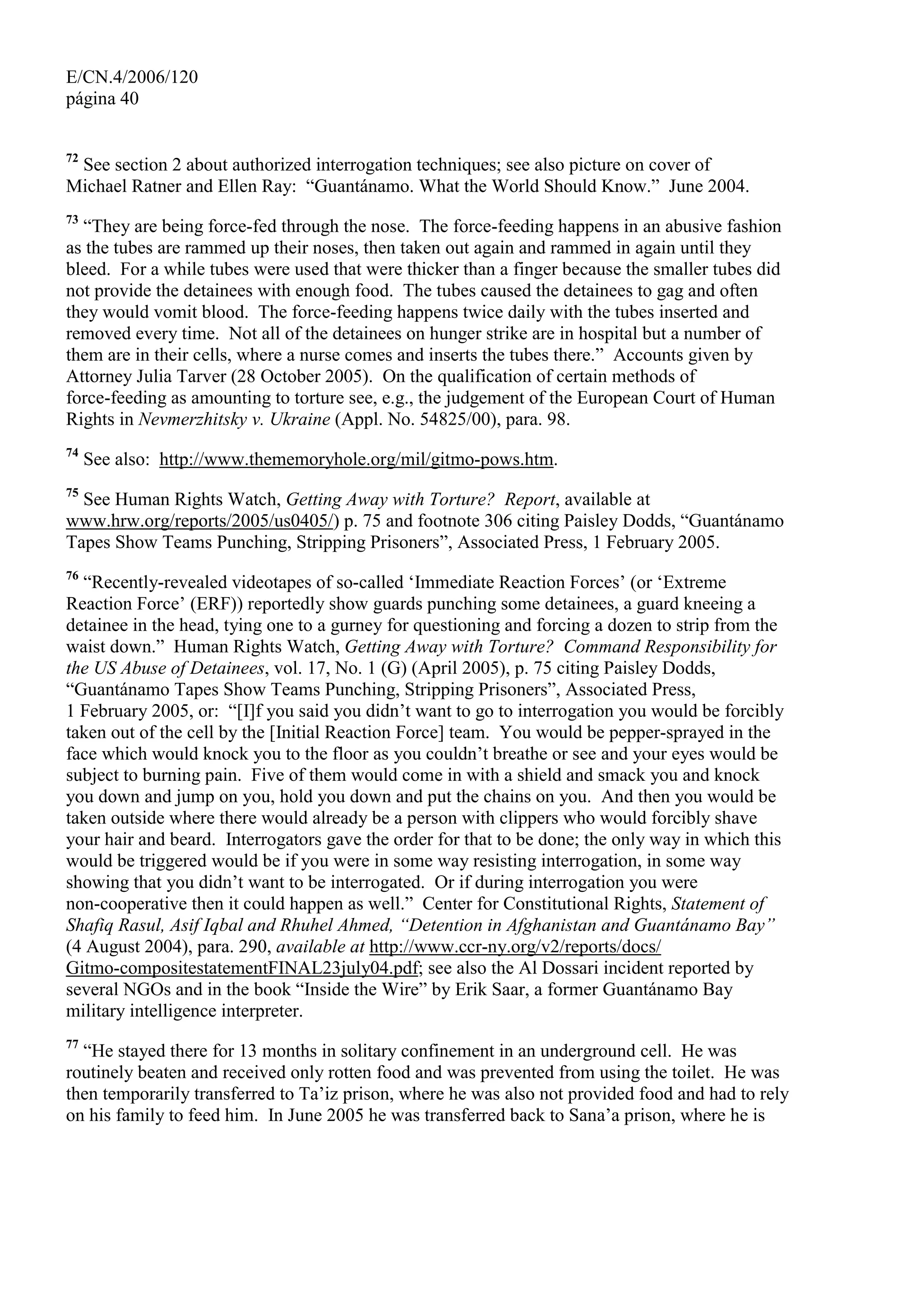 E/CN.4/2006/120
página 40
72
See section 2 about authorized interrogation techniques; see also picture on cover of
Michael Ratner and Ellen Ray: “Guantánamo. What the World Should Know.” June 2004.
73
“They are being force-fed through the nose. The force-feeding happens in an abusive fashion
as the tubes are rammed up their noses, then taken out again and rammed in again until they
bleed. For a while tubes were used that were thicker than a finger because the smaller tubes did
not provide the detainees with enough food. The tubes caused the detainees to gag and often
they would vomit blood. The force-feeding happens twice daily with the tubes inserted and
removed every time. Not all of the detainees on hunger strike are in hospital but a number of
them are in their cells, where a nurse comes and inserts the tubes there.” Accounts given by
Attorney Julia Tarver (28 October 2005). On the qualification of certain methods of
force-feeding as amounting to torture see, e.g., the judgement of the European Court of Human
Rights in Nevmerzhitsky v. Ukraine (Appl. No. 54825/00), para. 98.
74
See also: http://www.thememoryhole.org/mil/gitmo-pows.htm.
75
See Human Rights Watch, Getting Away with Torture? Report, available at
www.hrw.org/reports/2005/us0405/) p. 75 and footnote 306 citing Paisley Dodds, “Guantánamo
Tapes Show Teams Punching, Stripping Prisoners”, Associated Press, 1 February 2005.
76
“Recently-revealed videotapes of so-called ‘Immediate Reaction Forces’ (or ‘Extreme
Reaction Force’ (ERF)) reportedly show guards punching some detainees, a guard kneeing a
detainee in the head, tying one to a gurney for questioning and forcing a dozen to strip from the
waist down.” Human Rights Watch, Getting Away with Torture? Command Responsibility for
the US Abuse of Detainees, vol. 17, No. 1 (G) (April 2005), p. 75 citing Paisley Dodds,
“Guantánamo Tapes Show Teams Punching, Stripping Prisoners”, Associated Press,
1 February 2005, or: “[I]f you said you didn’t want to go to interrogation you would be forcibly
taken out of the cell by the [Initial Reaction Force] team. You would be pepper-sprayed in the
face which would knock you to the floor as you couldn’t breathe or see and your eyes would be
subject to burning pain. Five of them would come in with a shield and smack you and knock
you down and jump on you, hold you down and put the chains on you. And then you would be
taken outside where there would already be a person with clippers who would forcibly shave
your hair and beard. Interrogators gave the order for that to be done; the only way in which this
would be triggered would be if you were in some way resisting interrogation, in some way
showing that you didn’t want to be interrogated. Or if during interrogation you were
non-cooperative then it could happen as well.” Center for Constitutional Rights, Statement of
Shafiq Rasul, Asif Iqbal and Rhuhel Ahmed, “Detention in Afghanistan and Guantánamo Bay”
(4 August 2004), para. 290, available at http://www.ccr-ny.org/v2/reports/docs/
Gitmo-compositestatementFINAL23july04.pdf; see also the Al Dossari incident reported by
several NGOs and in the book “Inside the Wire” by Erik Saar, a former Guantánamo Bay
military intelligence interpreter.
77
“He stayed there for 13 months in solitary confinement in an underground cell. He was
routinely beaten and received only rotten food and was prevented from using the toilet. He was
then temporarily transferred to Ta’iz prison, where he was also not provided food and had to rely
on his family to feed him. In June 2005 he was transferred back to Sana’a prison, where he is
 