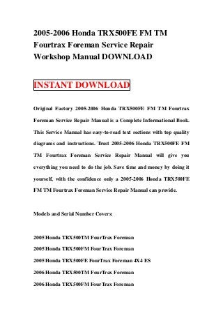2005-2006 Honda TRX500FE FM TM
Fourtrax Foreman Service Repair
Workshop Manual DOWNLOAD


INSTANT DOWNLOAD

Original Factory 2005-2006 Honda TRX500FE FM TM Fourtrax

Foreman Service Repair Manual is a Complete Informational Book.

This Service Manual has easy-to-read text sections with top quality

diagrams and instructions. Trust 2005-2006 Honda TRX500FE FM

TM Fourtrax Foreman Service Repair Manual will give you

everything you need to do the job. Save time and money by doing it

yourself, with the confidence only a 2005-2006 Honda TRX500FE

FM TM Fourtrax Foreman Service Repair Manual can provide.



Models and Serial Number Covers:



2005 Honda TRX500TM FourTrax Foreman

2005 Honda TRX500FM FourTrax Foreman

2005 Honda TRX500FE FourTrax Foreman 4X4 ES

2006 Honda TRX500TM FourTrax Foreman

2006 Honda TRX500FM FourTrax Foreman
 