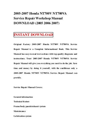 2005-2007 Honda NT700V NT700VA
Service Repair Workshop Manual
DOWNLOAD (2005 2006 2007)


INSTANT DOWNLOAD

Original Factory 2005-2007 Honda NT700V NT700VA Service

Repair Manual is a Complete Informational Book. This Service

Manual has easy-to-read text sections with top quality diagrams and

instructions. Trust 2005-2007 Honda NT700V NT700VA Service

Repair Manual will give you everything you need to do the job. Save

time and money by doing it yourself, with the confidence only a

2005-2007 Honda NT700V NT700VA Service Repair Manual can

provide.



Service Repair Manual Covers:



General information

Technical feature

Frame/body panels/exhaust system

Maintenance

Lubrication system
 