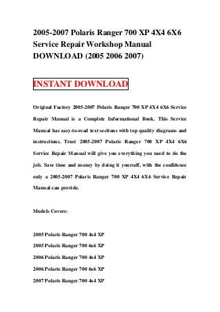 2005-2007 Polaris Ranger 700 XP 4X4 6X6
Service Repair Workshop Manual
DOWNLOAD (2005 2006 2007)


INSTANT DOWNLOAD

Original Factory 2005-2007 Polaris Ranger 700 XP 4X4 6X6 Service

Repair Manual is a Complete Informational Book. This Service

Manual has easy-to-read text sections with top quality diagrams and

instructions. Trust 2005-2007 Polaris Ranger 700 XP 4X4 6X6

Service Repair Manual will give you everything you need to do the

job. Save time and money by doing it yourself, with the confidence

only a 2005-2007 Polaris Ranger 700 XP 4X4 6X6 Service Repair

Manual can provide.



Models Covers:



2005 Polaris Ranger 700 4x4 XP

2005 Polaris Ranger 700 6x6 XP

2006 Polaris Ranger 700 4x4 XP

2006 Polaris Ranger 700 6x6 XP

2007 Polaris Ranger 700 4x4 XP
 
