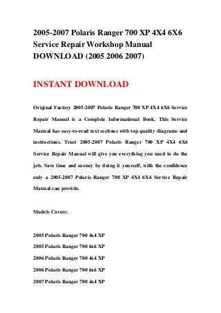 2005-2007 Polaris Ranger 700 XP 4X4 6X6
Service Repair Workshop Manual
DOWNLOAD (2005 2006 2007)
INSTANT DOWNLOAD
Original Factory 2005-2007 Polaris Ranger 700 XP 4X4 6X6 Service
Repair Manual is a Complete Informational Book. This Service
Manual has easy-to-read text sections with top quality diagrams and
instructions. Trust 2005-2007 Polaris Ranger 700 XP 4X4 6X6
Service Repair Manual will give you everything you need to do the
job. Save time and money by doing it yourself, with the confidence
only a 2005-2007 Polaris Ranger 700 XP 4X4 6X6 Service Repair
Manual can provide.
Models Covers:
2005 Polaris Ranger 700 4x4 XP
2005 Polaris Ranger 700 6x6 XP
2006 Polaris Ranger 700 4x4 XP
2006 Polaris Ranger 700 6x6 XP
2007 Polaris Ranger 700 4x4 XP
 