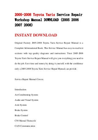 2005-2008 Toyota Yaris Service Repair
Workshop Manual DOWNLOAD (2005 2006
2007 2008)

INSTANT DOWNLOAD
Original Factory 2005-2008 Toyota Yaris Service Repair Manual is a

Complete Informational Book. This Service Manual has easy-to-read text

sections with top quality diagrams and instructions. Trust 2005-2008

Toyota Yaris Service Repair Manual will give you everything you need to

do the job. Save time and money by doing it yourself, with the confidence

only a 2005-2008 Toyota Yaris Service Repair Manual can provide.



Service Repair Manual Covers:



Introduction

Air Conditioning System

Audio and Visual System

Axle System

Brake System

Brake Control

C50 Manual Transaxle

CAN Communication
 