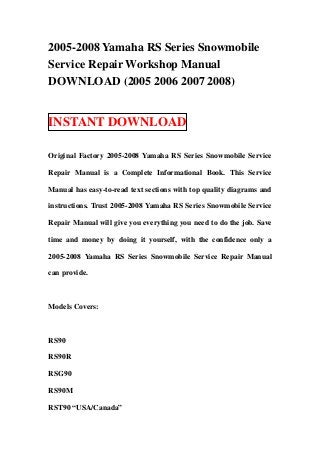 2005-2008 Yamaha RS Series Snowmobile
Service Repair Workshop Manual
DOWNLOAD (2005 2006 2007 2008)


INSTANT DOWNLOAD

Original Factory 2005-2008 Yamaha RS Series Snowmobile Service

Repair Manual is a Complete Informational Book. This Service

Manual has easy-to-read text sections with top quality diagrams and

instructions. Trust 2005-2008 Yamaha RS Series Snowmobile Service

Repair Manual will give you everything you need to do the job. Save

time and money by doing it yourself, with the confidence only a

2005-2008 Yamaha RS Series Snowmobile Service Repair Manual

can provide.



Models Covers:



RS90

RS90R

RSG90

RS90M

RST90 “USA/Canada”
 