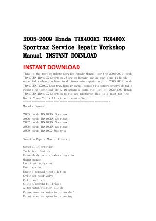  
 
 
2005-2009 Honda TRX400EX TRX400X
Sportrax Service Repair Workshop
Manual INSTANT DOWNLOAD
INSTANT DOWNLOAD 
This is the most complete Service Repair Manual for the 2005-2009 Honda
TRX400EX TRX400X Sportrax .Service Repair Manual can come in handy
especially when you have to do immediate repair to your 2005-2009 Honda
TRX400EX TRX400X Sportrax.Repair Manual comes with comprehensive details
regarding technical data. Diagrams a complete list of 2005-2009 Honda
TRX400EX TRX400X Sportrax parts and pictures.This is a must for the
Do-It-Yours.You will not be dissatisfied.
=======================================================
Models Covers:
2005 Honda TRX400EX Sportrax
2006 Honda TRX400EX Sportrax
2007 Honda TRX400EX Sportrax
2008 Honda TRX400EX Sportrax
2009 Honda TRX400X Sportrax
Service Repair Manual Covers:
General information
Technical feature
Frame/body panels/exhaust system
Maintenance
Lubrication system
Fuel system
Engine removal/installation
Cylinder head/valve
Cylinder/piston
Clutch/gearshift linkage
Alternator/starter clutch
Crankcase/transmission/crankshaft
Front wheel/suspension/steering
 