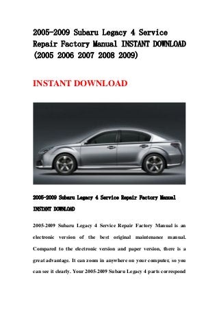 2005-2009 Subaru Legacy 4 Service
Repair Factory Manual INSTANT DOWNLOAD
(2005 2006 2007 2008 2009)
INSTANT DOWNLOAD
2005-2009 Subaru Legacy 4 Service Repair Factory Manual
INSTANT DOWNLOAD
2005-2009 Subaru Legacy 4 Service Repair Factory Manual is an
electronic version of the best original maintenance manual.
Compared to the electronic version and paper version, there is a
great advantage. It can zoom in anywhere on your computer, so you
can see it clearly. Your 2005-2009 Subaru Legacy 4 parts correspond
 