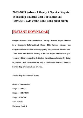 2005-2009 Subaru Liberty 4 Service Repair
Workshop Manual and Parts Manual
DOWNLOAD (2005 2006 2007 2008 2009)


INSTANT DOWNLOAD

Original Factory 2005-2009 Subaru Liberty 4 Service Repair Manual

is a Complete Informational Book. This Service Manual has

easy-to-read text sections with top quality diagrams and instructions.

Trust 2005-2009 Subaru Liberty 4 Service Repair Manual will give

you everything you need to do the job. Save time and money by doing

it yourself, with the confidence only a 2005-2009 Subaru Liberty 4

Service Repair Manual can provide.



Service Repair Manual Covers:



General Information

Engine – H4SO

Engine – H4DOTC

Engine – H6DO

Fuel System

Emission Control
 