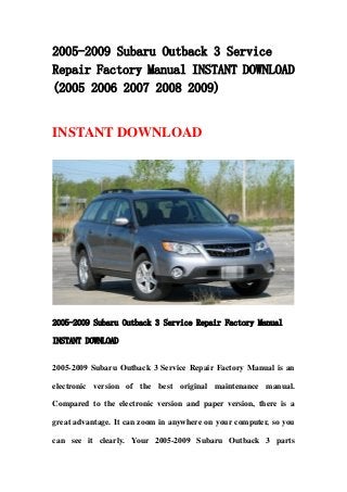2005-2009 Subaru Outback 3 Service
Repair Factory Manual INSTANT DOWNLOAD
(2005 2006 2007 2008 2009)
INSTANT DOWNLOAD
2005-2009 Subaru Outback 3 Service Repair Factory Manual
INSTANT DOWNLOAD
2005-2009 Subaru Outback 3 Service Repair Factory Manual is an
electronic version of the best original maintenance manual.
Compared to the electronic version and paper version, there is a
great advantage. It can zoom in anywhere on your computer, so you
can see it clearly. Your 2005-2009 Subaru Outback 3 parts
 