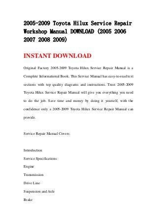 2005-2009 Toyota Hilux Service Repair
Workshop Manual DOWNLOAD (2005 2006
2007 2008 2009)

INSTANT DOWNLOAD
Original Factory 2005-2009 Toyota Hilux Service Repair Manual is a

Complete Informational Book. This Service Manual has easy-to-read text

sections with top quality diagrams and instructions. Trust 2005-2009

Toyota Hilux Service Repair Manual will give you everything you need

to do the job. Save time and money by doing it yourself, with the

confidence only a 2005-2009 Toyota Hilux Service Repair Manual can

provide.



Service Repair Manual Covers:



Introduction

Service Specifications

Engine

Transmission

Drive Line

Suspension and Axle

Brake
 