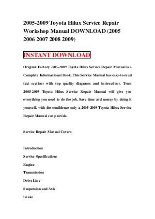 2005-2009 Toyota Hilux Service Repair
Workshop Manual DOWNLOAD (2005
2006 2007 2008 2009)

INSTANT DOWNLOAD
Original Factory 2005-2009 Toyota Hilux Service Repair Manual is a

Complete Informational Book. This Service Manual has easy-to-read

text sections with top quality diagrams and instructions. Trust

2005-2009 Toyota Hilux Service Repair Manual will give you

everything you need to do the job. Save time and money by doing it

yourself, with the confidence only a 2005-2009 Toyota Hilux Service

Repair Manual can provide.



Service Repair Manual Covers:



Introduction

Service Specifications

Engine

Transmission

Drive Line

Suspension and Axle

Brake
 